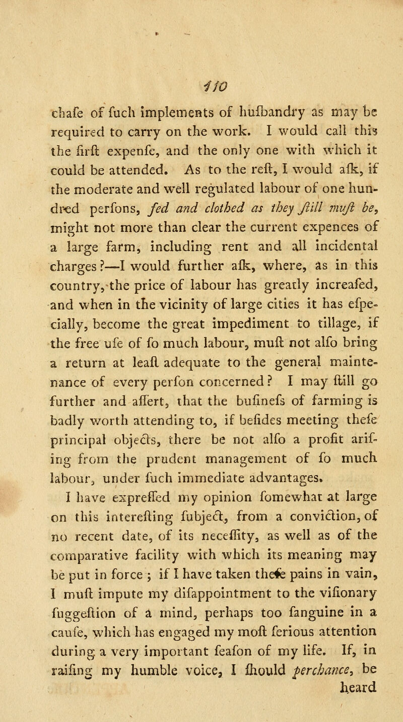 chafe of fuch implements of hufbandi'y as may be required to carry on the work. I would call this the firft expenfe, and the only one with which it could be attended. As to the reft, I would aik, if the moderate and well regulated labour of one hun- dred perfons, fed and clothed as they Jiill muji be^ might not more than clear the current expences of a large farm, including rent and ail incidental charges?—I would further alk, where, as in this country, the price of labour has greatly increafed, and when in the vicinity of large cities it has efpe- cially, become the great impediment to tillage, if the free ufe of fo much labour, muft not alfo bring a return at leafl adequate to the general miainte- nance of every perfon concerned ? I miay flill go further and alTert, that the bulinefs of farming is badly worth attending to, if befides meeting thefe principal objects, there be not alfo a profit arif- ing from the prudent management of fo much labours under fuch immediate advantages. I have expreffed my opinion fomewhat at large on this interefting fubjed^ from a conviction, of no recent date, of its neceffity, as well as of the comparative facility with which its meaning may be put in force ; if I have taken thefe pains in vain, I muft impute my difappointment to the viftonary fuggeftion of ^ mind, perhaps too fanguine in a caufe, which has engaged my moft ferious attention during a very important feafon of my life. If, in laifing my humble voice, I Ihould prchance^ be heard