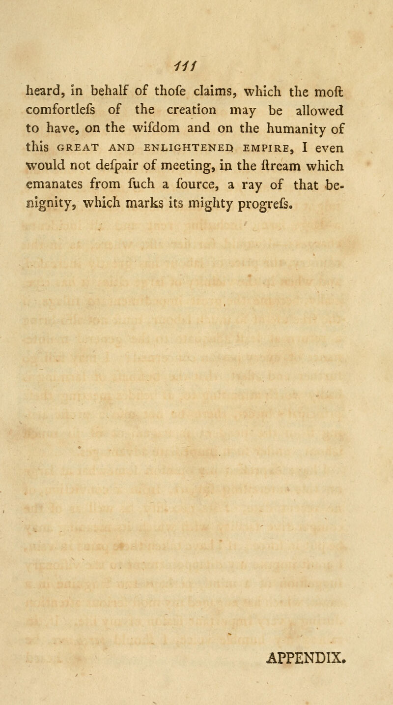 comfortlefs of the creation may be allowed to have, on the wifdom and on the humanity of this GREAT AND ENLIGHTENED EMPIRE, I even would not defpair of meeting, in the ilream which emanates from fuch a fource, a ray of that be- nignity, which marks its mighty progrefs. APPENDIX.