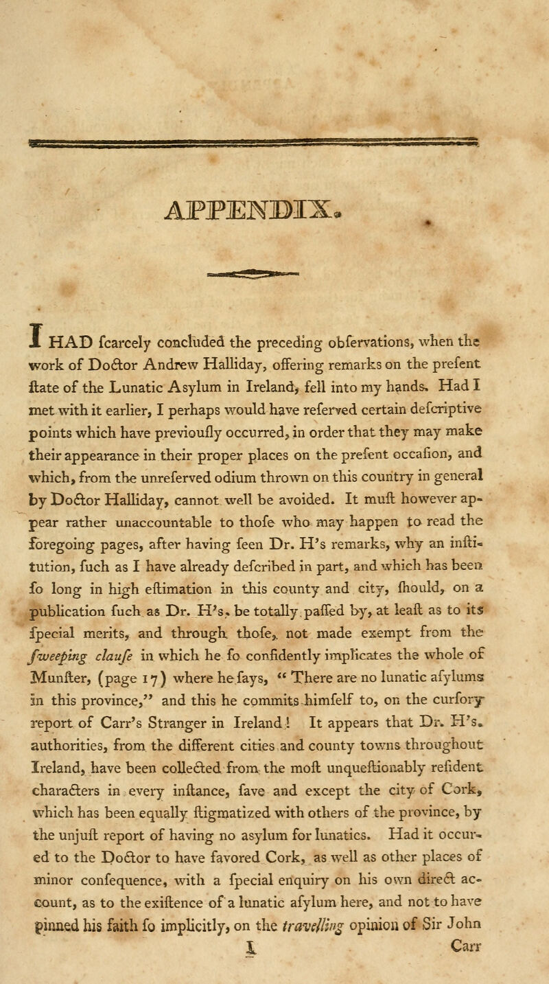 9ES ■BV^a^awxBa AFPENBIX, Jl had fcarcely concluded the preceding obfervations, when the work of Do6tor Andrew Halliday, offering remarks on the prefent ftate of the Lunatic Asylum in Ireland, fell into my hands. Had I met with it earlier, I perhaps would have referred certain defcriptive points which have previoully occurred, in order that they may make their appearance in their proper places on the prefent occalion, and which, from the unreferved odium thrown on this country in general by Dodor Halliday, cannot, well be avoided. It mult however ap- pear rather unaccountable to thofe wha may happen to read the foregoing pages, after having feen Dr. H's remarks, why an infti- tutioji, fuch as I have already defcribed in part, and which has been fo long in high eftimation in this county and city, fhould, on a pubhcation fuch as Dr. H's. be totally.paffed hy, at leaft as to its fpecial merits, and through, thofe,. not made exempt from the fiveeping claufe in which he fo confidently implicates the whole of Munfler, (page 17) where he fays,  There are no lunatic afylumsj in this province, and this he commits himfelf to, on the curfory report of Carr's Stranger in Ireland! It appears that Dr. H's. authorities, from the different cities and county towns throughout Ireland, have been collected from: the moft unqueftionably refident chara6lers in every inflance, fave and except the city of Corkji which has been equally fligmatized with others of the province, by the unjuft report of having no asylum for lunatics. Had it occur- ed to the Doftor to have favored Cork, as well as other places of minor confequence, with a fpecial enquiry on his own dire6l ac- count, as to theexiftence of a lunatic afylumhere, and not to have pinaed his faith fo implicitly, on the travsllin^ opinion of Sir John i Carr