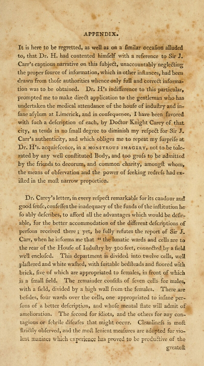 It is here to be regretted, as well as on a fimilar occalion alluded to, that Dr. H. had contented himfelf with a reference to Sir J. Carres captious narrative on this fubjeft, unaccountably neglefting the proper fource of information, which in other inftances, had been drawn from thofe authorities whence only full and corre6l informa- tion was to be obtained. Dr. H's indifference to this particular, prompted me to make diredl application to the gentleman who has imdertaken the medical attendance of the houfe of indullry and in- fane afylum at Umerick, and in confequencc, I have been favored with fuch a defcription of each, by Doftor Knight Carey of that city, as tends in no fmall degree to diminish my refpe6l for Sir J. Carr's authenticity, and which obliges me to repeat my furprife at Dr. H's. acquiefcence, in a monstrous imagery, not to be tole- rated by any well conftituted Body, and too grofs to be a:dmitted by the friends to, decorum, and common charity, amongft whom, the means of obfei-vation and the power of feeking redrefe had ex« jfted in the mofl narrow proportion. Dr. Carey^s letter, in every refpeft remarkable for its candour an^ good fenfe, confefTes the inadequacy of the funds of the inftitution he fo ably defcribes, to afford all the advantages which would be delir- able, for the better accommodation of the different defcriptions of perfons received there ; yet, he fully refutes the report of Sir J. Carr, when he informs me that  the lunatic wards and cells are to the rear of the Houfe of Induftry by 500 feet, connefted by a field well enclofed. This department is divided into twelve cells, weU plailered and white wafhed, v/ith fuitable bedHeads and floored with, brick, five of which are appropriated to females, in front of which is a fmall field. The remainder confills of feven cells for males, with a field, divided by a high wall from the females. There ai-^ befides, four waixis over the cells, one appropriated to infane per- fons of a better defcription, and whofe mental ilate will admit of amelioration. The fecond for idiots, and the others for any con- tagious or febrile difeafes that might occur. Cleanlinefs is moll ilriftly obferved, and the moil lenient meafures are adopted for vio« lent maniacs which experience has proved to be prcdu6live of the greateli