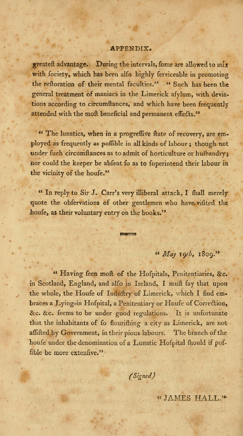 greateft advantage. During the intervals, fome are allowed to mix with fociety, which has been alio highly ferviceable in promoting the reftoration of their mental faculties. ** Such has been the general treatment of maniacs in the Limerick afylum, with devia- tions according to circumftances, and which have been frequently attended with the moft beneficial and permanent effedts. ** The lunatics, when in a progreffiVe flate of recovery, are em- ployed as frequently as pofiible in all kinds of labour; though not wnder fuch circumftances as to admit of horticulture or hufbandry 5 iior could the keeper be abfent fo as to fuperintend their labour in the vicinity of the houfe.** *' In feply to Sir J. Carr's very illiberal attack, I ihall merely quote the obfervations ©f other gentlemen who have.vifited the houfe, as their voluntary entry on the books. << 3Iay 19M, 1809.'* *^* Having feen moft of the Hofpitals, Penitentiaries, &c. in Scotland, England, and alfo in Ireland, I muft fay that upon the whole, the Houfe of Induftry of Limerick, v.^hich I find em- braces a Lying-in Hofpital, a Penitentiary or Houfe of Corre6lions See. &c. feems to be under good regulations. It is unfortunate that the inhabitants of fo flourifhing a city as Limerick, are not afiifted by Government, in their pious labours. The branch of the houfe under the denomination of a Lunatic Hofpital flwuld if pof- fible be more extenfive. . '(Signed) « JAMES HALLc-'*^