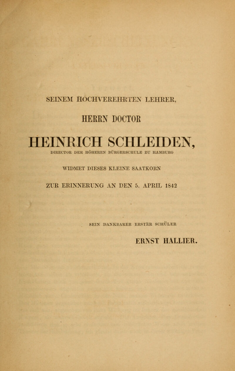 SEINEM HOCHVEREHRTEN LEHRER, HEREN DOCTOR HEINRICH SCHLEIDEN, DIKECTOR DER HÖHEREN BÜRGERSCHULE ZU HAMBURG WIDMET DIESES KLEINE SAATKORN ZUR ERINNERUNG AN DEN 5. APRIL 1842 SEIN DANKBARER ERSTER SCHULER ERNST BALLIER,