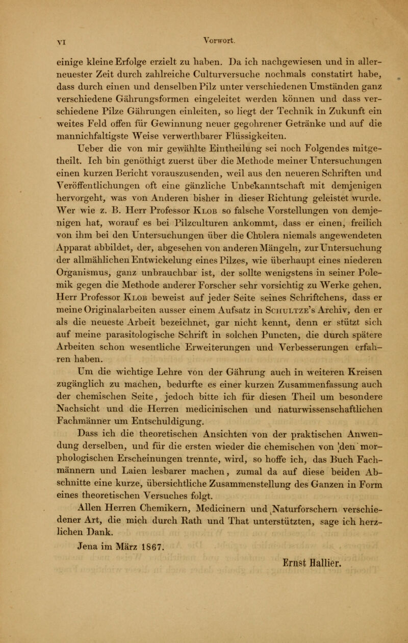 einige kleine Erfolge erzielt zu haben. Da ich nachgewiesen und in aller- neuester Zeit durch zahlreiche Culturversuche nochmals constatirt habe, dass durch einen und denselben Pilz unter verschiedenen umständen ganz verschiedene Gährungsformen eingeleitet werden können und dass ver- schiedene Pilze Gährungen einleiten, so liegt der Technik in Zukunft ein weites Feld offen für Gewinnung neuer gegohrener Getränke und auf die mannichfaltigste Weise verwerthbarer Flüssigkeiten. lieber die von mir gewählte Eintheilung sei noch Folgendes mitge- theilt. Ich bin genöthigt zuerst über die Methode meiner Untersuchungen einen kurzen Bericht vorauszusenden, Aveil aus den neueren Schriften und Veröffentlichungen oft eine gänzliche Unbekanntschaft mit demjenigen hervorgeht, was von Anderen bisher in dieser Richtung geleistet wurde. Wer wie z. B. Herr Professor Klob so falsche Vorstellungen von demje- nigen hat, worauf es bei Pilzculturen ankommt, dass er einen, freilich von ihm bei den Untersuchungen über die Cholera niemals angewendeten Apparat abbildet, der, abgesehen von anderen Mängeln, zur Untersuchung der allmählichen Entwickelung eines Pilzes, wie überhaupt eines niederen Organismus, ganz unbrauchbar ist, der sollte wenigstens in seiner Pole- mik gegen die Methode anderer Forscher sehr vorsichtig zu Werke gehen. Herr Professor Klob beweist auf jeder Seite seines Schriftchens, dass er meine Originalarbeiten ausser einem Aufsatz in Schultze's Archiv, den er als die neueste Arbeit bezeichnet, gar nicht kennt, denn er stützt sich auf meine parasitologische Schrift in solchen Puncten, die durch spätere Arbeiten schon wesentliche Erweiterungen und Verbesserungen erfah- ren haben. Um die wichtige Lehre von der Gährung auch in weiteren Kreisen zugänglich zu machen, bedurfte es einer kurzen Zusammenfassung auch der chemischen Seite, jedoch bitte ich für diesen Theil um besondere Nachsicht und die Herren medicinischen und naturwissenschaftlichen Fachmänner um Entschuldigung. Dass ich die theoretischen Ansichten von der praktischen Anwen- dung derselben, und für die ersten wieder die chemischen von 'den' mor- phologischen Erscheinungen trennte, wird, so hoffe ich, das Buch Fach- männern und Laien lesbarer machen, zumal da auf diese beiden Ab- schnitte eine kurze, übersichtliche Zusammenstellung des Ganzen in Form eines theoretischen Versuches folgt. Allen Herren Chemikern, Medicinern und ^Naturforschern verschie- dener Art, die mich durch Rath und That unterstützten, sage ich herz- lichen Dank. Jena im März 1867.