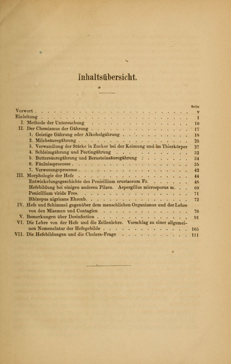 Inlialtsübersiclit. Seite Vorwort V Einleitung 1 I. Methode der Untersuchung 10 II. Der Chemismus der Gährung 17 1. Geistige Gährung oder Alkoholgährung . . ' 18 2. Milchsäuregährung 25 3. Verwandlung der Stärke in Zucker bei der Keimung und im Thierkörper 27 4. Schleimgährung und Pectingährung 32 5. Buttersäuregährung und Bernsteinsäuregährung 34 6. Fäulnissprocesse 35 7. Verwesungsprocesse 42 III. Morphologie der Hefe 44 Entwickelungsgeschichte des Penicillium crustaceum Fr 48 Hefebildung bei einigen anderen Pilzen. Aspergillus microsporus m. . . 69 Penicillium viride Fres 71 Rhizopus nigricans Ehrenb 72 IV. Hefe und Schimmel gegenüber dem menschlichen Organismus und der Lehre von den Miasmen und Contagien 76 V. Bemerkungen über Desinfection 91 VI. Die Lehre von der Hefe und die Zellenlehre. Vorschlag zu einer allgemei- nen Nomenclatur der Hefegebilde 105