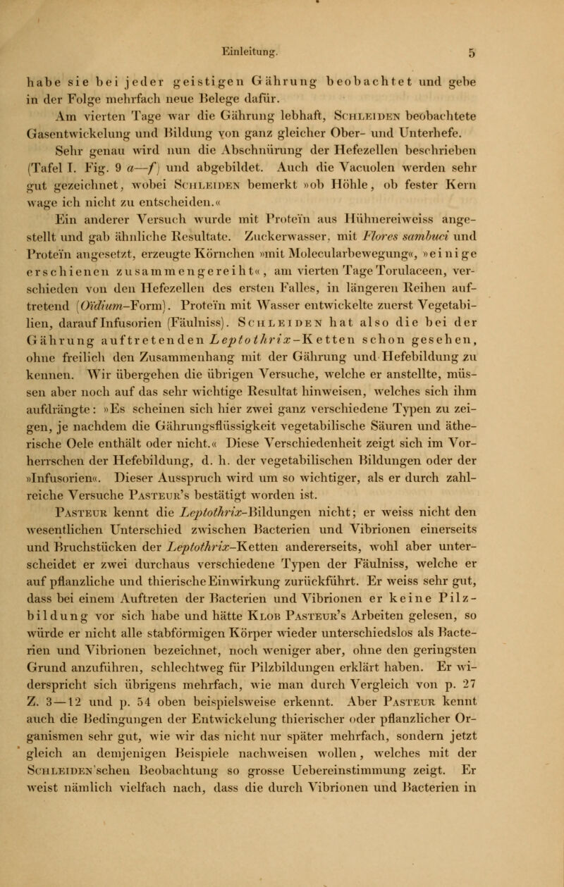 habe sie bei jeder geistigen Gährung beobachtet und gebe in der Folge mehrfach neue Belege dafür. Am vierten Tage war die Gährung lebhaft, Schlei den beobachtete Gasentwickelung und Bildung von ganz gleicher Ober- und Unterhefe. Sehr genau wird nun die Abschnürung der Hefezellen beschrieben (Tafel L Fig. 9 a—f] und abgebildet. Auch die Vacuolen werden sehr gut gezeichnet; wobei Schleiden bemerkt »ob Höhle, ob fester Kern wage ich nicht zu entscheiden.« Ein anderer Versuch wurde mit Protein aus Hühnereiwciss ange- stellt und gab ähnliche Resultate. Zuckerwasser, mit Flores samlmci und Protein angesetzt, erzeugte Körnchen »mit Molecularbewegung«, »einige erschienen z u s a m m e n g e r e i h t« , am vierten Tage Torulaceen, ver- schieden von den Hefezellen des ersten Falles, in längeren Reihen auf- tretend [O'idnim-Foxm]. Protein mit Wasser entwickelte zuerst Vegetabi- lien, darauf Infusorien (Fäulniss). Schleiden hat also die bei der Gährung auf tretenden 2ye/>^o^/^r^^-Ketten schon gesehen, ohne freilich den Zusammenhang mit der Gährung und Hefebildung zu kennen. Wir übergehen die übrigen Versuche, welche er anstellte, müs- sen aber noch auf das sehr wichtige Resultat hinweisen, welches sich ihm aufdrängte: »Es scheinen sich hier zwei ganz verschiedene Typen zu zei- gen, je nachdem die Gährungsflüssigkeit vegetabilische Säuren und äthe- rische Gele enthält oder nicht.« Diese Verschiedenheit zeigt sich im Vor- herrschen der Hefebildung, d. h. der vegetabilischen Bildungen oder der »Infusorien«. Dieser Ausspruch wird um so wichtiger, als er durch zahl- reiche Versuche Pasteur's bestätigt worden ist. Pasteur kennt die Leptothix-YMliiwn^en nicht; er weiss nicht den wesentlichen Unterschied zwischen Bacterien und Vibrionen einerseits und Bruchstücken der Leptothrix-T^etten andererseits, wohl aber unter- scheidet er zwei durchaus verschiedene Typen der Fäulniss, welche er auf pflanzliche und thierische Einwirkung zurückführt. Er weiss sehr gut, dass bei einem Auftreten der Bacterien und Vibrionen er keine Pilz- bildung vor sich habe und hätte Klob Pasteur's Arbeiten gelesen, so würde er nicht alle stabförmigen Körper wieder unterschiedslos als Bacte- rien und Vibrionen bezeichnet, noch weniger aber, ohne den geringsten Grund anzuführen, schlechtweg für Pilzbildungen erklärt haben. Er wi- derspricht sich übrigens mehrfach, wie man durch Vergleich von p. 27 Z. 3—12 und p. 54 oben beispielsweise erkennt. Aber Pasteur kennt auch die Bedingungen der Entwickelung thierischer oder pflanzlicher Or- ganismen sehr gut, wie wir das nicht nur später mehrfach, sondern jetzt gleich an demjenigen Beispiele nachweisen wollen, Avelches mit der Schleiden'sehen Beobachtung so grosse Uebereinstimmung zeigt. Er weist nämlich vielfach nach, dass die durch Vibrionen und Bacterien in