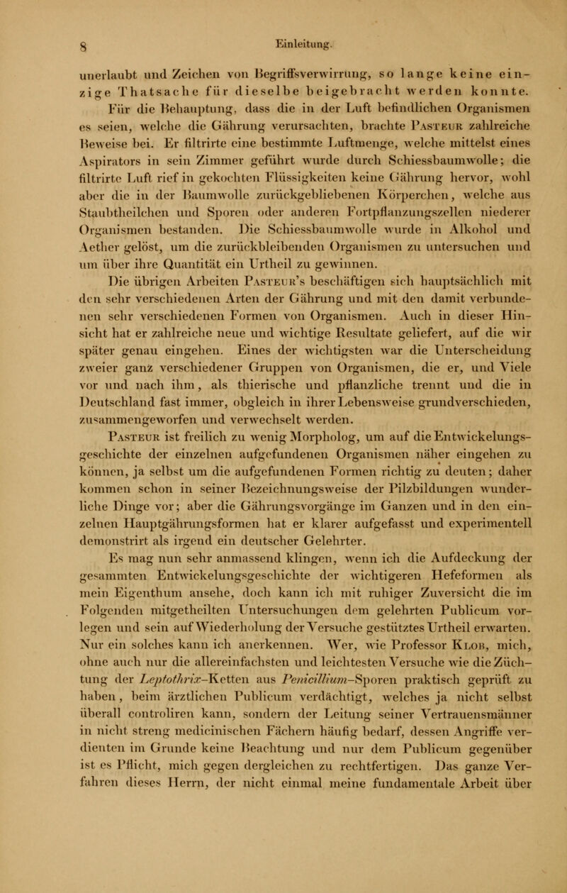 unerlaubt und Zeichen von Begriffsverwirrung, so lange keine ein- zige Thatsache für dieselbe beigebracht werden konnte. Für die Behauptung, dass die in der Luft befindlichen Organismen es seien, welche die Gährung verursachten, brachte Pasteur zahlreiche Beweise bei. Er filtrirte eine bestimmte Luftmenge, welche mittelst eines Aspirators in sein Zimmer geführt wurde durch Schiessbaumwolle; die filtrirte Luft rief in gekochten Flüssigkeiten keine Gährung hervor, wohl aber die in der Baumwolle zurückgebliebenen Körperchen, welche aus Staubtheilchen und Sporen oder anderen Fortpfianzungszellcn niederer Organismen bestanden. Die Schiessbaumwolle wurde in Alkohol und Aether gelöst, um die zurückbleibenden Organismen zu untersuchen und um über ihre Quantität ein Urtheil zu gewinnen. Die übrigen Arbeiten Pasteur's beschäftigen sich hauptsächlich mit den sehr verschiedenen Arten der Gährung und mit den damit verbunde- nen sehr verschiedenen Formen von Organismen. Auch in dieser Hin- sicht hat er zahlreiclie neue und wichtige Resultate geliefert, auf die wir später genau eingehen. Eines der wichtigsten war die Unterscheidung zweier ganz verschiedener Gruppen von Organismen, die er, und Viele vor und nach ihm, als thierische und pflanzliche trennt und die in Deutschland fast immer, obgleich in ihrer Lebensweise grundverschieden, zusammengeworfen und verwechselt werden. Pasteur ist freilich zu wenig Morpholog, um auf dieEntwickelungs- geschichte der einzelnen aufgefundenen Organismen näher eingehen zu können, ja selbst um die aufgefundenen Formen richtig zu deuten; daher kommen schon in seiner Bezeichnungsweise der Pilzbildungen wunder- liche Dinge vor; aber die Gährungsvorgänge im Ganzen und in den ein- zelnen Hauptgährungsformen hat er klarer aufgefasst und experimentell demonstrirt als irgend ein deutscher Gelehrter. Es mag nun sehr anmassend klingen, wenn ich die Aufdeckung der gesammten Entwickelungsgeschichte der wichtigeren Hefeformen als mein Eigenthum ansehe, doch kann ich mit ruhiger Zuversicht die im Folgenden mitgetheilten Untersuchungen dem gelehrten Publicum vor- legen und sein auf Wiederholung derVersuclie gestütztes Urtheil erwarten. Nur ein solches kann ich anerkennen. Wer, wie Professor Klob, mich, ohne auch nur die allereinfachsten und leichtesten Versuche wie die Züch- tung der Leptothrtx-Ketten aus Pemcillium-S^oren praktisch geprüft zu haben, beim ärztlichen Publicum verdächtigt, welches ja nicht selbst überall controliren kann, sondern der Leitung seiner Vertrauensmänner in nicht streng medicinischen Fächern häufig bedarf, dessen Angriff'e ver- dienten im Grunde keine Beachtung und nur dem Publicum gegenüber ist es Pflicht, mich gegen dergleichen zu rechtfertigen. Das ganze Ver- fahren dieses Herrn, der nicht einmal meine fundamentale Arbeit über