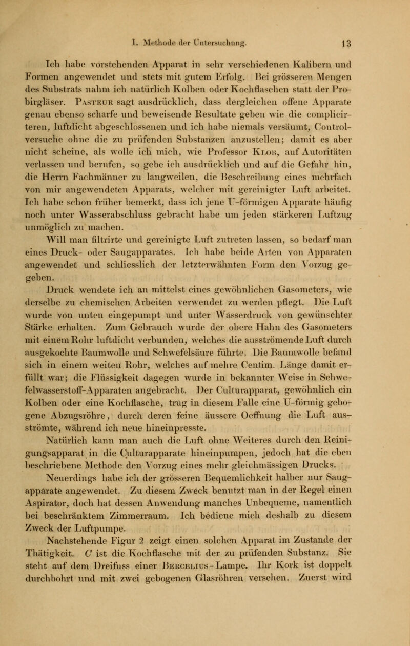 »• Ich habe vorstehenden Apparat in sehr verschiedenen KaHbern und Formen angewendet und stets mit gutem Erfolg. Bei grösseren Mengen des Substrats nahm ich natürlich Kolben oder Kochflaschen statt der Pro- birgläser. Pasteur sagt ausdrücklich, dass dergleichen off'ene Apparate genau ebenso scharfe und beweisende Resultate geben wie die complicir- teren, luftdicht abgeschlossenen und ich habe niemals versäumt, Control- versuche ohne die zu prüfenden Substanzen anzustellen; damit es aber nicht scheine, als wolle ich mich, wie Professor Kt,oi{, auf Autoritäten verlassen und berufen, so gebe ich ausdrücklich und auf die Gefahr hin, die Herrn Fachmänner zu langweilen, die Beschreibung eines mehrfach von mir angewendeten Apparats, welcher mit gereinigter Luft arbeitet. Ich habe schon früher bemerkt, dass ich jene U-fÖrmigen Apparate häufig noch unter Wasserabschluss gebracht habe um jeden stärkeren Tyuftzug unmöglich zu machen. Will man iiltrirte und gereinigte Luft zutreten lassen, so bedarf man eines Druck- oder Saugapparates. Ich habe beide Arten von Apparaten angewendet und schliesslich der letzterwähnten Form den Vorzug ge- geben. Druck wendete ich an mittelst eines gewöhnlichen Gasometers, wie derselbe zu chemischen Arbeiten verwendet zu werden pflegt. Die Luft wurde von unten eingepumpt und unter Wasserdruck von gewünschter Stärke erhalten. Zum Gebrauch Avurde der obere Hahn des Gasometers mit einem Rohr luftdicht verbunden, welches die ausströmende Luft durch ausgekochte RaumAvolle und Schwefelsäure führte. Die Baumwolle befand sich in einem weiten Rohr, welches auf mehre Centim. Länge damit er- füllt war; die Flüssigkeit dagegen wurde in bekannter Weise in Schwe- felwasserstoff'-Apparaten angebracht. Der Culturapparat, gewöhnlich ein Kolben oder eine Kochflasche, trug in diesem Falle eine U-förmig gebo- gene Abzugsröhre, durch deren feine äussere Oeff'nung die Luft aus- strömte, während ich nevie hineinpresste. Natürlich kann man auch die Luft ohne Weiteres durch den Reini- gungsapparat in die Culturapparate hineinpumpen, jedoch hat die eben beschriebene Methode den Vorzug eines mehr gleichmässigen Drucks. Neuerdings habe ich der grösseren Bequemlichkeit halber nur Saug- apparate angewendet. Zu diesem Zweck benutzt man in der Regel einen Aspirator, doch hat dessen Anwendung manches Unbequeme, namentlich bei beschränktem Zimmerraum. Ich bediene mich deshalb zu diesem Zweck der Luftpumpe. Nachstehende Figur 2 zeigt einen solchen Apparat im Zustande der Thätigkeit. O ist die Kochflasche mit der zu prüfenden Substanz. Sie steht auf dem Dreifuss einer Bercelius-Lampe. Ihr Kork ist doppelt durchbohrt und mit zwei gebogenen Glasröhren versehen. Zuerst wird