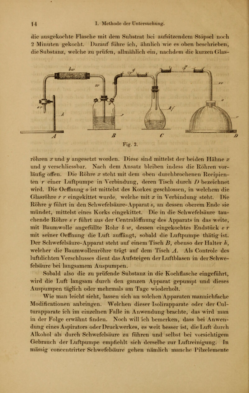 die ausgekochte Flasche mit dem Substrat bei aufsitzendem Stöpsel noch 2 Minuten gekocht. Darauf führe ich, ähnlicli wie es oben besclirieben, die Substanz, welche zu prüfen, allmählich ein, nachdem die kurzen Glas- Fig. 2. röhren :r und y angesetzt worden. Diese sind mittelst der beiden Hähne x und y verschliessbar. Nach dem Ansatz bleiben indess die Röhren vor- läufig offen. Die Röhre x steht mit dem oben durchbrochenen Recipien- ten r einer Luftpumpe in Verbindung, deren Tisch durch I) bezeichnet wird. Die Oeffnung o ist mittelst des Korkes geschlossen, in welchem die Glasröhre r r eingekittet wurde, welche mit x in Verbindung steht. Die Röhre y führt in den Schwefelsäure-Apparat 5, an dessen oberem Ende sie mündet, mittelst eines Korks eingekittet. Die in die Schwefelsäure tau- chende Röhre s r führt aus der Centralöffnung des Apparats in das weite, mit Baumwolle angefüllte Rohr h w, dessen eingekochtes Endstück e r mit seiner Oeffnung die Luft auffängt, sobald die Luftpumpe thätig ist. Der Schwefelsäure-Apparat steht auf einem Tisch B, ebenso der Halter h, welcher die Baumwollenröhre trägt auf dem Tisch A. Als Controle des luftdichten Verschlusses dient das Aufsteigen der Luftblasen in der Schwe- felsäure bei langsamem Auspumpen. Sobald also die zu prüfende Substanz in die Kochflasche eingeführt, wird die Luft langsam durch den ganzen Apparat gepumpt und dieses Auspumpen täglich oder mehrmals am Tage wiederholt. Wie man leicht sieht, lassen sich an solchen Apparaten mannichfachc Modificationen anbringen. Welchen dieser Isolirapparate oder der Cul- turapparate ich im einzelnen Falle in Anwendung brachte, das wird man in der Folge erwähnt finden. Noch will ich bemerken, dass bei Anwen- dung eines Aspirators oder Druckwerkes, es weit besser ist, die Luft durch Alkohol als durch Schwefelsäure zu fuhren und selbst bei vorsichtigem Gebrauch der Luftpumpe empfiehlt sich derselbe zur Luftreinigung. In massig concentrirter Schwefelsäure gehen nämlich manche Pilzelemente