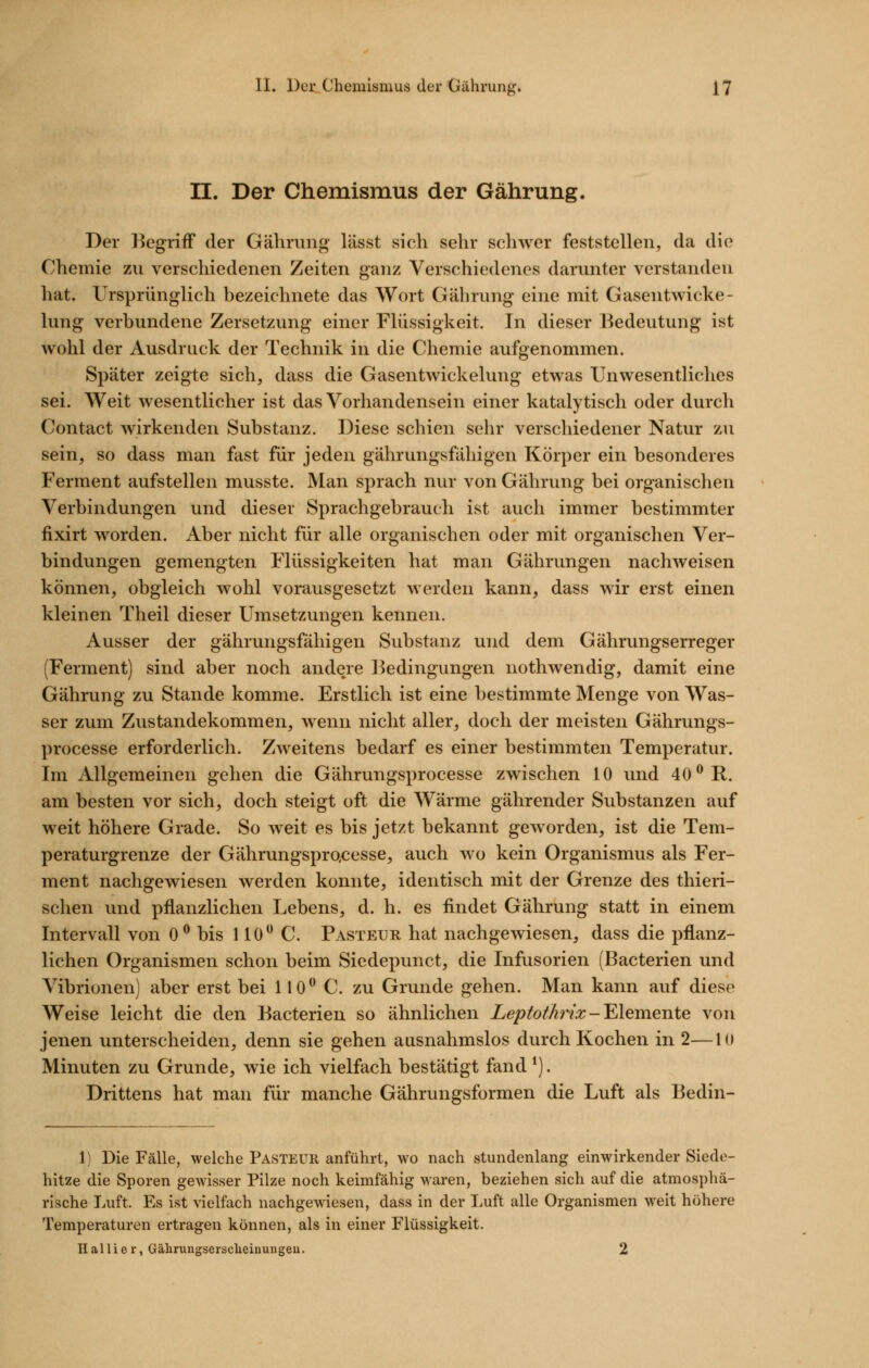 n. Der Chemismus der Gährung. Der l^egrifF der Gährung lässt sich sehr schwer feststellen, da die Chemie zu verschiedenen Zeiten ganz Verschiedenes darunter verstanden hat. Ursprünglich bezeichnete das Wort Gährung eine mit Gasentwicke- lung verbundene Zersetzung einer Flüssigkeit. In dieser Bedeutung ist wohl der Ausdruck der Technik in die Chemie aufgenommen. Später zeigte sich, dass die Gasentwickelung etwas Unwesentliches sei. Weit wesentlicher ist das Vorhandensein einer kataly tisch oder durch Contact wirkenden Substanz. Diese schien sehr verschiedener Natur zu sein, so dass man fast für jeden gährungsfähigen Körper ein besonderes Ferment aufstellen musste. Man sprach nur von Gährung bei organischen Verbindungen und dieser Sprachgebrauch ist auch immer bestimmter fixirt worden. Aber nicht für alle organischen oder mit organischen Ver- bindungen gemengten Flüssigkeiten hat man Gährungen nachweisen können, obgleich wohl vorausgesetzt werden kann, dass wir erst einen kleinen Theil dieser Umsetzungen kennen. Ausser der gährungsfähigen Substanz und dem Gährungserreger (Ferment) sind aber noch andere Bedingungen nothwendig, damit eine Gährung zu Stande komme. Erstlich ist eine bestimmte Menge von Was- ser zum Zustandekommen, wenn nicht aller, doch der meisten Gährungs- processe erforderlich. Zweitens bedarf es einer bestimmten Temperatur. Im Allgemeinen gehen die Gährungsprocesse zwischen 10 und 40^ R. am besten vor sich, doch steigt oft die Wärme gährender Substanzen auf weit höhere Grade. So weit es bis jetzt bekannt geworden, ist die Tem- peraturgrenze der GährungsprQcesse, auch wo kein Organismus als Fer- ment nachgewiesen werden konnte, identisch mit der Grenze des thieri- schen und pflanzlichen Lebens, d. h. es findet Gährung statt in einem Intervall von 0^ bis HO C. Pasteijr hat nachgewiesen, dass die pflanz- lichen Organismen schon beim Siedepunct, die Infusorien (Bacterien und Vibrionen) aber erst bei 110* C. zu Grunde gehen. Man kann auf diese Weise leicht die den Bacterien so ähnlichen Leptot/mx-'Elemente von jenen unterscheiden, denn sie gehen ausnahmslos durch Kochen in 2—10 Minuten zu Grunde, wie ich vielfach bestätigt fand *). Drittens hat man für manche Gährungsformen die Luft als Bedin- 1) Die Fälle, welche Pasteur anführt, wo nach stundenlang einwirkender Siede- hitze die Sporen gewisser Pilze noch keimfähig waren, beziehen sich auf die atmosphä- rische Luft. Es ist vielfach nachgewiesen, dass in der Luft alle Organismen weit höhere Temperaturen ertragen können, als in einer Flüssigkeit. H al 1 i e r, Gälirungsersclieinungeu. 2