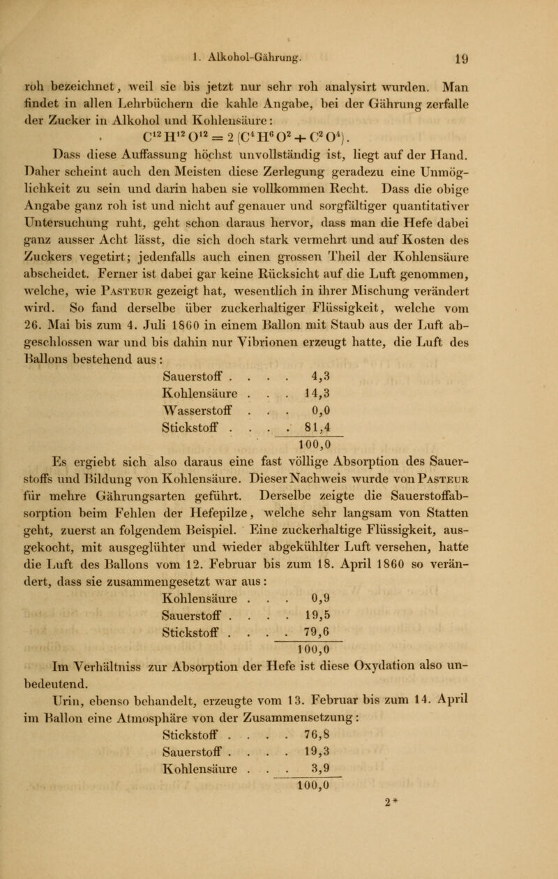 roh bezeichnet, ^veil sie bis jetzt nur sehr roh analysirt wurden. Man findet in allen Lehrbüchern die kahle Angabe, bei der Gährung zerfalle der Zucker in Alkohol und Kohlensäure: Dass diese Auffassung höchst unvollständig ist, liegt auf der Hand. Daher scheint auch den Meisten diese Zerlegung geradezu eine Unmög- lichkeit zu sein und darin haben sie vollkommen Recht. Dass die obi:e Angabe ganz roh ist und nicht auf genauer und sorgfältiger quantitativer Untersuchung ruht, geht schon daraus hervor, dass man die Hefe dabei ganz ausser Acht lässt, die sich doch stark vermehrt und auf Kosten des Zuckers vegetirt; jedenfalls auch einen grossen Theil der Kohlensäure abscheidet. Ferner ist dabei gar keine Rücksicht auf die Luft genommen, welche, wie Pasteur gezeigt hat, wesentlich in ihrer Mischung verändert wird. So fand derselbe über zuckerhaltiger Flüssigkeit, welche vom 26. Mai bis zum 4. Juli 18G0 in einem Ballon mit Staub aus der Luft ab- geschlossen war und bis dahin nur Vibrionen erzeugt hatte, die Luft des Ballons bestehend aus: Sauerstoff . . . 4,3 Kohlensäure . . 14,3 Wasserstoff . 0,0 Stickstoff . . . . 81,4 100,0 Es ergiebt sich also daraus eine fast völlige Absorption des Sauer- stoffs und Bildung von Kohlensäure. Dieser Nachweis wurde von Pasteur für mehre Gährungsarten geführt. Derselbe zeigte die Sauerstoffab- sorption beim Fehlen der Hefepilze, welche sehr langsam von Statten geht, zuerst an folgendem Beispiel. Eine zuckerhaltige Flüssigkeit, aus- gekocht, mit ausgeglühter und wieder abgekühlter Luft versehen, hatte die Luft des Ballons vom 12. Februar bis zum 18. April 1860 so verän- dert, dass sie zusammengesetzt war aus: Kohlensäure . . . 0,9 Sauerstoff . . . • 10,5 Stickstoff . . . . 79,6 100,0 Im Verhältniss zur Absorption der Hefe ist diese Oxydation also un- bedeutend. Urin, ebenso behandelt, erzeugte vom 13. Februar bis zum 14. April im Ballon eine Atmosphäre von der Zusammensetzung: Stickstoff . . . . 76,8 Sauerstoff .... 19,3 Kohlensäure . . 3,9 100,0 2*