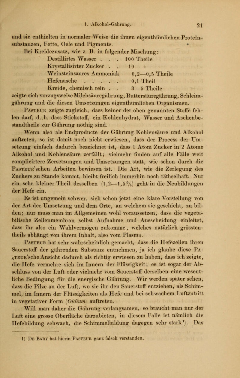 und sie enthielten in normaler Weise die ihnen eigenthümlichen Protein- substanzen, Fette, Oele und Pigmente. * Bei Kreidezusatz, wie z. B, in folgender Mischung: Destillirtes Wasser . . . 100 Theile Krystallisirter Zucker . . 10 » Weinsteinsaures Ammoniak 0,2—0,5 Theile Hefenasche 0,1 Theil Kreide, chemisch rein . . 3—5 Theile zeigte sich vorzugsweise Milchsäuregährung, Buttersäuregährung, Schleim- gährung und die diesen Umsetzungen eigenthümlichen Organismen. Pasteuk zeigte zugleich, dass keiner der oben genannten Stoife feh- len darf, d..h. dass Stickstoff, ein Kohlenhydrat, Wasser und Aschenbe- standtheile zur Gährung nöthig sind. Wenn also als Endproducte der Gährung Kohlensäure und Alkohol auftreten, so ist damit noch nicht erwiesen, dass der Process der Um- setzung einfach dadurch bezeichnet ist, dass 1 Atom Zucker in 2 Atome Alkohol und Kohlensäure zerfällt; vielmehr finden auf alle Fälle weit complicirtere Zersetzungen und Umsetzungen statt, wie schon durch die PASTEUR'schen Arbeiten bewiesen ist. Die Art, wie die Zerlegung des Zuckers zu Stande kommt, bleibt freilich immerhin noch räthselhaft. Nur ein sehr kleiner Theil desselben (1,2—l,5Vo) geht in die Neubildungen der Hefe ein. Es ist ungemein schwer, sich schon jetzt eine klare Vorstellung von der Art der Umsetzung und dem Orte, an welchem sie geschieht, zu bil- den; nur muss man im Allgemeinen wohl voraussetzen, dass die vegeta- bilische Zellenmembran selbst Aufnahme und Ausscheidung einleitet, dass ihr also ein Wahlvermögen zukomme, welches natürlich grössten- theils abhängt von ihrem Inhalt, also vom Plasma. Pasteur hat sehr wahrscheinlich gemacht, dass die Hefezellen ihren Sauerstoff der gährenden Substanz entnehmen, ja ich glaube diese Pa- gTEUR'sche Ansicht dadurch als richtig erwiesen zu haben, dass ich zeigte, die Hefe vermehre sich im Innern der Flüssigkeit; es ist sogar der Ab- schluss von der Luft oder vielmehr vom Sauerstoff derselben eine wesent- liche Bedingung für die energische Gährung. Wir werden später sehen, dass die Pilze an der Luft, wo sie ihr den Sauerstoff entziehen, als Schim- mel, im Innern der Flüssigkeiten als Hefe und bei schwachem Luftzutritt in vegetativer Form [Oidium] auftreten. Will man daher die Gährung verlangsamen, so braucht man nur der Luft eine grosse Oberfläche darzubieten, in diesem Falle ist nämlich die Hefebildung schwach, die Schimmelbildung dagegen sehr stark ^). Das 1) De Bary hat hierin Pasteur ganz falsch verstanden.