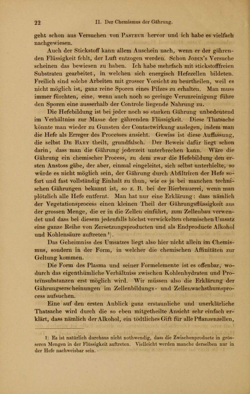 geht schon aus Versuchen von Pasteur hervor und ich habe es vielfach nachgewiesen. Auch der Stickstoff kann allem Anschein nach, wenn er der gähren- den Flüssigkeit fehlt, der Luft entzogen werden. Schon Jodin's Versuche scheinen das bewiesen zu haben. Ich habe mehrfach mit stickstofffreien Substraten gearbeitet, in w^elchen sich energisch Hefezellen bildeten. Freilich sind solche Arbeiten mit grosser Vorsicht zu beurtheilen, weil es nicht möglich ist, ganz reine Sporen eines Pilzes zu erhalten. Man muss immer fürchten, eine, wenn auch noch so geringe Verunreinigung führe den Sporen eine ausserhalb der Controle liegende Nahrung zu. Die Hefebildung ist bei jeder noch so starken Gährung unbedeutend im Verhältniss zur Masse der gährenden Flüssigkeit. Diese Thatsache könnte man wieder zu Gunsten der Contactwirkung auslegen, indem man die Hefe als Erreger des Proceöses ansieht. Gewiss ist diese Auffassung, die selbst De Bary theilt, grundfalsch. Der Beweis dafür liegt schon darin, dass man die Gährung jederzeit unterbrechen kann. Wäre die Gährung ein chemischer Process, zu dem zwar die Hefebildung den er- sten Anstoss gäbe, der aber, einmal eingeleitet, sich selbst unterhielte, so würde es nicht möglich sein, der Gährung durch Abfiltriren der Hefe so- fort und fast vollständig Einhalt zu thun, wie es ja bei manchen techni- schen Gährungen bekannt ist, so z. B. bei der Bierbrauerei, wenn man plötzlich alle Hefe entfernt. Man hat nur eine Erklärung: dass nämlich der Vegetationsprocess einen kleinen Theil der Gährungsflüssigkeit aus der grossen Menge, die er in die Zellen einführt, zum Zellenbau verwen- det und dass bei diesem jedenfalls höchst verwickelten chemischen Umsatz eine ganze Reihe von Zersetzungsproducten und als Endproducte Alkohol und Kohlensäure auftreten *). Das Geheimniss des Umsatzes liegt also hier nicht allein im Chemis- mus, sondern in der Form, in welcher die chemischen Affinitäten zur Geltung kommen. Die Form des Plasma und seiner Formelemente ist es offenbar, wo- durch das eigenthümliche Verhältniss zwischen Kohlenhydraten und Pro- teinsubstanzen erst möglich wird. Wir müssen also die Erklärung der Gährungserscheinungen im Zellenbildungs - und Zellenwachsthumspro- cess aufsuchen. Eine auf den ersten Anblick ganz erstaunliche und unerklärliche Thatsache wird durch die so eben mitgetheilte Ansicht sehr einfach er- klärt, dass nämlich der Alkohol, ein tödtliches Gift für alle Pflanzenzellen, 1) Es ist natürlich durchaus nicht nothwendig, dass die Zwischenproducte in grös- seren Mengen in der Flüssigkeit auftreten. Vielleicht werden manche derselben nur in der Hefe nachweisbar sein. •