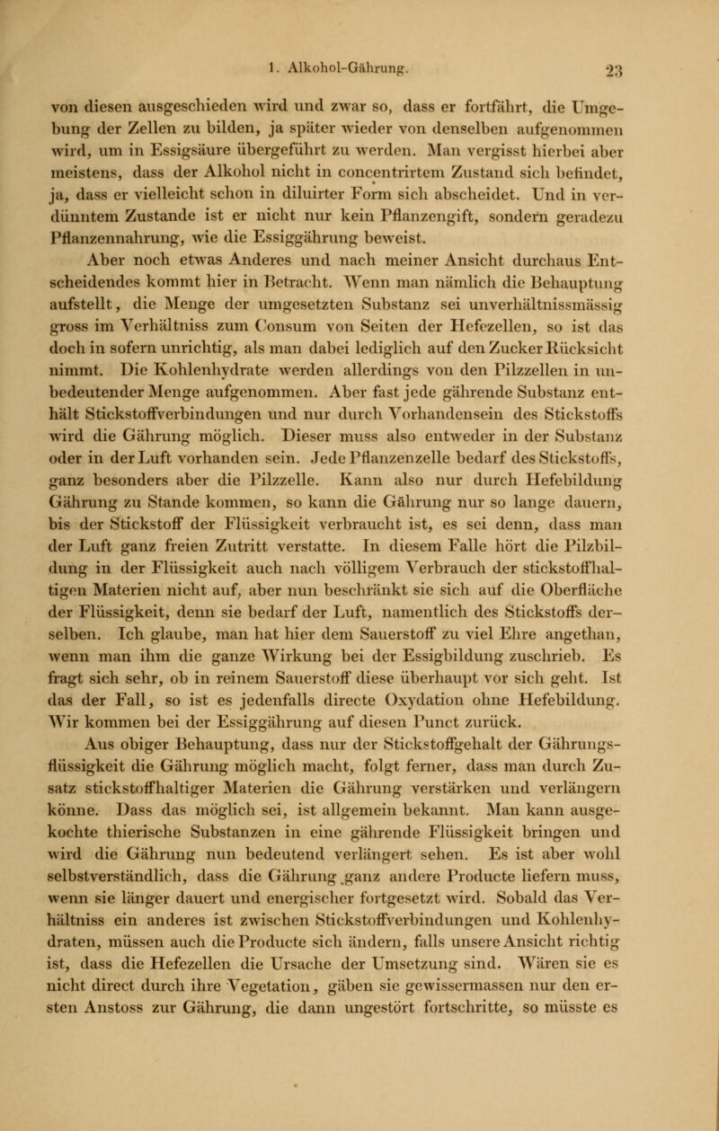 von diesen ausgeschieden wird und zwar so, dass er fortfährt, die Umge- bung der Zellen zu bilden, ja später wieder von denselben aufgenommen wird, um in Essigsäure übergeführt zu werden. Man vergisst hierbei aber meistens, dass der Alkohol nicht in concentrirtem Zustand sich befindet, ja, dass er vielleicht schon in diluirter Form sich abscheidet. Und in ver- dünntem Zustande ist er nicht nur kein Pflanzengift, sondern geradezu Pflanzennahrung, wie die Essiggährung beweist. Aber noch etwas Anderes und nach meiner Ansicht durchaus Ent- scheidendes kommt hier in l^etracht. Wenn man nämlich die Behauptung aufstellt, die Menge der umgesetzten Substanz sei unverhältnissmässig gross im Yerhältniss zum Consum von Seiten der Hefezellen, so ist das doch in sofern unrichtig, als man dabei lediglich auf den Zucker Rücksicht nimmt. Die Kohlenhydrate werden allerdings von den Pilzzellen in un- bedeutender Menge aufgenommen. Aber fast jede gährende Substanz ent- hält Stickstoff'verbindungen und nur durch Vorhandensein des Stickstofls wird die Gährung möglich. Dieser muss also entweder in der Substanz oder in der Luft vorhanden sein. Jede Pflanzenzelle bedarf des Stickstoffs, ganz besonders aber die Pilzzelle. Kann also nur durch Hefebildung Gährung zu Stande kommen, so kann die Gährung nur so lange dauern, bis der Stickstoff der Flüssigkeit verbraucht ist, es sei denn, dass man der Luft ganz freien Zutritt verstatte. In diesem Falle hört die Pilzbil- dung in der Flüssigkeit auch nach völligem Verbrauch der stickstoff'hal- tigen Materien nicht auf^ aber nun beschränkt sie sich auf die Oberfläche der Flüssigkeit, denn sie bedarf der Luft, namentlich des Stickstoff*s der- selben. Ich glaube, man hat hier dem Sauerstoff zu viel Ehre angethan, wenn man ihm die ganze Wirkung bei der Essigbildung zuschrieb. Es fragt sich sehr, ob in reinem Sauerstoff diese überhaupt vor sich geht. Ist das der Fall, so ist es jedenfalls directe Oxydation ohne Hefebildung. Wir kommen bei der Essiggährung auf diesen Punct zurück. Aus obiger Behauptung, dass nur der Stickstoff*gehalt der Gährungs- flüssigkeit die Gährung möglich macht, folgt ferner, dass man durch Zu- satz stickstoffhaltiger Materien die Gährung verstärken und verlängern könne. Dass das möglich sei, ist allgemein bekannt. Man kann ausge- kochte thierische Substanzen in eine gährende Flüssigkeit bringen und wird die Gährung nun bedeutend verlängert sehen. Es ist aber wohl selbstverständlich, dass die Gährung ,ganz andere Producte liefern muss, wenn sie länger dauert und energischer fortgesetzt wird. Sobald das Ver- hältniss ein anderes ist zwischen Stickstoff'verbindungen und Kohlenhy- draten, müssen auch die Producte sich ändern, falls unsere Ansicht richtig ist, dass die Hefezellen die Ursache der Umsetzung sind. Wären sie es nicht direct durch ihre Vegetation, gäben sie gewissermassen nur den er- sten Anstoss zur Gährung, die dann ungestört fortschritte^ so müsste es