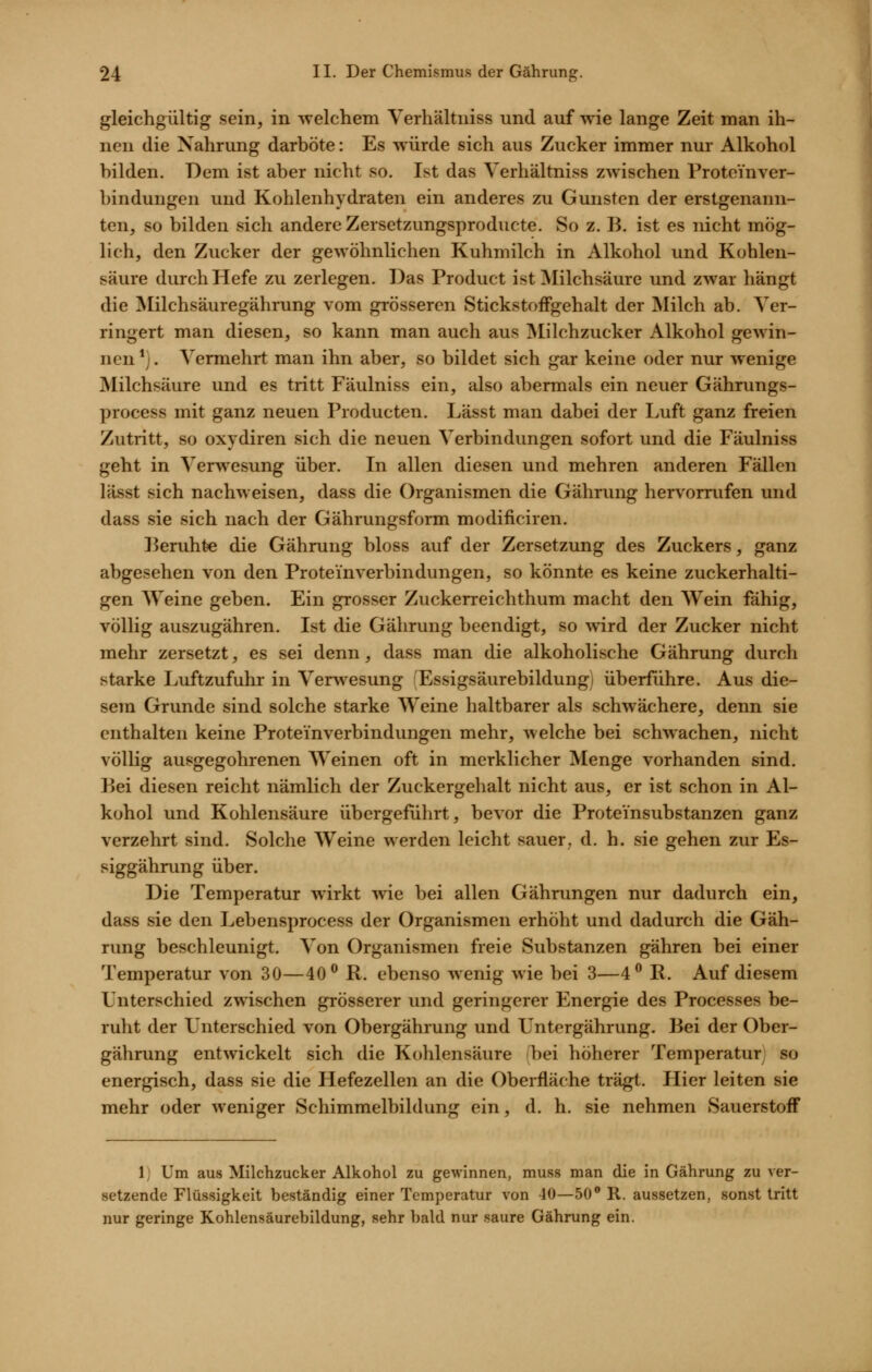gleichgültig sein, in Avelchem Verhältniss und auf wie lange Zeit man ih- nen die Nahrung darböte: Es w ürde sich aus Zucker immer nur Alkohol bilden. Dem ist aber nicht so. Ist das Verhältniss zwischen Protein Ver- bindungen und Kohlenhydraten ein anderes zu Gunsten der erstgenann- ten, so bilden sich andere Zersetzungsproducte. So z. B. ist es nicht mög- lich, den Zucker der gewöhnlichen Kuhmilch in Alkohol und Kohlen- säure durch Hefe zu zerlegen. Das Product ist Milchsäure und zwar hängt die Milchsäuregährung vom grösseren Stickstoifgehalt der Milch ab. Ver- ringert man diesen, so kann man auch aus Älilchzucker Alkohol gewin- nen *;. Vermehrt man ihn aber, so bildet sich gar keine oder nur wenige Milchsäure und es tritt Fäulniss ein, also abermals ein neuer Gährungs- process mit ganz neuen Producten. Lässt man dabei der Luft ganz freien Zutritt, so oxydiren sich die neuen Verbindungen sofort und die Fäulniss geht in Verwesung über. In allen diesen und mehren anderen Fällen lässt sich nachweisen, dass die Organismen die Gährung hervorrufen und dass sie sich nach der Gährungsform modificiren. Beruht« die Gährung bloss auf der Zersetzung des Zuckers, ganz abgesehen von den Proteinverbindungen, so könnte es keine zuckerhalti- gen Weine geben. Ein grosser Zuckerreichthum macht den Wein fähig, völlig auszugähren. Ist die Gährung beendigt, so wird der Zucker nicht mehr zersetzt, es sei denn, dass man die alkoholische Gährung durch starke Luftzufuhr in Verwesung 'Essigsäurebildung) überführe. Aus die- sem Grunde sind solche starke Weine haltbarer als schwächere, denn sie enthalten keine Proteinverbindungen mehr, welche bei schwachen, nicht völlig ausgegohrenen Weinen oft in merklicher Menge vorhanden sind. Bei diesen reicht nämlich der Zuckergehalt nicht aus, er ist schon in Al- kohol und Kohlensäure übergeführt, bevor die Proteinsubstanzen ganz verzehrt sind. Solche Weine werden leicht sauer, d. h. sie gehen zur Es- siggährung über. Die Temperatur wirkt wie bei allen Gährungen nur dadurch ein, dass sie den Lebensprocess der Organismen erhöht und dadurch die Gäh- rung beschleunigt. Von Organismen freie Substanzen gähren bei einer Temperatur von 30—40^ R. ebenso wenig wie bei 3—4^ P. Auf diesem Unterschied zwischen grösserer und geringerer Energie des Processes be- ruht der Unterschied von Obergährung und Untergährung. Bei der Ober- gährung entwickelt sich die Kohlensäure bei höherer Temperatur so energisch, dass sie die Hefezellen an die Oberfläche trägt. Hier leiten sie mehr oder weniger Schimmelbildung ein, d. h. sie nehmen Sauerstoff 1) Um aus Milchzucker Alkohol zu gewinnen, muss man die in Gährung zu ver- setzende Flüssigkeit beständig einer Temperatur von 40—50 R. aussetzen, sonst tritt nur geringe Kohlensäurebildung, sehr bald nur saure Gährung ein.