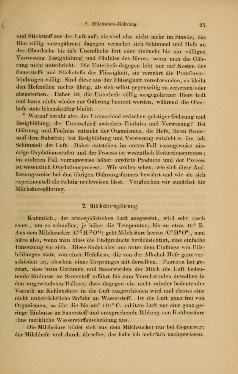 und Stickstoff aus der Luft auf; sie sind also nicht mehr im Stande, das l^ier völlig auszugähren; dagegen vermehrt sich Schimmel und Hefe an der Oberfläche bis in's Unendliche fort oder vielmehr bis zur völligen Verwesung Essigbildung) und Fäulniss des Hieres, wenn man die Gäh- rung nicht unterbricht. Die Unterhefe dagegen lebt nur auf Kosten des Sauerstoffs und Stickstoffs der Flüssigkeit, sie verzehrt die Proteinver- bindungen völlig. Sind diese aus der Flüssigkeit verschwunden, so bleibt den Hefezellen nichts übrig, als sich selbst gegenseitig zu zersetzen oder abzusterben. Daher ist die Unterhefe völlig ausgegohrener liiere todt und kann nicht wieder zur Gährung benutzt werden, während die Ober- hefe stets lebenskräftig bleibt. Worauf beruht aber der Unterschied zwischen geistiger Gährung und Essigbildung, der Unterschied zwischen Fäulniss und Verwesung? l^ei Gährung und Fäulniss entzieht der Organismus, die Hefe, ihren Sauer- stoff dem Substrat; bei Essigbildung und Verwesung entzieht er ihn (als Schimmel) der Luft. Daher entstehen im ersten Fall vorzugsweise nie- drige Oxydationsstufen und der Process ist wesentlich lleductionsprocess; im anderen Fall vorzugsweise höher oxydirte Producte und der Process ist wesentlich Oxydationsprocess. Wir wollen sehen, wie sich diese Auf- fassungsweise bei den übrigen Gährungsformen bewährt und wie sie sich experimentell als richtig nachweisen lässt. Vergleichen wir zunächst die Milchsäuregährung. 2. Milchsäuregähi'ung. Kuhmilch, der atmosphärischen Luft ausgesetzt, wird sehr rasch sauer, um so schneller, je höher die Temperatur, bis zu etwa 40^ R. Aus dem Milchzucker (C^^H^^O^^) geht Milchsäure hervor (C^H^O®), man hätte also, wenn man bloss die Endproducte berücksichtigt, eine einfache Umsetzung vor sich. Diese findet aber nur unter dem Einflüsse von Pilz- bildungen statt, von einer Hefeform, die von der Alkohol-Hefe ganz ver- schieden ist, obschon eines Ursprunges mit derselben. Pasteuk hat ge- zeigt, dass beim Gerinnen und Sauerwerden der Milch die Luft bedeu- tende Einbusse an Sauerstoff erfährt bis zum Verschwinden desselben in den angewendeten Pallons, dass dagegen ein nicht minder bedeutender Vorrath an Kohlensäure in die Luft ausgeschieden wird und ebenso eine nicht unbeträchtliche Zufuhr an Wasserstoff. Ist die Luft ganz frei von Organismen, so übt die bis auf 110 C. erhitzte Luft nur eine ganz ge- ringe Einbusse an Sauerstoff und entsprechende Bildung von Kohlensäure ohne merkliche Wasserstoffabscheidung aus. Die Milchsäure bildet sich aus dem Milchzucker nur bei Gegenwart der Milchhefe und durch dieselbe, das habe ich mehrfach nachgewiesen.