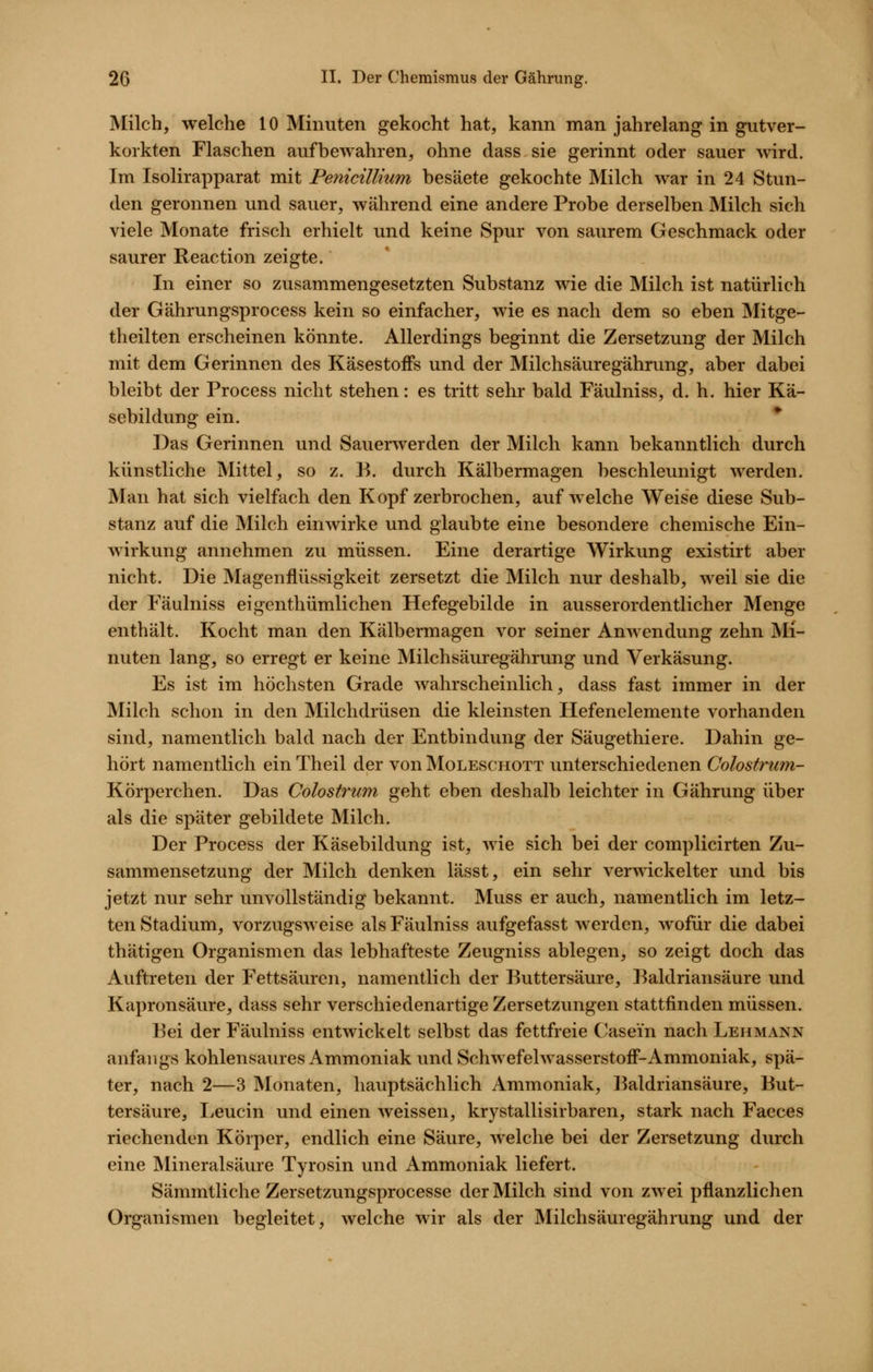 Milch, welche 10 Minuten gekocht hat, kann man jahrelang in gutver- korkten Flaschen aufbewahren, ohne dass sie gerinnt oder sauer wird. Im Isolirapparat mit PenicilUum besäete gekochte Milch war in 24 Stun- den geronnen und sauer, während eine andere Probe derselben Milch sich viele Monate frisch erhielt und keine Spur von saurem Geschmack oder saurer Reaction zeigte. In einer so zusammengesetzten Substanz wie die Milch ist natürlich der Gährungsprocess kein so einfacher, wie es nach dem so eben Mitge- theilten erscheinen könnte. Allerdings beginnt die Zersetzung der Milch mit dem Gerinnen des KäsestofFs und der Milchsäuregährung, aber dabei bleibt der Process nicht stehen: es tritt sehr bald Fäulniss, d. h. hier Kä- sebildung ein. Das Gerinnen und Sauerwerden der Milch kann bekanntlich durch künstliche Mittel, so z. B. durch Kälbermagen beschleunigt werden. Man hat sich vielfach den Kopf zerbrochen, aufweiche Weise diese Sub- stanz auf die Milch einwirke und glaubte eine besondere chemische Ein- wirkung annehmen zu müssen. Eine derartige Wirkung existirt aber nicht. Die Magenflüssigkeit zersetzt die Milch nur deshalb, weil sie die der Fäulniss eigenthümlichen Hefegebilde in ausserordentlicher Menge enthält. Kocht man den Kälbermagen vor seiner Anwendung zehn Mi- nuten lang, so erregt er keine Milchsäuregährung und Verkäsung. Es ist im höchsten Grade wahrscheinlich, dass fast immer in der Milch schon in den Milchdrüsen die kleinsten Hefenelemente vorhanden sind, namentlich bald nach der Entbindung der Säugethiere. Dahin ge- hört namentlich ein Theil der von Moleschott unterschiedenen Colostrum- Körperchen. Das Colostrum geht eben deshalb leichter in Gährung über als die später gebildete Milch. Der Process der Käsebildung ist, wie sich bei der complicirten Zu- sammensetzung der Milch denken lässt, ein sehr verwickelter und bis jetzt nur sehr unvollständig bekannt. Muss er auch, namentlich im letz- ten Stadium, vorzugsweise als Fäulniss aufgefasst werden, wofür die dabei thätigen Organismen das lebhafteste Zeugniss ablegen, so zeigt doch das Auftreten der Fettsäuren, namentlich der Buttersäure, Baldriansäure und Kapronsäure, dass sehr verschiedenartige Zersetzungen stattfinden müssen. Bei der Fäulniss entwickelt selbst das fettfreie Casein nach Lehmann anfangs kohlensaures Ammoniak und Schwefelwasserstoff-Ammoniak, spä- ter, nach 2—3 Monaten, hauptsächlich Ammoniak, Baldriansäure, But- tersäure, Leucin und einen weissen, krystallisirbaren, stark nach Faeces riechenden Körper, endlich eine Säure, welche bei der Zersetzung durch eine Mineralsäure Tyrosin und Ammoniak liefert. Sämmtliche Zersetzungsprocesse der Milch sind von zwei pflanzlichen Organismen begleitet, welche wir als der Milchsäuregährung und der