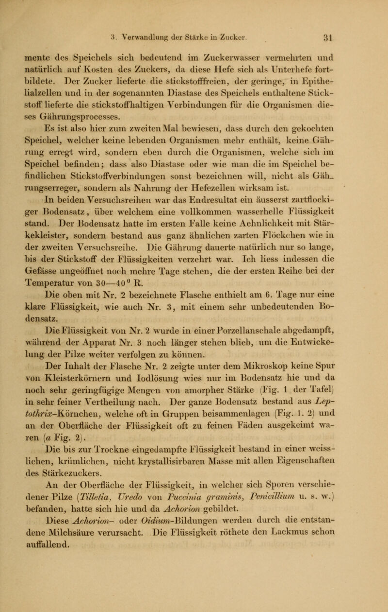 mente des Speichels sich bedeutend im Zuckerwasser vermehrten und natürlich auf Kosten des Zuckers, da diese Hefe sich als Unterhefe fort- bildete. Der Zucker lieferte die stickstofffreien, der geringe, in Epithe- lialzellen und in der sogenannten Diastase des Speichels enthaltene Stick- stoff lieferte die stickstoffhaltigen Verbindungen für die Organismen die- ses Gährungsprocesses. Es ist also hier zum zweiten Mal bewiesen, dass durch den gekochten Speichel, welcher keine lebenden Organismen mehr enthält, keine Gäh- rung erregt wird, sondern eben durch die Organismen, welche sich im Speichel befinden; dass also Diastase oder wie man die im Speichel be- findlichen Stickstoffverbindungen sonst bezeichnen will, nicht als Gäh_ rungserreger, sondern als Nahrung der Hefezellen wirksam ist. In beiden Versuchsreihen war das Endresultat ein äusserst zartflocki- ger ]]odensatz, über welchem eine vollkommen wasserhelle Flüssigkeit stand. Der Bodensatz hatte im ersten Falle keine Aehnlichkeit mit Stär- kekleister, sondern bestand aus ganz ähnlichen zarten Flöckchen wie in der zweiten Versuchsreihe. Die Gährung dauerte natürlich nur so lange, bis der Stickstoff der Flüssigkeiten verzehrt war. Ich Hess indessen die Gefässe ungeöffnet noch mehre Tage stehen, die der ersten Reihe bei der Temperatur von 30—40 R. Die oben mit Nr. 2 bezeichnete Flasche enthielt am 6. Tage nur eine klare Flüssigkeit, wie auch Nr. 3, mit einem sehr unbedeutenden Bo- densatz. Die Flüssigkeit von Nr. 2 wurde in einer Porzellanschale abgedampft, während der Apparat Nr. 3 noch länger stehen blieb, um die Entwicke- lung der Pilze weiter verfolgen zu können. Der Inhalt der Flasche Nr. 2 zeigte unter dem Mikroskop keine Spur von Kleisterkörnern und lodlösung wies nur im Bodensatz hie und da noch sehr geringfügige Mengen von amorpher Stärke (Fig. 1 der Tafel) in sehr feiner Vertheilung nach. Der ganze Bodensatz bestand aus Lep- tothrix-'Köxwchew, welche oft in Gruppen beisammenlagen (Fig. 1. 2) und an der Oberfläche der Flüssigkeit oft zu feinen Fäden ausgekeimt wa- ren (a Fig. 2). Die bis zur Trockne eingedampfte Flüssigkeit bestand in einer weiss- liehen, krümlichen, nicht krystallisirbaren Masse mit allen Eigenschaften des Stärkezuckers. An der Oberfläche der Flüssigkeit, in welcher sich Sporen verschie- dener Pilze (Tilletia, TJredo von Puccinia graminis^ FeniciUkmi u. s. w.) befanden, hatte sich hie und da Achorion gebildet. Diese Achorion- oder O^J/ww^-Bildüngen werden durch die entstan- dene Milchsäui-e verursacht. Die Flüssigkeit röthete den Lackmus schon auffallend.