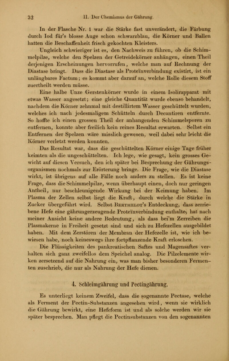 In der Flasche Nr. l war die Stärke fast unverändert, die Färbung durch lod fiir's blosse Auge schon schwarzblau, die Körner und Ballen hatten die Beschaffenheit frisch gekochten Kleisters. Ungleich schwieriger ist es, den Nachweis zu führen, ob die Schim- melpilze, welche den Spelzen der Getreidekörner anhängen, einen Theil derjenigen Erscheinungen hervorrufen, welche man auf Rechnung der Diastase bringt. Dass die Diastase als Proteinverbindung existirt, ist ein unläugbares Factum; es kommt aber darauf an, welche Rolle diesem Stoff zuertheilt werden müsse. Eine halbe Unze Gerstenkörner wurde in einem Isolirapparat mit etwas Wasser angesetzt; eine gleiche Quantität wurde ebenso behandelt, nachdem die Körner zehnmal mit destillirtem Wasser geschüttelt wurden, welches ich nach jedesmaligem Schütteln durch Decantiren entfernte. So hoffte ich einen grossen Theil der anhangenden Schimmelsporen zu entfernen, konnte aber freilich kein reines Resultat erwarten. Selbst ein Entfernen der Spelzen wäre misslich gewesen^ weil dabei sehr leicht die Körner verletzt werden konnten. Das Resultat war, dass die geschüttelten Körner einige Tage früher keimten als die ungeschüttelten. Ich lege, wie gesagt, kein grosses Ge- wicht auf diesen Versuch, den ich später bei Besprechung der Gährungs- Organismen nochmals zur Erörterung bringe. Die Frage, wie die Diastase wirkt, ist übrigens auf alle Fälle noch anders zu stellen. Es ist keine Frage, dass die Schimmelpilze, wenn überhaupt einen, doch nur geringen Antheil, nur beschleunigende Wirkung bei der Keimung haben. Im Plasma der Zellen selbst liegt die Kraft, durch welche die Stärke in Zucker übergeführt wird. Selbst Berthelot's Entdeckung, dass zerrie- bene Hefe eine gährungerzeugende Proteinverbindung enthalte«, hat nach meiner Ansicht keine andere Bedeutung, als dass bei'm Zerreiben die Plasmakerne in Freiheit gesetzt sind und sich zu Hefezellen ausgebildet haben. Mit dem Zerstören der Membran der Hefezelle ist, wie ich be- wiesen habe, noch keineswegs ihre fortpflanzende Kraft erloschen. Die Flüssigkeiten des pankreatischen Saftes und Magensaftes ver- halten sich ganz zweifellos dem Speichel analog. Die Pilzelemente wir- ken zersetzend auf die Nahrung ein, was man bisher besonderen Fermen- ten zuschrieb, die nur als Nahrung der Hefe dienen. 4. Schleimgährung und Pectingähruiig. Es unterliegt keinem Zweifel, dass die sogenannte Pectase, welche als Ferment der Pectin-Substanzen angesehen wird, wenn sie wirklich die Gährung bewirkt, eine Hefeform ist und als solche werden wir sie später besprechen. Man pflegt die Pectinsubstanzen von den sogenannten