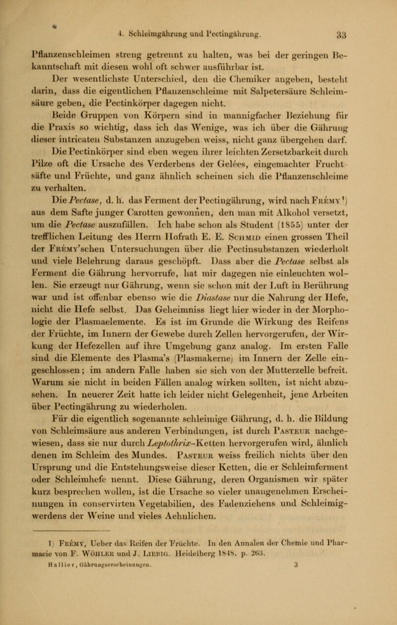 Pflanzenschleimen streng getrennt zu halten, was bei der geringen Be- kanntschaft mit diesen wohl oft schwer ausfuhrbar ist. Der wesentlichste Unterschied, den die Chemiker angeben, besteht darin, dass die eigentlichen Pfianzenschleime mit Salpetersäure Schleim- säure geben, die Pectinkörper dagegen nicht. Beide Gruppen von Körj^ern sind in mannigfacher l^eziehung für die Praxis so wichtig, dass ich das Wenige, was ich über die Gähruug dieser intricaten Substanzen anzugeben weiss, nicht ganz übergehen darf. Die Pectinkörper sind eben wegen ihrer leichten Zersetzbarkeit durch Pilze oft die Ursache des Verderbens der Gelees, eingemachter Frucht safte und Früchte, und ganz ähnlich scheinen sich die Pflanzenschleime zu verhalten. Die Pectase, d.h. das Ferment der Pectingährung, wird nach Fremy^) aus dem Safte junger Carotten gewonnen, den man mit Alkohol versetzt, um die Pectase auszufällen. Ich habe schon als Student (1855) unter der trefflichen Leitung des Herrn Ilofrath E. E. Schmid einen grossen Theil der FREMv'schen Untersuchungen über die Pectinsubstanzen wiederholt und viele Belehrung daraus geschöpft. Dass aber die Pectase selbst als Ferment die Gährung hervorrufe, hat mir dagegen nie einleuchten wol- len. Sie erzeugt nur Gährung, wenn sie schon mit der Luft in Berührung war und ist offenbar ebenso wie die Diastase nur die Nahrung der Hefe, nicht die Hefe selbst. Das Geheimniss liegt hier wieder in der Morpho- logie der Plasmaelemente. Es ist im Grunde die Wirkung des Reifens der Früchte, im Lmern der Gewebe durch Zellen hervorgerufen, der Wir- kung der Hefezellen auf ihre Umgebung ganz analog. Im ersten Falle sind die Elemente des Plasma's (Plasmakernej im Innern der Zelle ein- geschlossen ; im andern Falle haben sie sich von der Mutterzelle befreit. Warum sie nicht in beiden Fällen analog wirken sollten, ist nicht abzu- sehen. In neuerer Zeit hatte ich leider nicht Gelegenheit, jene Arbeiten über Pectingährung zu wiederholen. Für die eigentlich sogenannte schleimige Gährung, d. h. die Bildung von Schleimsäure aus anderen Verbindungen, ist durch Pasteur nachge- wiesen, dass sie nur (\.\\xc\). Leptothrix-K.QiteYi hervorgerufen wird, ähnlich denen im Schleim des Mundes. Pasteur weiss freilich nichts über den Ursprung und die Entstehungsweise dieser Ketten, die er Schleimferment oder Schleimhefe nennt. Diese Gährung, deren Organismen wir später kurz besprechen wollen, ist die Ursache so vieler unangenehmen Erschei- nungen in conservirten Vegetabilien, des Fadenziehens und Schleimig- werdens der Weine und vieles Aehnlichen. 1) Fremy, lieber das Keifen der Früchte. In den Annalen der Chemie und Phar- macie von F. Wöhler und J. Liebig. Heidelberg 1S48. p. 263. Hallier, Gährungsersclieiniingen. 3