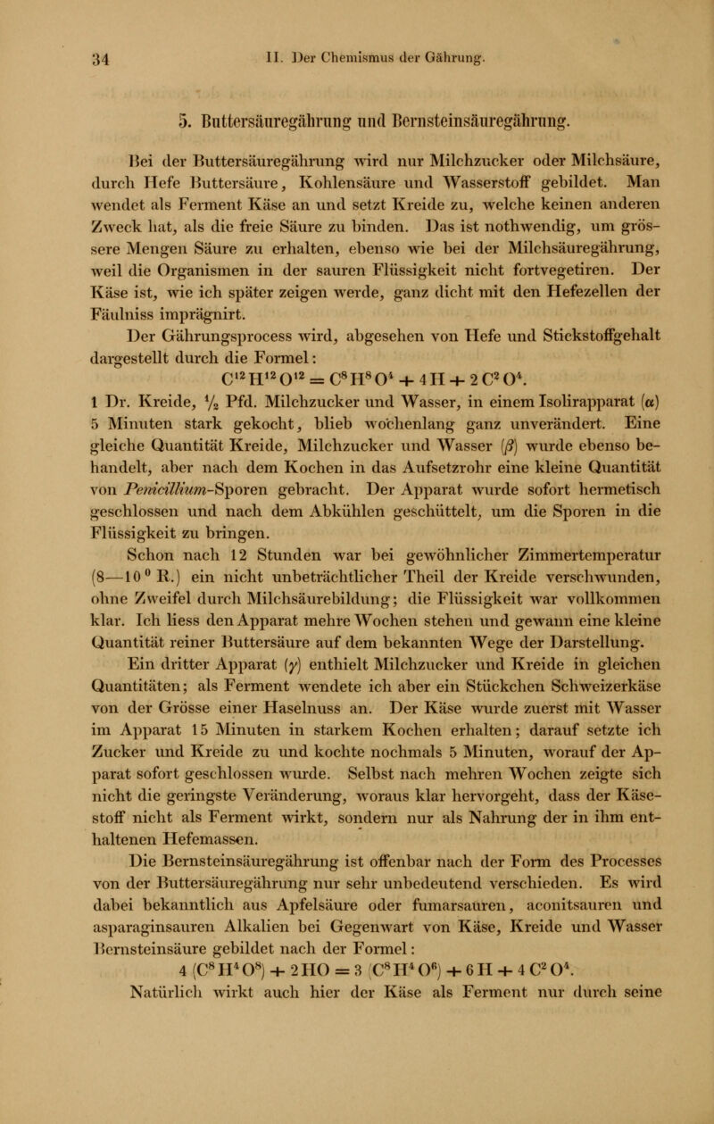 5. Buttersäuregährung und Bernsteinsänregährung. Bei der Buttersäuregährung wird nur Milchzucker oder Milchsäure, durch Hefe Buttersäure, Kohlensäure und Wasserstoff gebildet. Man wendet als Ferment Käse an und setzt Kreide zu, welche keinen anderen Zweck hat, als die freie Säure zu binden. Das ist nothwendig, um grös- sere Mengen Säure zu erhalten, ebenso wie bei der Milchsäuregährung, weil die Organismen in der sauren Flüssigkeit nicht fortvegetiren. Der Käse ist, wie ich später zeigen werde, ganz dicht mit den Hefezellen der Fäulniss imprägnirt. Der Gährungsprocess wird, abgesehen von Hefe und Stickstoffgehalt dargestellt durch die Formel: Q12H12Q12 ^ c^H^o* + 4H + 2 0^0^ 1 Dr. Kreide, Yg Pfd. Milchzucker und Wasser, in einem Isolirapparat («) 5 Minuten stark gekocht, blieb wochenlang ganz unverändert. Eine gleiche Quantität Kreide, Milchzucker und Wasser (ß) wurde ebenso be- handelt, aber nach dem Kochen in das Aufsetzrohr eine kleine Quantität von Pe?i{cillmm-Siporen gebracht. Der Apparat wurde sofort hermetisch geschlossen und nach dem Abkühlen geschüttelt^ um die Sporen in die Flüssigkeit zu bringen. Schon nach 12 Stunden war bei gewöhnlicher Zimmertemperatur (8—10 ^R.) ein nicht unbeträchtlicher Theil der Kreide verschwunden, ohne Zweifel durch Milchsäurebildung; die Flüssigkeit war vollkommen klar. Ich Hess den Apparat mehre Wochen stehen und gewann eine kleine Quantität reiner Buttersäure auf dem bekannten Wege der Darstellung. Ein dritter Apparat {y) enthielt Milchzucker und Kreide in gleichen Quantitäten; als Ferment wendete ich aber ein Stückchen Schweizerkäse von der Grösse einer Haselnuss an. Der Käse wurde zuerst mit Wasser im Apparat 15 Minuten in starkem Kochen erhalten; darauf setzte ich Zucker und Kreide zu und kochte nochmals 5 Minuten, worauf der Ap- parat sofort geschlossen wurde. Selbst nach mehren Wochen zeigte sich nicht die geringste Veränderung, woraus klar hervorgeht, dass der Käse- stoff nicht als Ferment wirkt, sondern nur als Nahrung der in ihm ent- haltenen Hefemassen. Die Bernsteinsäuregährung ist offenbar nach der Foim des Processes von der Buttersäuregährung nur sehr unbedeutend verschieden. Es wird dabei bekanntlich aus Apfelsäure oder fumarsauren, aconitsaurcn und asparaginsauren Alkalien bei Gegenwart von Käse, Kreide und Wasser Bernsteinsäure gebildet nach der Formel: 4 (C^H^O«) + 2H0 = 3 C«H*0«) + 6H + 4 C^0^ Natürlich wirkt auch hier der Käse als Ferment nur durch seine