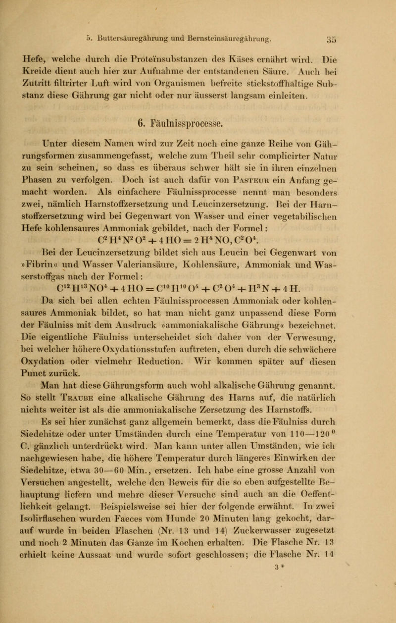 Hefe, welche durch die Proteinsuhstanzen des Käses ernährt wird. Die Kreide dient auch liier zur Aufnahme der entstandenen Säure. Audi bei Zutritt filtrirter Luft wird von Orj^anismen befreite stickstoffhaltige Sub- stanz diese Gährung gar nicht oder nur äusserst langsam einleiten. 6. Fäulnissprocesse. Unter diesem Namen wird zur Zeit noch eine ganze Eeihe von Gäh- rungsformen zusammengefasst, welche zum Theil sehr complicirter Natur zu sein scheinen, so dass es überaus schwer hält sie in ihren einzelnen Phasen zu verfolgen. Doch ist auch dafür von Pasieur ein Anfang ge- macht worden. Als einfachere Fäulnissprocesse nennt man besonders zwei, nämlich Harnstoffzersetzung und TiCucinzersetzung. l^ei der Harn- stoffzersetzung wird bei Gegenwart von Wasser und einer vegetabilischen Hefe kohlensaures Ammoniak gebildet, nach der Formel: C^ H^N^ O^ + 4 HO = 2 H* NO, C^ O*. Bei der Leucinzersetzung bildet sich aus Leucin bei Gegenwart von »Fibrin« und Wasser Valeriansäure, Kohlensäure, Ammoniak und Was- serstoffgas nach der Formel: C»2H>^NO* + 4 HO = C'JVHY + C^O^ 4- H'^N -h 4 H. Da sich bei allen echten Fäulnissprocesscn Ammoniak oder kohlen- saures Ammoniak bildet, so hat man nicht ganz unpassend diese Form der Fäulniss mit dem Ausdruck »ammoniakalische Gährung« bezeichnet. Die eigentliche Fäulniss unterscheidet sich daher V(m der Verwesung, bei welcher höhere Oxydationsstufen auftreten, eben durch die schwächere Oxydation oder vielmehr Reduction. Wir kommen später auf diesen Punct zurück. Man hat diese Gährungsform auch wohl alkalische Gähi*ung genannt. So stellt Traube eine alkalische Gährung des Harns auf, die natürlich nichts weiter ist als die ammoniakalische Zersetzung des Harnstoffs. Es sei hier zunächst ganz allgemein bemerkt, dass die Fäulniss durch Siedehitze oder unter Umständen durch eine Temperatur von 110—120^ C. gänzlich unterdrückt wird. Man kann unter allen Umständen, wie ich nachgewiesen habe, die höhere Temperatur durch längeres Einwirken der Siedehitze, etwa 30—60 Min., ersetzen. Ich habe eine grosse Anzahl von Versuchen angestellt, welche den Beweis für die so eben aufgestellte Be- hauptung liefern und mehre dieser Versuche sind auch an die Oeffent- lichkeit gelangt. Beispielsweise sei hier der folgende erwähnt. In zwei Is(dirflaschen wurden Faeces vom Hunde 20 Minuten lang gekocht, dar- auf wurde in beiden Flaschen (Nr. 13 und 14) Zuckerwasser zugesetzt und noch 2 Minuten das Ganze im Kochen erhalten. Die Flasche Nr. 1 3 erhielt keine Aussaat und wurde sofort geschlossen; die Flasche Nr. 14 3*