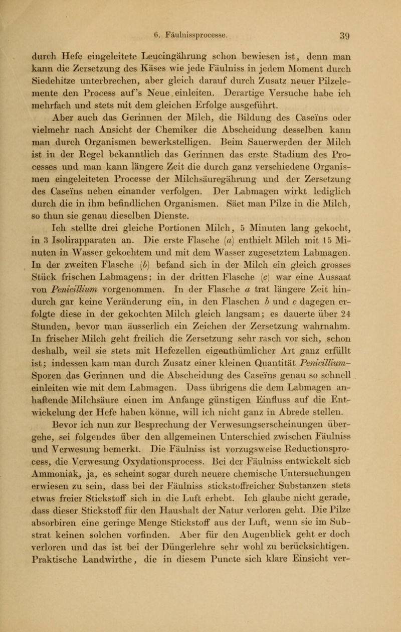 durch Hefe eingeleitete Leucingährung schon bewiesen ist, denn man kann die Zersetzung des Käses wie jede Fäulniss in jedem Moment durch Siedehitze unterbrechen, aber gleich darauf durch Zusatz neuer Pilzelc- mente den Process auf's Neue. einleiten. Derartige Versuche habe ich mehrfach und stets mit dem gleichen Erfolge ausgeführt. Aber auch das Gerinnen der Milch, die Bildung des Caseins oder vielmehr nach Ansicht der Chemiker die Abscheidung desselben kann man durch Organismen bewerkstelligen. Beim Sauerwerden der Milch ist in der Regel bekanntlich das Gerinnen das erste Stadium des Pro- cesses und man kann längere Zeit die durch ganz verschiedene Organis- men eingeleiteten Processe der Milchsäuregährung und der Zersetzung des Caseins neben einander verfolgen. Der Labmagen wirkt lediglich durch die in ihm befindlichen Organismen. Säet man Pilze in die Milch; so thun sie genau dieselben Dienste. Ich stellte drei gleiche Portionen Milch, 5 Minuten lang gekocht, in 3 Isolirapparaten an. Die erste Flasche [a) enthielt Milch mit 15 Mi- nuten in Wasser gekochtem und mit dem Wasser zugesetztem Labmagen. In der zweiten Flasche [h) befand sich in der Milch ein gleich grosses Stück frischen Labmagens; in der dritten Flasche [c] war eine Aussaat von Pe7iicillium vorgenommen. In der Flasche a trat längere Zeit hin- durch gar keine Veränderung ein, in den Flaschen h und c dagegen er- folgte diese in der gekochten Milch gleich langsam; es dauerte über 24 Stunden, bevor man äusserlich ein Zeichen der Zersetzung wahrnahm. In frischer Milch geht freilich die Zersetzung sehr rasch vor sich, schon deshalb, weil sie stets mit Hefezellen eigenthümlicher Art ganz erfüllt ist; indessen kam man durch Zusatz einer kleinen Quantität Penicillium- Sporen das Gerinnen und die Abscheidung des Caseins genau so schnell einleiten wie mit dem Labmagen. Dass übrigens die dem Labmagen an- haftende Milchsäure einen im Anfange günstigen Einfluss auf die Ent- wickelung der Hefe haben könne, will ich nicht ganz in Abrede stellen. Bevor ich nun zur Besprechung der Verwesungserscheinungen über- gehe, sei folgendes über den allgemeinen Unterschied zwischen Fäulniss und Verwesung bemerkt. Die Fäulniss ist vorzugsweise Reductionspro- cess, die Verwesung Oxydationsprocess. Bei der Fäulniss entwickelt sich Ammoniak, ja, es scheint sogar durch neuere chemische Untersuchungen erwiesen zu sein, dass bei der Fäulniss stickstoifreicher Substanzen stets etwas freier Stickstoff sich in die Luft erhebt. Ich glaube nicht gerade, dass dieser Stickstoff für den Haushalt der Natur verloren geht. Die Pilze absorbiren eine geringe Menge Stickstoff aus der Luft, wenn sie im Sub- strat keinen solchen vorfinden. Aber für den Augenblick geht er doch verloren und das ist bei der Düngerlehre sehr wohl zu berücksichtigen. Praktische Landwirthe, die in diesem Puncte sich klare Einsicht ver-