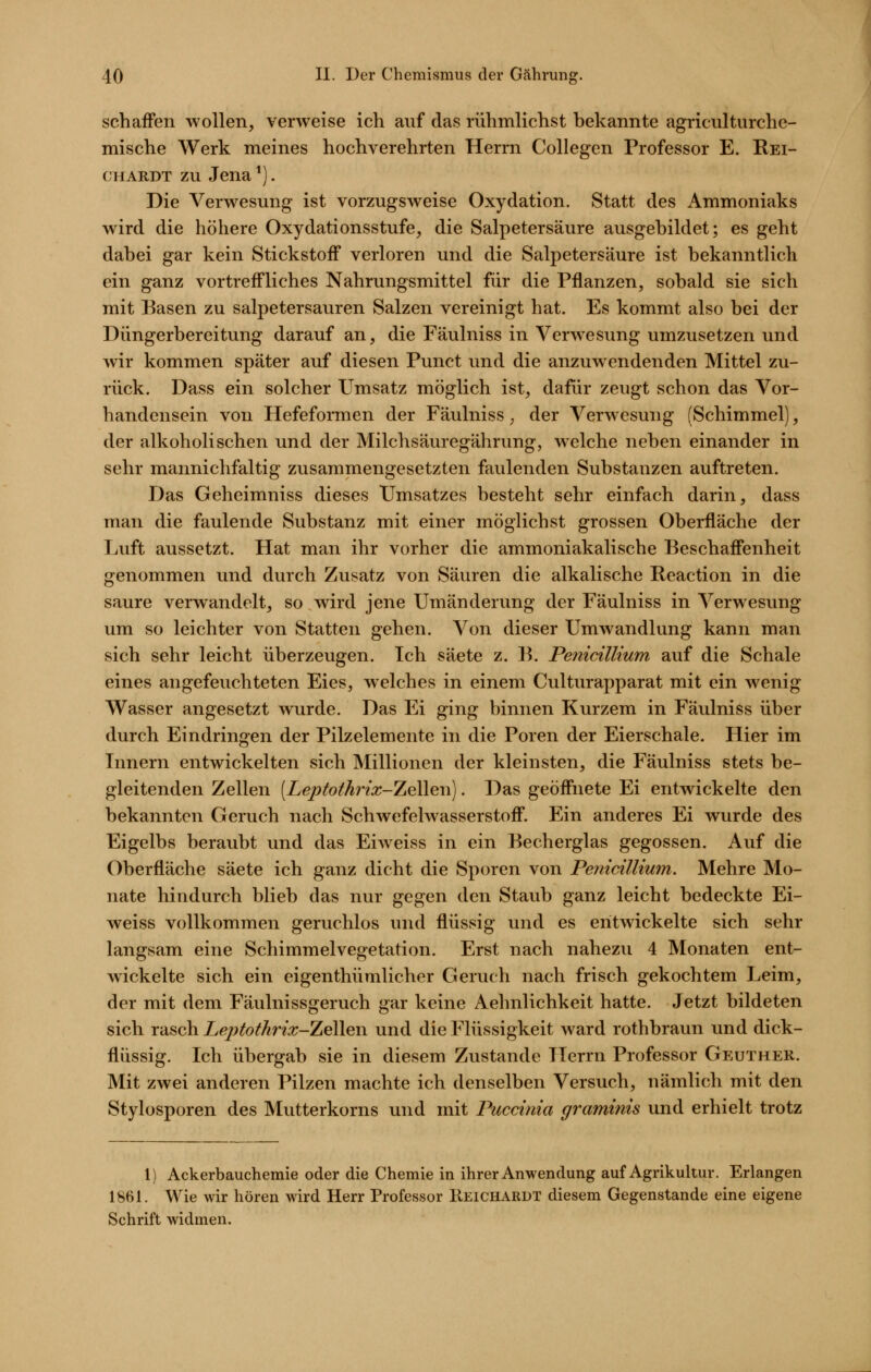 schaffen wollen, verweise ich auf das rühmlichst bekannte agriculturche- mische Werk meines hochverehrten Herrn Collegen Professor E. Rei- ch ardt zu Jena *). Die Verwesung ist vorzugsweise Oxydation. Statt des Ammoniaks wird die höhere Oxydationsstufe, die Salpetersäure ausgebildet; es geht dabei gar kein Stickstoff verloren und die Salpetersäure ist bekanntlich ein ganz vortreffliches Nahrungsmittel für die Pflanzen, sobald sie sich mit Basen zu salpetersauren Salzen vereinigt hat. Es kommt also bei der Düngerbereitung darauf an, die Fäulniss in Verwesung umzusetzen und wir kommen später auf diesen Punct und die anzuwendenden Mittel zu- rück. Dass ein solcher Umsatz möglich ist, dafür zeugt schon das Vor- handensein von Hefeformen der Fäulniss, der Verwesung (Schimmel), der alkoholischen und der Milchsäuregährung, welche neben einander in sehr mannichfaltig zusammengesetzten faulenden Substanzen auftreten. Das Geheimniss dieses Umsatzes besteht sehr einfach darin, dass man die faulende Substanz mit einer möglichst grossen Oberfläche der Luft aussetzt. Hat man ihr vorher die ammoniakalische Beschaffenheit genommen und durch Zusatz von Säuren die alkalische Reaction in die saure verwandelt, so wird jene Umänderung der Fäulniss in Verwesung um so leichter von Statten gehen. Von dieser Umwandlung kann man sich sehr leicht überzeugen. Ich säete z. B. PenicilUum auf die Schale eines angefeuchteten Eies, welches in einem Culturapparat mit ein wenig Wasser angesetzt wurde. Das Ei ging binnen Kurzem in Fäulniss über durch Eindringen der Pilzelemente in die Poren der Eierschale. Hier im Innern entwickelten sich Millionen der kleinsten, die Fäulniss stets be- gleitenden Zellen [Leptothrix-TjQ^iQYi). Das geöffnete Ei entwickelte den bekannten Geruch nach Schwefelwasserstoff. Ein anderes Ei wurde des Eigelbs beraubt und das Eiweiss in ein Becherglas gegossen. Auf die Oberfläche säete ich ganz dicht die Sporen von Peyiicillium. Mehre Mo- nate hindurch blieb das nur gegen den Staub ganz leicht bedeckte Ei- weiss vollkommen geruchlos und flüssig und es entwickelte sich sehr langsam eine Schimmelvegetation. Erst nach nahezu 4 Monaten ent- w^ickelte sich ein eigenthümlicher Geruch nach frisch gekochtem Leim, der mit dem Fäulnissgeruch gar keine Aelmlichkeit hatte. Jetzt bildeten sich rasch Leptothrix-Ti^'^w und die Flüssigkeit ward rothbraun vmd dick- flüssig. Ich übergab sie in diesem Zustande Herrn Professor Geuther. Mit zwei anderen Pilzen machte ich denselben Versuch, nämlich mit den Stylosporen des Mutterkorns und mit Puccinia graminis und erhielt trotz 1) Ackerbauchemie oder die Chemie in ihrer Anwendung auf Agrikultur. Erlangen 1861. Wie wir hören wird Herr Professor Reichardt diesem Gegenstande eine eigene Schrift widmen.