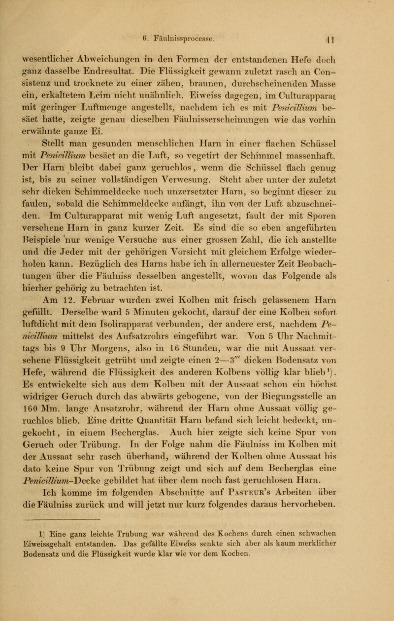 wesentlicher Abweichungen in den Formen der entstandenen Hefe doch ganz dasselbe Endresultat. Die Flüssigkeit gewann zuletzt rasch an Con- sistenz und trocknete zu einer zähen, braunen, durchscheinenden Masse ein, erkaltetem Leim nicht unähnlich. Eiweiss dagegen, im Culturapparat mit geringer Luftmenge angestellt, nachdem ich es mit Penicilliiim be- säet hatte, zeigte genau dieselben Fäulnisserscheinungen wie das vorhin erwähnte ganze Ei. Stellt man gesunden menschlichen Harn in einer flachen Schüssel mit Penidllium besäet an die Luft, so vegetirt der Schimmel massenhaft. Der Harn bleibt dabei ganz geruchlos, wenn die Schüssel flach genug ist, bis zu seiner vollständigen Verwesung. Steht aber unter der zuletzt sehr dicken Schimmeldecke noch unzersetzter Harn, so beginnt dieser zu faulen, sobald die Schimmeldecke anfängt, ihn von der Luft abzuschnei- den. Im Culturapparat mit wenig Luft angesetzt, fault der mit Sporen versehene Harn in ganz kurzer Zeit. Es sind die so eben angeführten Beispiele nur wenige Versuche aus einer grossen Zahl, die ich anstellte und die Jeder mit der gehörigen Vorsicht mit gleichem Erfolge wieder- holen kann. Bezüglich des Harns habe ich in all erneuester Zeit Beobach- tungen über die Fäulniss desselben angestellt, wovon das Folgende als hierher gehörig zu betrachten ist. Am 12. Februar wurden zwei Kolben mit frisch gelassenem Harn gefüllt. Derselbe ward 5 Minuten gekocht, darauf der eine Kolben sofort luftdicht mit dem Isolirapparat verbunden, der andere erst, nachdem Pe- nicillium mittelst des Aufsatzrohrs eingeführt war. Von 5 Uhr Nachmit- tags bis 9 Uhr Morgens, also in 16 Stunden, war die mit Aussaat ver- sehene Flüssigkeit getrübt und zeigte einen 2—3' dicken Bodensatz von Hefe, während die Flüssigkeit des anderen Kolbens völlig klar blieb'). Es entwickelte sich aus dem Kolben mit der Aussaat schon ein höchst widriger Geruch durch das abwärts gebogene, von der Biegungsstelle an 160 Mm. lange Ansatzrohr^ während der Harn ohne Aussaat völlig ge- ruchlos blieb. Eine dritte Quantität Harn befand sich leicht bedeckt, un- gekocht, in einem Becherglas. Auch hier zeigte sich keine Spur von Geruch oder Trübung. In der Folge nahm die Fäulniss im Kolben mit der Aussaat sehr rasch überhand, während der Kolben ohne Aussaat bis dato keine Spur von Trübung zeigt und sich auf dem Becherglas eine Pemci'ikwyi-T)ecke gebildet hat über dem noch fast geruchlosen Harn. Ich komme im folgenden Abschnitte auf Pasteur's Arbeiten über die Fäulniss zurück und will jetzt nur kurz folgendes daraus hervorheben. 1) Eine ganz leichte Trübung war während des Kochens durch einen schwachen Eiweissgehalt entstanden. Das gefällte Eiweiss senkte sich aber als kaum merklicher Bodensatz und die Flüssigkeit wurde klar wie vor dem Kochen.