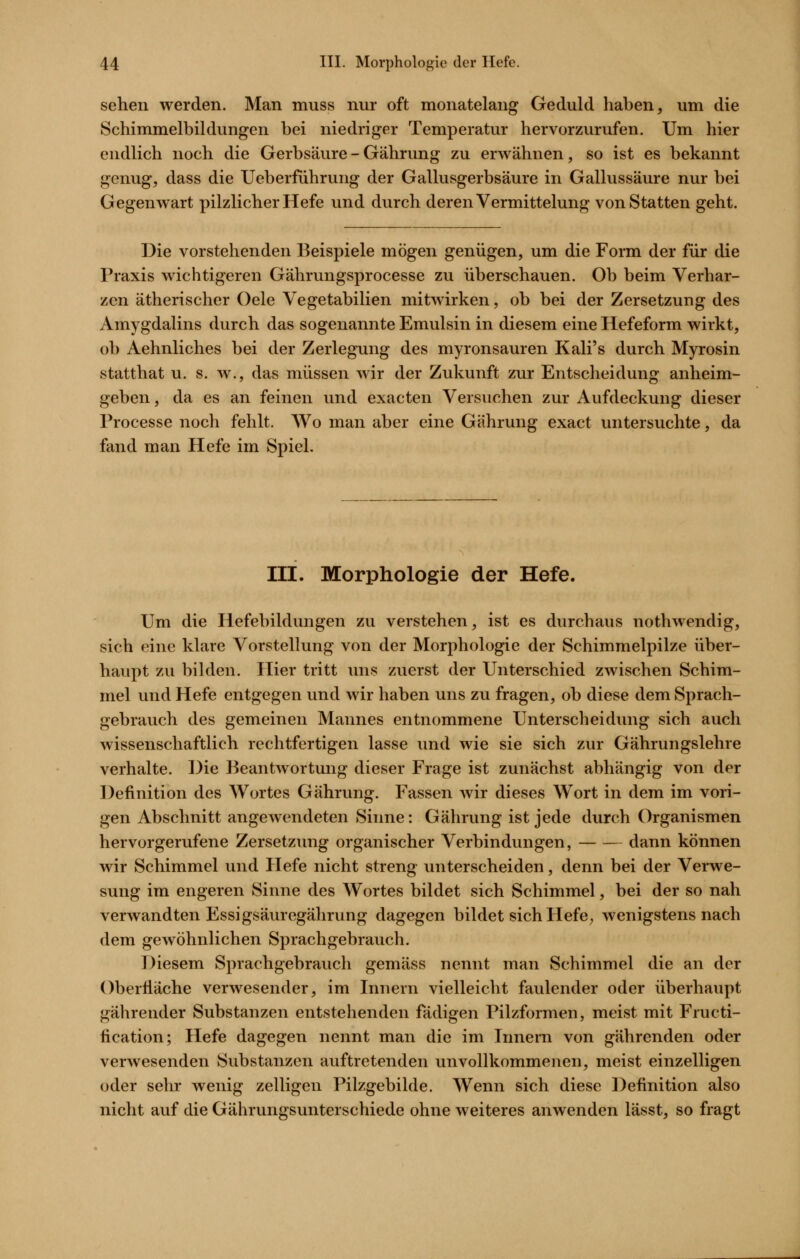 sehen werden. Man muss nur oft monatelang Geduld haben, um die Schimmelbildungcn bei niedriger Temperatur hervorzurufen. Um hier endlich noch die Gerbsäure - Gährung zu erwähnen, so ist es bekannt genug, dass die Ueberfiihrung der Gallusgerbsäure in Gallussäure nur bei Gegenwart pilzlicher Hefe und durch deren Vermittelung von Statten geht. Die vorstehenden Beispiele mögen genügen, um die Form der für die Praxis wichtigeren Gährungsprocesse zu überschauen. Ob beim Verhar- zen ätherischer Gele Vegetabilien mitwirken, ob bei der Zersetzung des Amygdalins durch das sogenannte Emulsin in diesem eine Hefeform wirkt, ob Aehnliches bei der Zerlegung des myronsauren Kali's durch Myrosin statthat u. s. w., das müssen wir der Zukunft zur Entscheidung anheim- geben , da es an feinen und exacten Versuchen zur Aufdeckung dieser Processe noch fehlt. Wo man aber eine Gährung exact untersuchte, da fand man Hefe im Spiel. III. Morphologie der Hefe. Um die Hefebildungen zu verstehen, ist es durchaus nothwendig, sich eine klare Vorstellung von der Morphologie der Schimmelpilze über- haupt zu bilden. Hier tritt uns zuerst der Unterschied zwischen Schim- mel und Hefe entgegen und wir haben uns zu fragen, ob diese dem Sprach- gebrauch des gemeinen Mannes entnommene Unterscheidung sich auch wissenschaftlich rechtfertigen lasse und wie sie sich zur Gährungslehre verhalte. Die Beantwortung dieser Frage ist zunächst abhängig von der Definition des Wortes Gährung. Fassen Avir dieses Wort in dem im vori- gen Abschnitt angewendeten Sinne: Gährung ist jede durch Organismen hervorgerufene Zersetzung organischer Verbindungen, dann können wir Schimmel und Hefe nicht streng unterscheiden, denn bei der Verwe- sung im engeren Sinne des Wortes bildet sich Schimmel, bei der so nah verwandten Essigsäuregährung dagegen bildet sich Hefe^ wenigstens nach dem gewöhnlichen Sprachgebrauch. Diesem Sprachgebrauch gemäss nennt man Schimmel die an der OberÜäche verwesender, im Innern vielleicht faulender oder überhaupt gährender Substanzen entstehenden fädigen Pilzformen, meist mit Fructi- fication; Hefe dagegen nennt man die im Innern von gährenden oder verwesenden Substanzen auftretenden unvollkommenen, meist einzelligen oder sehr wenig zelligen Pilzgebilde. Wenn sich diese Definition also nicht auf die Gährungsunterschiede ohne weiteres anwenden lässt, so fragt