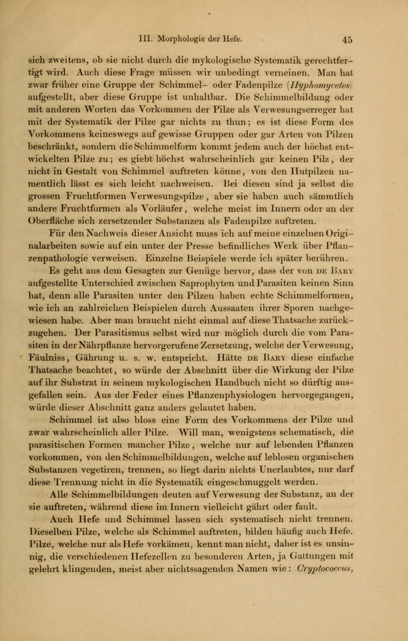 sich zweitens, ob sie nicht durch die mykologische Systematik gerechtfer- tigt wird. Auch diese Frage müssen wir unbedingt verneinen. Man hat zwar früher eine Gruppe der Schimmel- oder Fadenpilze (Hyphomycetes) aufgestellt, aber diese Gruppe ist unhaltbar. Die Schimmelbildung oder mit anderen Worten das Vorkommen der Pilze als Verwesungserreger hat mit der Systematik der Pilze gar nichts zu thun; es ist diese Form des Vorkommens keineswegs auf gewisse Gruppen oder gar Arten von Pilzen beschränkt, sondern die Schimmelform kommt jedem auch der höchst ent- wickelten Pilze zu; es giebt höchst wahrscheinlich gar keinen Pilz, der nicht in Gestalt von Schimmel auftreten könne, von den Hutpilzen na- mentlich lässt es sich leicht nachweisen. Bei diesen sind ja selbst die grossen Fruchtformen Verwesungspilze, aber sie haben auch sämmtlich andere Fruchtformen als Vorläufer, welche meist im Innern oder an der Oberfläche sich zersetzender Substanzen als Fadenpilze auftreten. Für den Nachweis dieser Ansicht muss ich auf meine einzelnen Origi- nalarbeiten sowie auf ein unter der Presse befindliches Werk über Pflan- zenpathologie verweisen. Einzelne Beispiele werde ich später berühren. Es geht aus dem Gesagten zur Genüge hervor, dass der von de Bary aufgestellte Unterschied zwischen Saprophyten und Parasiten keinen Sinn hat, denn alle Parasiten unter den Pilzen haben echte Schimmelformen, wie ich an zahlreichen Beispielen durch Aussaaten ihrer Sporen nachge- wiesen habe. Aber man braucht nicht einmal auf diese Thatsache zurück- zugehen. Der Parasitismus selbst wird nur möglich durch die vom Para- siten in der Nährpflanze hervorgerufene Zersetzung, welche der Verwesung, Fäulniss, Gährung u. s. w. entspricht. Hätte de Bary diese einfache Thatsache beachtet, so würde der Abschnitt über die Wirkung der Pilze auf ihr Substrat in seinem mykologischen Handbuch nicht so dürftig aus- gefallen sein. Aus der Feder eines Pflanzenphysiologen hervorgegangen, würde dieser Abschnitt ganz anders gelautet haben. Schimmel ist also bloss eine Form des Vorkommens der Pilze und zwar wahrscheinlich aller Pilze. Will man, wenigstens schematisch, die parasitischen Formen mancher Pilze, welche nur auf lebenden Pflanzen vorkommen, von den Schimmelbildungen, welche auf leblosen organischen Substanzen vegetiren, trennen, so liegt darin nichts Unerlaubtes, nur darf diese Trennung nicht in die Systematik eingeschmuggelt werden. Alle Schimmelbildungen deuten auf Verwesung der Substanz, an der sie auftreten, während diese im Innern vielleicht gährt oder fault. Auch Hefe und Schimmel lassen sich systematisch nicht trennen. Dieselben Pilze, welche als Schimmel auftreten, bilden häufig auch Hefe. Pilze, welche nur als Hefe vorkämen, kennt man nicht, daher ist es unsin- nig, die verschiedenen Hefezellen zu besonderen Arten, ja Gattungen mit gelehrt klingenden, meist aber nichtssagenden Namen wie : CryptococcuSj