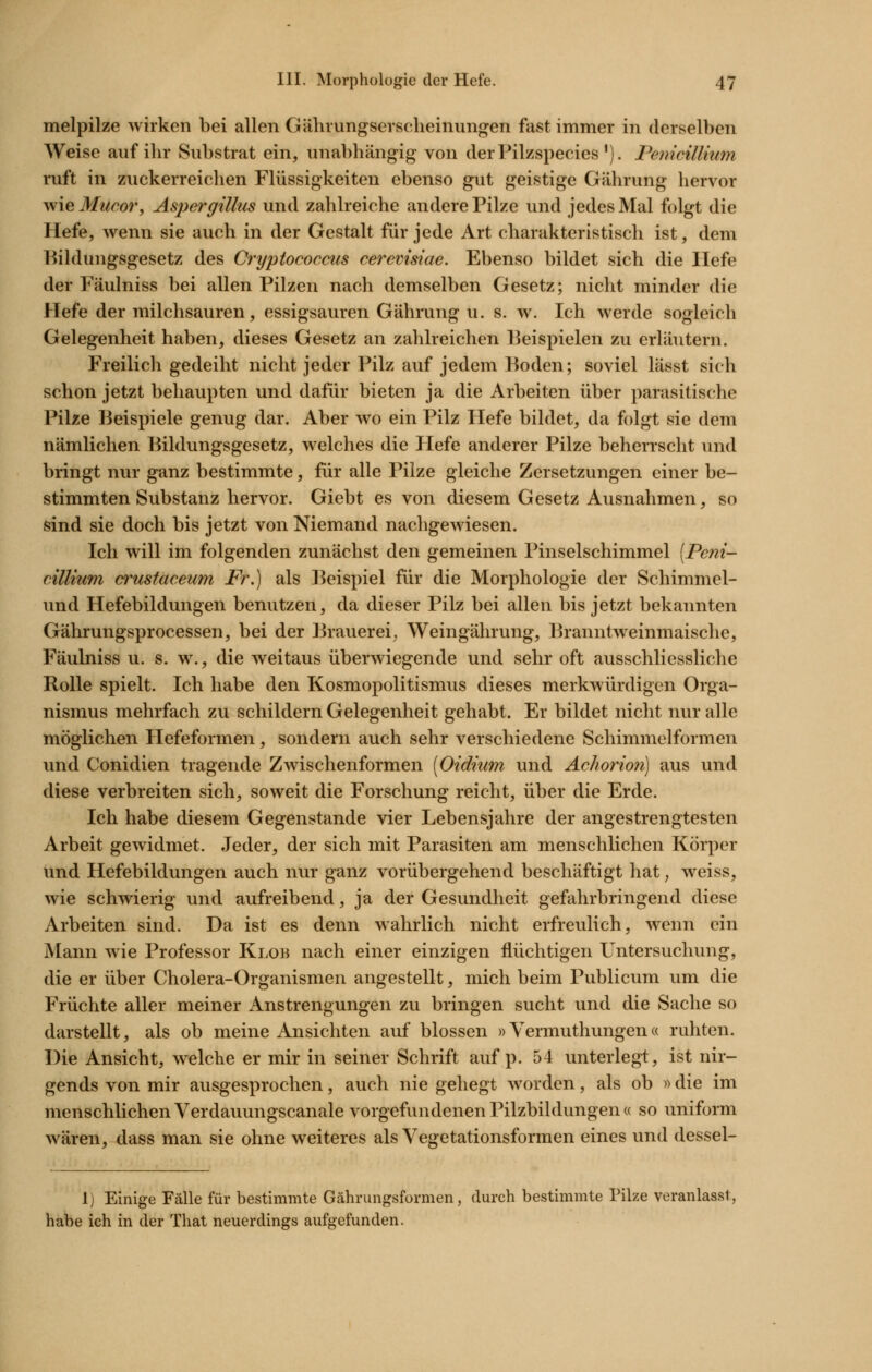 melpilze wirken bei allen Gährungsevscheinungen fast immer in derselben Weise auf ihr Substrat ein, unabhängig von derPilzspecies'). Penicillium ruft in zuckerreichen Flüssigkeiten ebenso gut geistige Gährung hervor wie Jf^w^or, Aspergillus und zahlreiche andere Pilze und jedes Mal folgt die Hefe, wenn sie auch in der Gestalt für jede Art charakteristisch ist, dem Bildungsgesetz des Cryptococcus cerevisiae. Ebenso bildet sich die liefe der Fäulniss bei allen Pilzen nach demselben Gesetz; nicht minder die Hefe der milchsauren, essigsauren Gährung u. s. w. Ich werde sogleich Gelegenheit haben, dieses Gesetz an zahlreichen Beispielen zu erläutern. Freilich gedeiht nicht jeder Pilz auf jedem Boden; soviel lässt sich schon jetzt behaupten und dafür bieten ja die Arbeiten über parasitische Pilze Beispiele genug dar. Aber wo ein Pilz Hefe bildet, da folgt sie dem nämlichen Bildungsgesetz, welches die Plefe anderer Pilze beherrscht und bringt nur ganz bestimmte, für alle Pilze gleiche Zersetzungen einer be- stimmten Substanz hervor. Giebt es von diesem Gesetz Ausnahmen, so sind sie doch bis jetzt von Niemand nachgewiesen. Ich will im folgenden zunächst den gemeinen Pinselschimmel [Peni- cillium (yt'ustaceum Fr.) als Beispiel für die Morphologie der Schimmel- und Hefebildungen benutzen, da dieser Pilz bei allen bis jetzt bekannten Gährungsprocessen, bei der Brauerei^ Weingährung, Ijranntweinmaische, Fäulniss u. s. w., die weitaus überwiegende und sehr oft ausschliessliche Rolle spielt. Ich habe den Kosmopolitismus dieses merkwürdigen Orga- nismus mehrfach zu schildern Gelegenheit gehabt. Er bildet nicht nur alle möglichen Hefeformen, sondern auch sehr verschiedene Schimmelformen und Conidien tragende Zwischenformen [Oidium und AcJiorion) aus und diese verbreiten sich, soweit die Forschung reicht, über die Erde. Ich habe diesem Gegenstande vier Lebensjahre der angestrengtesten Arbeit gewidmet. Jeder, der sich mit Parasiten am menschlichen Körper und Hefebildungen auch nur ganz vorübergehend beschäftigt hat, weiss, wie schwierig und aufreibend, ja der Gesundheit gefahrbringend diese Arbeiten sind. Da ist es denn wahrlich nicht erfreulich, wenn ein Mann wie Professor Klob nach einer einzigen flüchtigen Untersuchung, die er über Cholera-Organismen angestellt, mich beim Publicum um die Früchte aller meiner Anstrengungen zu bringen sucht und die Sache so darstellt, als ob meine Ansichten auf blossen »Vermuthungen« ruhten. Die Ansicht, welche er mir in seiner Schrift auf p. 54 unterlegt, ist nir- gends von mir ausgesprochen, auch nie gehegt worden, als ob «die im menschlichen Verdauungscanale vorgefundenen Pilzbildungen « so uniform wären, dass man sie ohne weiteres als Vegetationsformen eines und dessel- 1) Einige Fälle für bestimmte Gährungsformen, durch bestimmte Pilze veranlasst, habe ich in der That neuerdings aufgefunden.