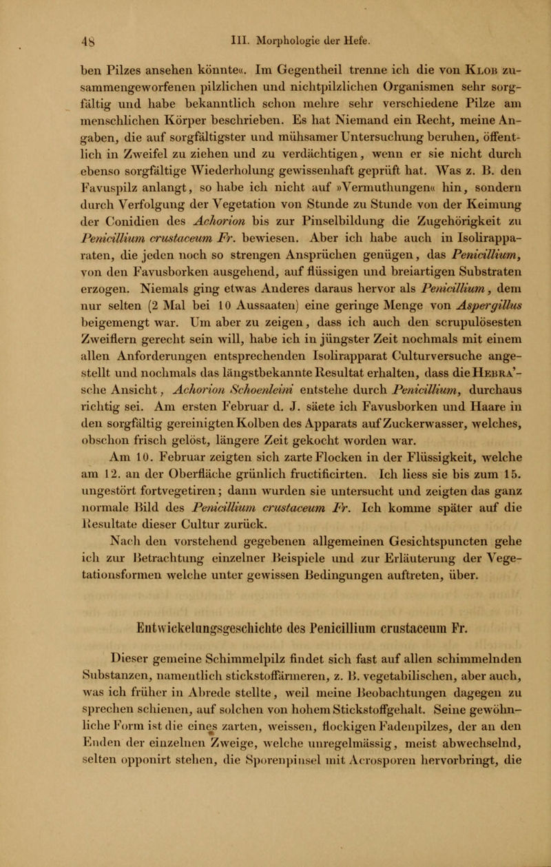 ben Pilzes ansehen könnte«. Im Gegentheil trenne ich die von Klob zu- sammengeworfenen pilzlichen und nichtpilzlichen Organismen sehr sorg- fältig und habe bekanntlich schon mehre sehr verschiedene Pilze am menschlichen Körper beschrieben. Es hat Niemand ein Recht, meine An- gaben, die auf sorgfältigster und mühsamer Untersuchung beruhen, öffent- lich in Zweifel zu ziehen und zu verdächtigen, wenn er sie nicht durch ebenso sorgfältige Wiederholung gewissenhaft geprüft hat. Was z. B. den Favuspilz anlangt, so habe ich nicht auf »Vermuthungen« hin, sondern durch Verfolgung der Vegetation von Stunde zu Stunde von der Keimung der Conidien des Achorion bis zur Pinselbildung die Zugehörigkeit zu Penicillium crustaceum Fr. bewiesen. Aber ich habe auch in Isolirappa- raten, die jeden noch so strengen Ansprüchen genügen, das Penidllium, von den Favusborken ausgehend, auf flüssigen und breiartigen Substraten erzogen. Niemals ging etwas Anderes daraus hervor als Penicillium, dem nur selten (2 Mal bei 10 Aussaaten) eine geringe Menge von Aspergillus beigemengt war. Um aber zu zeigen, dass ich auch den scrupulösesten Zweiflern gerecht sein will, habe ich in jüngster Zeit nochmals mit einem allen Anforderungen entsprechenden Isolirapparat Culturversuche ange- stellt und nochmals das längstbekannte Resultat erhalten, dass die Hebra'- sche Ansicht, Achorion Schoenleini entstehe durch Penicillium, durchaus richtig sei. Am ersten Februar d. J. säete ich Favusborken und Haare in den sorgfältig gereinigten Kolben des Apparats auf Zuckerwasser, welches, obschon frisch gelöst, längere Zeit gekocht worden war. Am 10. Februar zeigten sich zarte Flocken in der Flüssigkeit, welche am 12. an der Oberfläche grünlich fructificirten. Ich Hess sie bis zum 15. ungestört fortvegetiren; dann wurden sie untersucht und zeigten das ganz normale Bild des Penicillium crustaceum Fr. Ich komme später auf die Resultate dieser Cultur zurück. Nacli den vorstehend gegebenen allgemeinen Gesichtspuncten gehe ich zur Betrachtung einzelner Beispiele und zur Erläuterung der Vege- tationsformen welche unter gewissen Bedingungen auftreten, über. Entvvickelimgsgeschichte des Penicillium crustaceum Fr. Dieser gemeine Schimmelpilz findet sich fast auf allen schimmelnden Substanzen, namentlich stickstofTärmeren, z. B. vegetabilischen, aber auch, was ich früher in Abrede stellte, weil meine Beobachtungen dagegen zu sprechen schienen, auf solchen von hohem Stickstoffgehalt. Seine gewöhn- liche Form ist die eines zarten, weissen, flockigen Fadenpilzes, der an den Enden der einzelnen Zweige, Avelche unregelmässig, meist abwechselnd, selten opponirt stehen, die Sp(n-eiipiusel mit Acrosporen hervorbringt, die