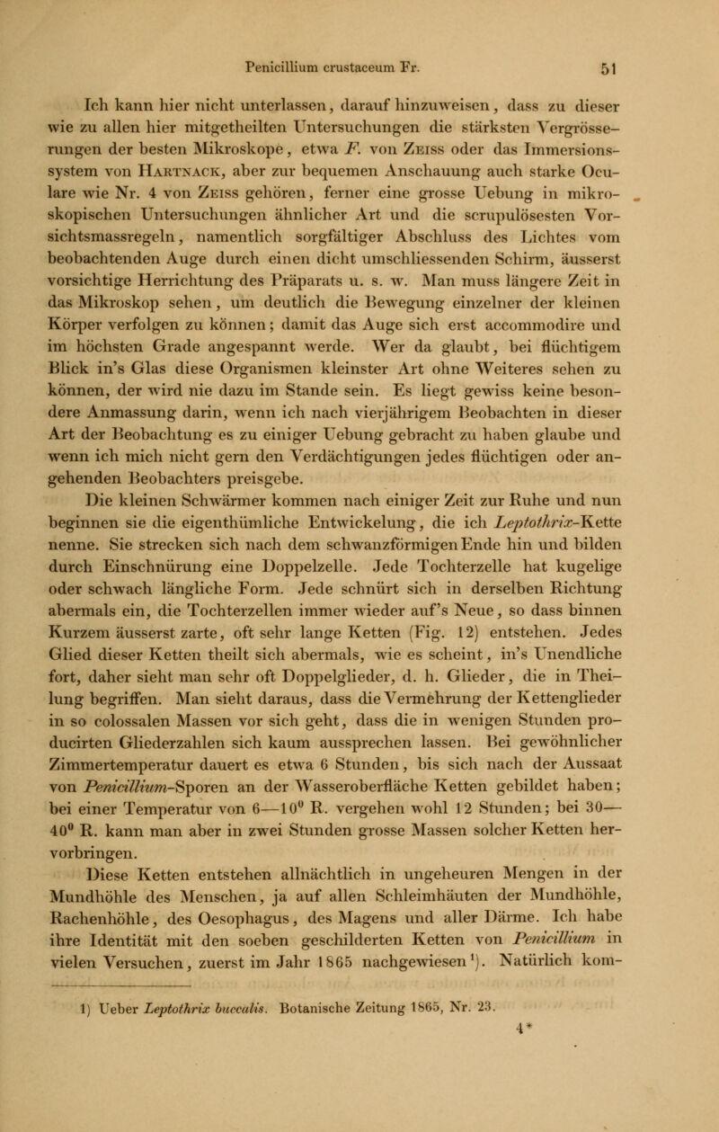 Ich kann hier nicht unterlassen, darauf hinzuweisen, dass zu dieser wie zu allen hier mitgetheilten Untersuchungen die stärksten Yergrösse- rungen der besten Mikroskope, etwa F. von Zeiss oder das Immersions- system von Hartnack, aber zur bequemen Anschauung auch starke Ocu- lare wie Nr. 4 von Zeiss gehören, ferner eine grosse Uebung in mikro- skopischen Untersuchungen ähnlicher Art und die scrupulösesten Vor- sichtsmassregeln, namentlich sorgfältiger Abschluss des Lichtes vom beobachtenden Auge durch einen dicht umschliessenden Schirm, äusserst vorsichtige Herrichtung des Präparats u. s. w. Man muss längere Zeit in das Mikroskop sehen, um deutlich die Bewegung einzelner der kleinen Körper verfolgen zu können; damit das Auge sich erst accommodire und im höchsten Grade angespannt werde. Wer da glaubt, bei flüchtigem Blick in's Glas diese Organismen kleinster Art ohne Weiteres sehen zu können, der wird nie dazu im Stande sein. Es liegt gewiss keine beson- dere Anmassung darin, wenn ich nach vierjährigem Beobachten in dieser Art der Beobachtung es zu einiger Uebung gebracht zu haben glaube und wenn ich mich nicht gern den Verdächtigungen jedes flüchtigen oder an- gehenden Beobachters preisgebe. Die kleinen Schwärmer kommen nach einiger Zeit zur Ruhe und nun beginnen sie die eigenthümliche Entwickelung, die ich Leptothrix-K.ette nenne. Sie strecken sich nach dem schwanzförmigen Ende hin und bilden durch Einschnürung eine Doppelzelle. Jede Tochterzelle hat kugelige oder schwach längliche Form. Jede schnürt sich in derselben Richtung abermals ein, die Tochterzellen immer wieder auf's Neue, so dass binnen Kurzem äusserst zarte, oft sehr lange Ketten (Fig. 12) entstehen. Jedes Glied dieser Ketten theilt sich abermals, wie es scheint, in's Unendliche fort, daher sieht man sehr oft Doppelglieder, d. h. Glieder, die in Thei- lung begriffen. Man sieht daraus, dass die Vermehrung der Kettenglieder in so colossalen Massen vor sich geht, dass die in wenigen Stunden pro- ducirten Gliederzahlen sich kaum aussprechen lassen. Bei gewöhnlicher Zimmertemperatur dauert es etwa 6 Stunden, bis sich nach der Aussaat von Pemcillmm-ST^oreii an der Wasseroberfläche Ketten gebildet haben; bei einer Temperatur von 6—10*^ R. vergehen wohl 12 Stunden; bei 30— 40® R. kann man aber in zwei Stunden grosse Massen solcher Ketten her- vorbringen. Diese Ketten entstehen allnächtlich in ungeheuren Mengen in der Mundhöhle des Menschen, ja auf allen Schleimhäuten der Mundhöhle, Rachenhöhle, des Oesophagus, des Magens und aller Därme. Ich habe ihre Identität mit den soeben geschilderten Ketten von Penicillium in vielen Versuchen, zuerst im Jahr 1865 nachgewiesen*). Natürlich kom- 1) lieber Leptothrix huccalis. Botanische Zeitung 1865, Nr. 23.