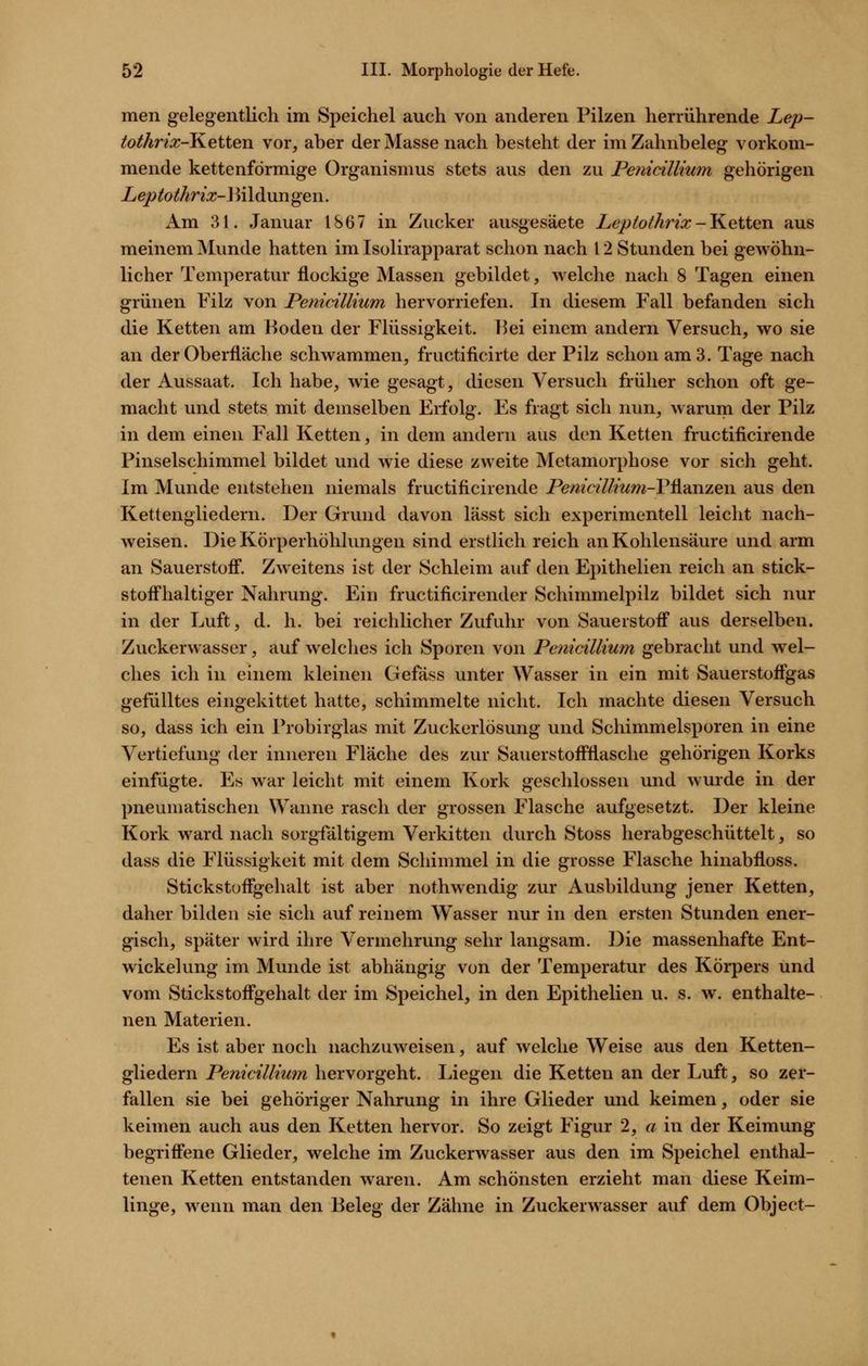 men gelegentlich im Speichel auch von anderen Pilzen herrührende Lep- tothrix-KeitQn vor, aber der Masse nach besteht der im Zahnbeleg vorkom- mende kettenförmige Organismus stets aus den zu Penicillium gehörigen Leptothrix-\\\\di\xngei\. Am 31. Januar 1867 in Zucker ausgesäete Lepio/ht'ix-Ketten aus meinem Munde hatten im Isolirapparat schon nach 12 Stunden bei gewöhn- licher Temperatur flockige Massen gebildet, welche nach 8 Tagen einen grünen Filz von Penicillium hervorriefen. In diesem Fall befanden sich die Ketten am Boden der Flüssigkeit. 15ei einem andern Versuch, wo sie an der Oberfläche schwammen, fructificirte der Pilz schon am 3. Tage nach der Aussaat. Ich habe, wie gesagt, diesen Versuch früher schon oft ge- macht und stets mit demselben Erfolg. Es fragt sich nun, warum der Pilz in dem einen Fall Ketten, in dem andern aus den Ketten fructificirende Pinselschimmel bildet und wie diese zweite Metamorphose vor sich geht. Im Munde entstehen niemals fructificirende Penidllium-Vl^dnzew aus den Kettengliedern. Der Grund davon lässt sich experimentell leicht nach- weisen. Die Körperhöhhmgen sind erstlich reich an Kohlensäure und arm an Sauerstoff. Zweitens ist der Schleim auf den Epithelien reich an stick- stoffhaltiger Nahrung. Ein fructificirender Schimmelpilz bildet sich nur in der Luft, d. h. bei reichlicher Zufuhr von Sauerstoff aus derselben. Zuckerwasser, auf welches ich Sporen von Penicillium gebracht und wel- ches ich in einem kleinen Gefäss unter Wasser in ein mit Sauerstoffgas gefülltes eingekittet hatte, schimmelte nicht. Ich machte diesen Versuch so, dass ich ein Probirglas mit Zuckerlösung und Schimmelsporen in eine Vertiefung der inneren Fläche des zur Sauerstoffflasche gehörigen Korks einfügte. Es war leicht mit einem Kork geschlossen und wurde in der pneumatischen Wanne rasch der grossen Flasche aufgesetzt. Der kleine Kork ward nach sorgfältigem Verkitten durch Stoss herabgeschüttelt, so dass die Flüssigkeit mit dem Schimmel in die grosse Flasche hinabfloss. Stickstüffgehalt ist aber nothwendig zur Ausbildung jener Ketten, daher bilden sie sich auf reinem Wasser nur in den ersten Stunden ener- gisch, später wird ihre Vermehrung sehr langsam. Die massenhafte Ent- wickelung im Munde ist abhängig von der Temperatur des Körpers und vom Stickstoffgehalt der im Speichel, in den Epithelien u. s. w. enthalte- nen Materien. Es ist aber noch nachzuweisen, auf welche Weise aus den Ketten- gliedern Penicillium hervorgeht. Liegen die Ketten an der Luft, so zer- fallen sie bei gehöriger Nahrung in ihre Glieder und keimen, oder sie keimen auch aus den Ketten hervor. So zeigt Figur 2, a in der Keimung begriffene Glieder, welche im Zuckerwasser aus den im Speichel enthal- tenen Ketten entstanden waren. Am schönsten erzieht man diese Keim- linge, wenn man den Beleg der Zähne in Zuckerwasser auf dem Object-