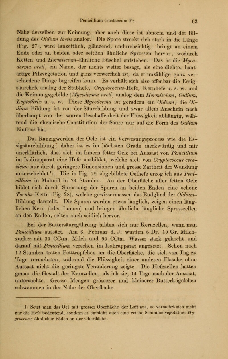 Nähe derselben zur Keimung, aber auch diese ist abnorm und der Bil- dung des Oidium lactis analog. Die Spore streckt sich stark in die Länge (Fig. 27), wird lanzettlich, glänzend, undurchsichtig, bringt an einem Ende oder an beiden oder seitlich ähnliche Sprossen hervor, wodurch Ketten und Hormismim-?i\n\\\Q\\e Büschel entstehen. Das ist die Myco- derma aceti, ein Name, der nichts weiter besagt, als eine dichte, haut- artige Pilzvegetation und ganz verwerflich ist, da er unzählige ganz ver- schiedene Dinge begreifen kann. Es verhält sich also ofienbar die Essig- säurehefe analog der Stabhefe, Cryptocoecus-FLefe, Kernhefe u. s. w. und die Keimungsgebilde (Mycoderma aceti) analog dem Hormiscium, Oidium, LeptotJmx u. s. w. Diese Mycoderma ist geradezu ein Oidium; die Oi- </mw-Bildung ist von der Säurebildung und zwar allem Anschein nach überhaupt von der sauren Beschaffenheit der Flüssigkeit abhängig, wäh- rend die chemische Constitution der Säure nur auf die Form des Oidium Einfluss hat. Das Ranzigwerden der Oele ist ein Verwesungsprocess wie die Es- sigsäurebildung; daher ist es im höchsten Grade merkwürdig und mir unerklärlich, dass sich im Innern fetter Oele bei Aussaat von Penicillium im Isolirapparat eine Hefe ausbildet, welche sich von Cryptococcus cere- visiae nur durch geringere Dimensionen und grosse Zartheit der Wandung unterscheidet'). Die in Fig. 29 abgebildete Oelhefe erzog ich aus Peni- cillium in Mohnöl in 24 Stunden. An der Oberfläche aller fetten Oele bildet sich durch Sprossung der Sporen an beiden Enden eine schöne Torula-Keiie (Fig. 28), welche gewissermassen das Endglied der Oidium- Bildung darstellt. Die Sporen werden etwas länglich, zeigen einen läng- lichen Kern (oder Lvimen) und bringen ähnliche längliche Sprosszellen an den Enden, selten auch seitlich hervor. Bei der Buttersäuregährung bilden sich nur Kernzellen, wenn man Penicillium aussäet. Am 6. Februar d. J. wurden 6 Dr. 10 Gr. Milch- zucker mit 30 CCtm. Milch und 90 CCtm. Wasser stark gekocht und darauf mit Penicillium versehen im Isolirapparat angesetzt. Schon nach 12 Stunden traten Fetttröpfchen an die Oberfläche, die sich von Tag zu Tage vermehrten, während die Flüssigkeit einer anderen Flasche ohne Aussaat nicht die geringste Veränderung zeigte. Die Hefezellen hatten genau die Gestalt der Kernzellen, als ich sie, 14 Tage nach der Aussaat, untersuchte. Grosse Mengen grösserer und kleinerer Butterkügelchen schwammen in der Nähe der Oberfläche. 1) Setzt man das Oel mit grosser Oberfläche der Luft aus, so vermehrt sich nicht nur die Hefe bedeutend, sondern es entsteht auch eine reiche Schimmelvegetation Hy- ^rocrocis-ähnHcher Fäden an der Oberfläche.