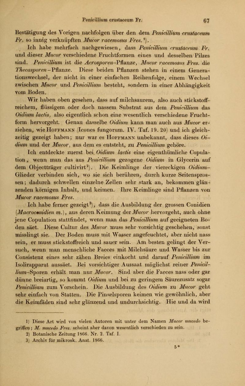 Bestätigung des Vorigen nachfolgen über den dem Penicillium crustaceum Fr. so innig verknüpften Mucor racemosus Fr es. ^). Ich habe mehrfach nachgewiesen, dass Penicillium crustaceum Fr. und dieser Mucor verschiedene Fruchtformen eines und desselben Pilzes sind. Penicillium ist die Acrosporen-Y^-ddYie:, Mucor racemosus Fr es. die Thecasporen-V^dL\n.Q. Diese beiden Pflanzen stehen in einem Genera- tionswechsel, der nicht in einer einfachen Reihenfolge, einem Wechsel zwischen Mucor und Penicillium besteht, sondern in einer Abhängigkeit vom Boden. Wir haben oben gesehen, dass auf milchsaurem, also auch stickstoff- reichem, flüssigem oder doch nassem Substrat aus dem Penicillium das Oidium lactis, also eigentlich schon eine wesentlich verschiedene Frucht- form hervorgeht. Genau dasselbe Oidium kann man auch aus Mucor er- ziehen, wie Hoffmann (Icones fungorum. IV. Taf. 19. 20) und ich gleich- zeitig gezeigt haben; nur war es Hoffmann unbekannt, dass dieses Oi- dium und der Mucor, aus dem es entsteht, zu Penicillium gehöre. Ich entdeckte zuerst bei Oidium lactis eine eigenthümliche Copula- tion, wenn man das aus Penicillium gezogene Oidium in Glycerin auf dem Objectträger cultivirt*'^). Die Keimlinge der viereckigen Oidium- Glieder verbinden sich, wo sie sich berühren, durch kurze Seitenspros- sen; dadurch schwellen einzelne Zellen sehr stark an, bekommen glän- zenden körnigen Inhalt, und keimen. Ihre Keimlinge sind Pflanzen von Mucor racemosus Fr es. Ich habe ferner gezeigt^), dass die Ausbildung der grossen Conidien [Macrocmiidie7i m.), aus deren Keimung iiexMucor hervorgeht, auch ohne jene Copulation stattfindet, wenn man das Penicillium auf geeigneten Bo- den säet. Diese Cultur des Mucor muss sehr vorsichtig geschehen, sonst misslingt sie. Der Boden muss mit Wasser angefeuchtet, aber nicht nass sein, er muss stickstoffreich und sauer sein. Am besten gelingt der Ver- such, wenn man menschliche Faeces mit Milchsäure und Wasser bis zur Consistenz eines sehr zähen Breies einkocht und darauf Penicillium im Isolirapparat aussäet. Bei vorsichtiger Aussaat möglichst reiner Penicil- lium-S\)oi'en erhält man nur Mucor. Sind aber die Faeces nass oder gar dünne breiartig, so kommt Oidium und bei zu geringem Säurezusatz sogar Penicillium zum Vorschein. Die Ausbildung des Oidium zu Mucor geht sehr einfach von Statten. Die Pinselsporen keimen wie gewöhnlich, aber die Keimfäden sind sehr glänzend und undurchsichtig. Hie und da wird 1) Diese Art wird von vielen Autoren mit unter dem Namen Mucor mucedo be- griffen ; M. mucedo Fres. scheint aber davon wesentlich verschieden zu sein. 2) Botanische Zeitung 1866. Nr. 2. Taf. I. 3) Archiv für mikrosk. Anat. 1866. 5*