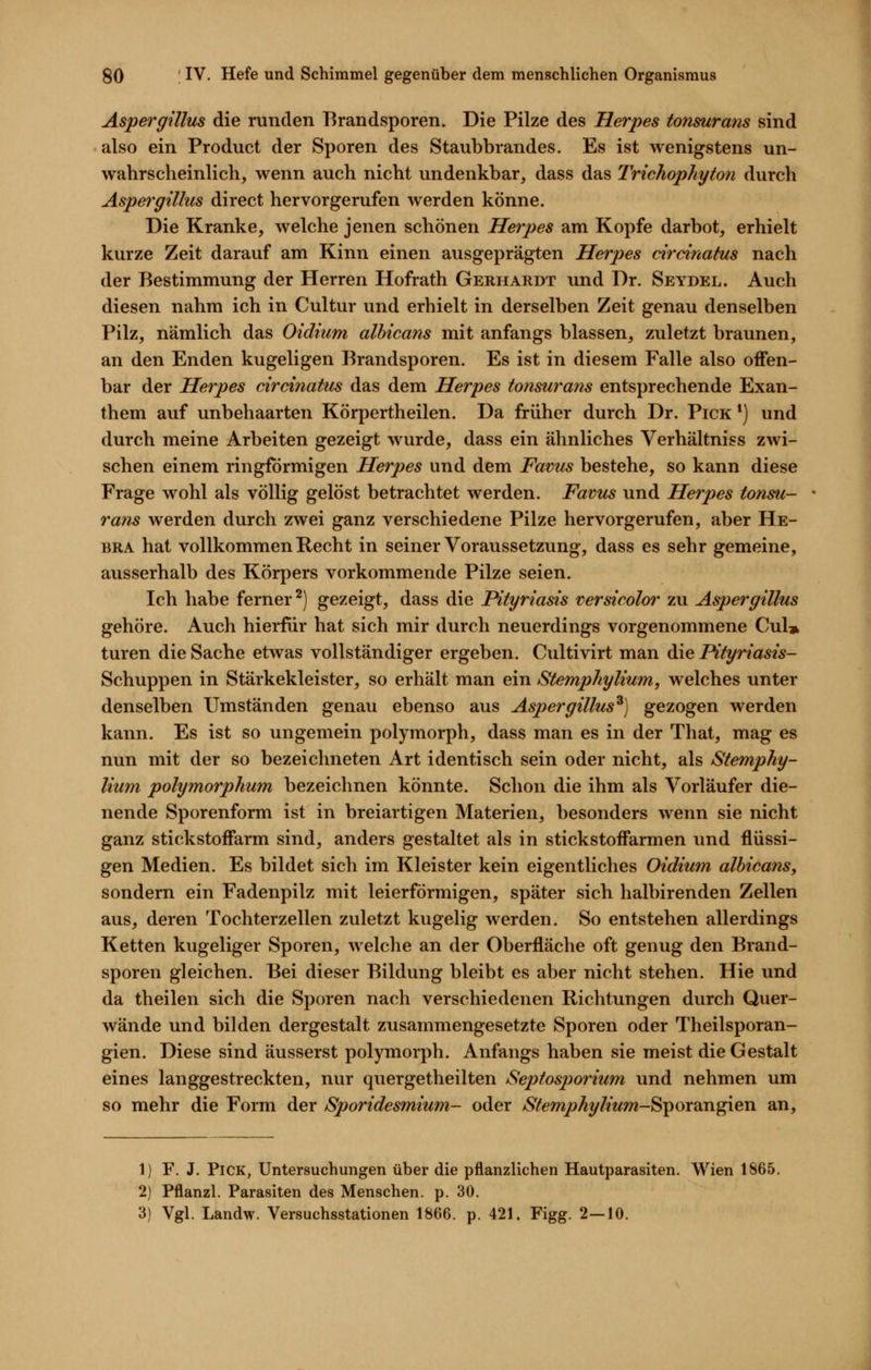 Aspergillus die runden Brandsporen. Die Pilze des Herpes tonsuratis sind also ein Product der Sporen des Staubbrandes. Es ist wenigstens un- wahrscheinlich, wenn auch nicht undenkbar, dass das Trichophyton durch Aspergillus direct hervorgerufen werden könne. Die Kranke, Avelche jenen schönen Herpes am Kopfe darbot, erhielt kurze Zeit darauf am Kinn einen ausgeprägten Herpes circinatus nach der Bestimmung der Herren Hofrath Gerhardt und Dr. Seydel. Auch diesen nahm ich in Cultur und erhielt in derselben Zeit genau denselben Pilz, nämlich das Oidium albicans mit anfangs blassen, zuletzt braunen, an den Enden kugeligen Brandsporen. Es ist in diesem Falle also offen- bar der Herpes circinatus das dem Herpes to7isurans entsprechende Exan- them auf unbehaarten Körpertheilen. Da früher durch Dr. Pick *) und durch meine Arbeiten gezeigt wurde, dass ein ähnliches Verhaltniss zwi- schen einem ringförmigen Herpes und dem Favus bestehe, so kann diese Frage wohl als völlig gelöst betrachtet werden. Favus und Herpes tonsu- rans werden durch zwei ganz verschiedene Pilze hervorgerufen, aber He- BRA hat vollkommen Recht in seiner Voraussetzung, dass es sehr gemeine, ausserhalb des Körpers vorkommende Pilze seien. Ich habe ferner^) gezeigt, dass die Pityriasis versicolor zu Aspergillus gehöre. Auch hierfür hat sich mir durch neuerdings vorgenommene Cul» turen die Sache etwas vollständiger ergeben. Cultivirt man die Pityriasis- Schuppen in Stärkekleister, so erhält man ein Stemphyliwn, welches unter denselben Umständen genau ebenso aus Aspergillus^) gezogen werden kann. Es ist so ungemein polymorph, dass man es in der That, mag es nun mit der so bezeichneten Art identisch sein oder nicht, als Stemphy- lium polymorphum bezeichnen könnte. Schon die ihm als Vorläufer die- nende Sporenform ist in breiartigen Materien, besonders wenn sie nicht ganz stickstoffarm sind, anders gestaltet als in stickstoffarmen und flüssi- gen Medien. Es bildet sich im Kleister kein eigentliches Oidium albicans, sondern ein Fadenpilz mit leierförmigen, später sich halbirenden Zellen aus, deren Tochterzellen zuletzt kugelig werden. So entstehen allerdings Ketten kugeliger Sporen, welche an der Oberfläche oft genug den Brand- sporen gleichen. Bei dieser Bildung bleibt es aber nicht stehen. Hie und da theilen sich die Sporen nach verschiedenen Richtungen durch Quer- wände und bilden dergestalt zusammengesetzte Sporen oder Theilsporan- gien. Diese sind äusserst polymorph. Anfangs haben sie meist die Gestalt eines langgestreckten, nur quergetheilten Septosporium und nehmen um so mehr die Form der Sporidesmium- oder Stemphylium-^^oroxv^ien an. 1) F. J. Pick, Untersuchungen über die pflanzlichen Hautparasiten. Wien 1865, 2) Pflanzl. Parasiten des Menschen, p. 30. 3) Vgl. Landw. Versuchsstationen 1866. p. 421. Figg. 2—10.