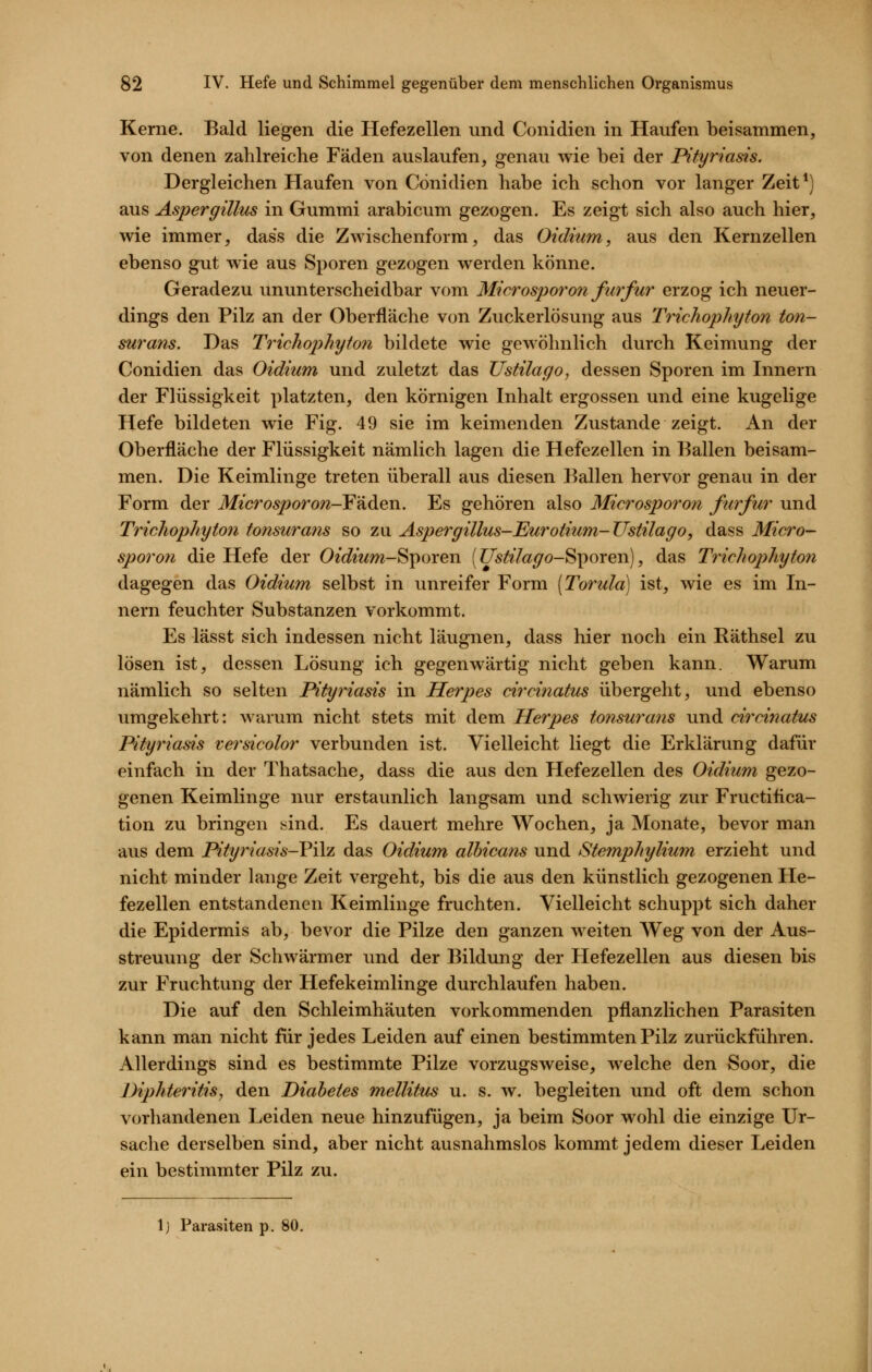 Kerne. Bald liegen die Hefezellen und Conidien in Haufen beisammen, von denen zahlreiche Fäden auslaufen, genau wie bei der Pityriasis. Dergleichen Haufen von Conidien habe ich schon vor langer Zeit*) aus Aspergillus in Gummi arabicum gezogen. Es zeigt sich also auch hier, wie immer, dass die Zwischenform, das Oidium, aus den Kernzellen ebenso gut wie aus Sporen gezogen werden könne. Geradezu ununterscheidbar vom Microsporon furfur erzog ich neuer- dings den Pilz an der Oberfläche von Zuckerlösung aus Trichophyton ton- surans. Das Trichophyton bildete wie gewöhnlich durch Keimung der Conidien das Oidium und zuletzt das Ustilago, dessen Sporen im Innern der Flüssigkeit platzten, den körnigen Inhalt ergossen und eine kugelige Hefe bildeten wie Fig. 49 sie im keimenden Zustande zeigt. An der Oberfläche der Flüssigkeit nämlich lagen die Hefezellen in Ballen beisam- men. Die Keimlinge treten überall aus diesen Ballen hervor genau in der Form der Microsporon-F'idien. Es gehören also Microsporon furfur und Trichophyton tonsurans so zu Aspergillus-Eurotium-Ustilago, dass Micro-- sporon die Hefe der Oidium-^^oxexv [Ustilago-SipoYen), das Trichophyton dagegen das Oidium selbst in unreifer Form [Torula] ist, wie es im In- nern feuchter Substanzen vorkommt. Es lässt sich indessen nicht läugnen, dass hier noch ein Räthsel zu lösen ist, dessen Lösung ich gegenwärtig nicht geben kann. Warum nämlich so selten Pityriasis in Herpes circinatus übergeht, und ebenso umgekehrt: warum nicht stets mit dem Herpes tonsurans und circinatus Pityriasis versicolor verbunden ist. Vielleicht liegt die Erklärung dafür einfach in der Thatsache, dass die aus den Hefezellen des Oidium gezo- genen Keimlinge nur erstaunlich langsam und schwierig zur Fructiiica- tion zu bringen sind. Es dauert mehre Wochen, ja Monate, bevor man aus dem Pityriasis-Vi\z das Oidium albicans und Stemphylium erzieht und nicht minder lange Zeit vergeht, bis die aus den künstlich gezogenen He- fezellen entstandenen Keimlinge fruchten. Vielleicht schuppt sich daher die Epidermis ab, bevor die Pilze den ganzen weiten Weg von der Aus- streuung der Schwärmer und der Bildung der Hefezellen aus diesen bis zur Fruchtung der Hefekeimlinge durchlaufen haben. Die auf den Schleimhäuten vorkommenden pflanzlichen Parasiten kann man nicht für jedes Leiden auf einen bestimmten Pilz zurückführen. Allerdings sind es bestimmte Pilze vorzugsweise, welche den Soor, die Diphteritis, den Diabetes mellitus u. s. w. begleiten und oft dem schon vorhandenen Leiden neue hinzufügen, ja beim Soor wohl die einzige Ur- sache derselben sind, aber nicht ausnahmslos kommt jedem dieser Leiden ein bestimmter Pilz zu. Ij Parasiten p. 80.