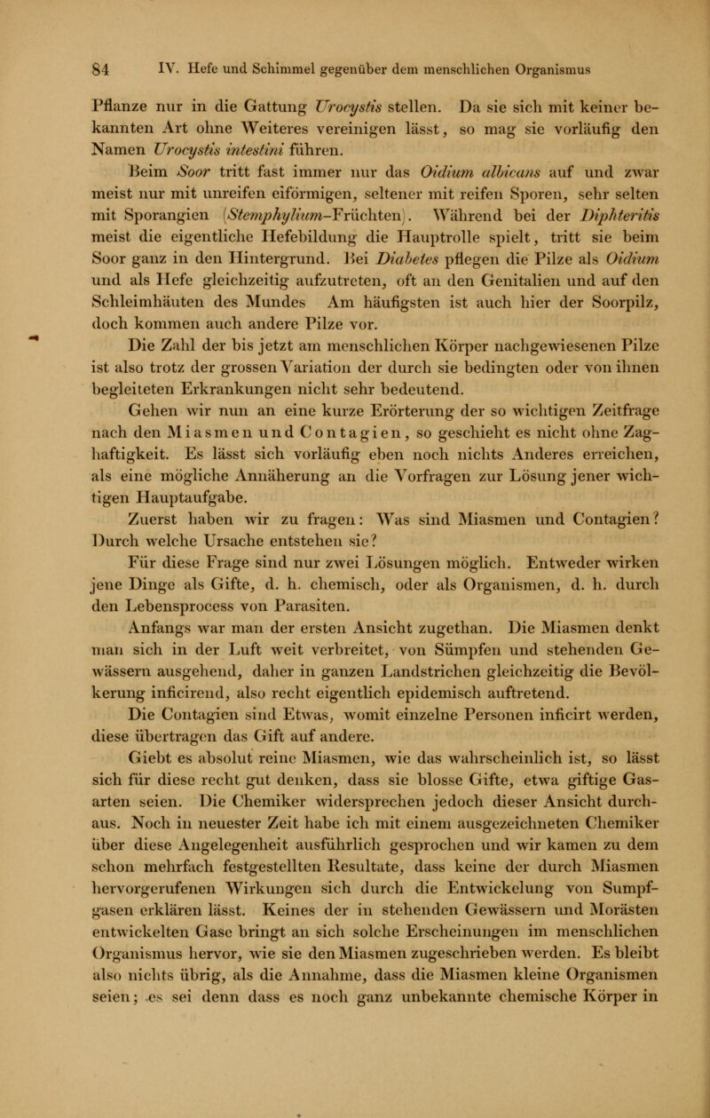 Pflanze nur in die Gattung TJrocystis stellen. Da sie sich mit keiner be- kannten Art ohne Weiteres vereinigen lässt, so mag sie vorläufig den Namen Urocystis intestini führen. Beim Soor tritt fast immer nur das Oidium albicans auf und zwar meist nur mit unreifen eiförmigen, seltener mit reifen Sporen, sehr selten mit Sporangien (StefnphyImm-¥rüchten]. \yährend bei der Diphteritis meist die eigentliche Hefebildung die Hauptrolle spielt, tritt sie beim Soor ganz in den Hintergrund. ]^ei Diabetes pflegen die Pilze als Oidium und als Hefe gleichzeitig aufzutreten, oft an den Genitalien und auf den Schleimhäuten des Mundes Am häufigsten ist auch hier der Soorpilz, doch kommen auch andere Pilze vor. Die Zahl der bis jetzt am menschlichen Körper nachgewiesenen Pilze ist also trotz der grossen Variation der durch sie bedingten oder von ihnen begleiteten Erkrankungen nicht sehr bedeutend. Gehen wir nun an eine kurze Erörterung der so wichtigen Zeitfrage nach den Miasmen und Contagien, so geschieht es nicht ohne Zag- haftigkeit. Es lässt sich vorläufig eben noch nichts Anderes erreichen, als eine mögliche Annäherung an die Vorfragen zur Lösung jener wich- tigen Hauptaufgabe. Zuerst haben wir zu fragen: Was sind Miasmen und Contagien ? Durch welche Ursache entstehen sie? Für diese Frage sind nur zwei Lösungen möglich. Entweder wirken jene Dinge als Gifte, d. h. chemisch, oder als Organismen, d. h. durch den Lebensprocess von Parasiten. Anfangs war man der ersten Ansicht zugethan. Die Miasmen denkt man sich in der Luft weit verbreitet, von Sümpfen und stehenden Ge- wässern ausgehend, daher in ganzen Landstrichen gleichzeitig die Bevöl- kerung inficirend, also recht eigentlich epidemisch auftretend. Die Contagien sind Etwas, womit einzelne Personen inficirt werden, diese übertragen das Gift auf andere. Giebt es absolut reine Miasmen, wie das wahrscheinlich ist, so lässt sich für diese recht gut denken, dass sie blosse Gifte, etwa giftige Gas- arten seien. Die Chemiker widersprechen jedoch dieser Ansicht durch- aus. Noch in neuester Zeit habe ich mit einem ausgezeichneten Chemiker über diese Angelegenheit ausführlich gesprochen und wir kamen zu dem schon mehrfach festgestellten Resultate, dass keine der durch Miasmen hervorgerufenen Wirkungen sich durch die Entwickelung von Sumpf- gasen erklären lässt. Keines der in stehenden Gewässern und Morästen entwickelten Gase bringt an sich solche Erscheinungen im menschlichen Organismus hervor, wie sie den Miasmen zugeschrieben werden. Es bleibt also nichts übrig, als die Annahme, dass die Miasmen kleine Organismen seien; es sei denn dass es noch ganz unbekannte chemische Körper in