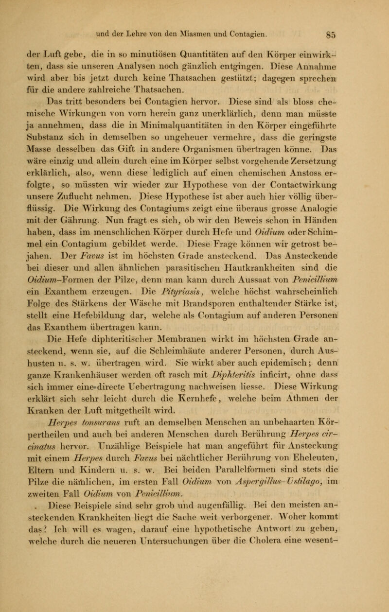 der Luft gebe, die in so minutiösen Quantitäten auf den Körper einwirk- ten, dass sie unseren Analysen noch gänzlich entgingen. Diese Annahme wird aber bis jetzt durch keine Thatsachen gestützt; dagegen sprechen für die andere zahlreiche Thatsachen. Das tritt besonders bei Contagien hervor. Diese sind als bloss che- mische Wirkungen von vorn herein ganz unerklärlich, denn man müsste ja annehmen, dass die in Minimalquantitäten in den Körper eingeführte Substanz sich in demselben so ungeheuer vermehre, dass die geringste Masse desselben das Gift in andere Organismen übertragen könne. Das wäre einzig und allein durch eine im Körper selbst vorgehende Zersetzung erklärlich, also, wenn diese lediglich auf einen chemischen Anstoss er- folgte, so müssten wir wieder zur Hypothese von der Contactwirkung unsere Zuflucht nehmen. Diese Hypothese ist aber auch hier völlig über- flüssig. Die Wirkung des Contagiums zeigt eine überaus grosse Analogie mit der Gährung. Nun fragt es sich, ob wir den Beweis schon in Händen haben, dass im menschlichen Körper durch Hefe und Oidium oder Schim- mel ein Contagium gebildet werde. Diese Frage können wir getrost be- iahen. Der Favus ist im höchsten Grade ansteckend. Das Ansteckende bei dieser und allen ähnlichen parasitischen Hautkrankheiten sind die Oec?mw-Formen der Pilze, denn man kann durch Aussaat von Penicillnim ein Exanthem erzeugen. Die Pityriasis, welche höchst wahrscheinlich Folge des Stärkens der Wäsche mit ]handsporen enthaltender Stärke ist, stellt eine Hefebildung dar, welche als Contagium auf anderen Personen das Exanthem übertragen kann. Die Hefe diphteritischer Membranen wirkt im höchsten Grade an- steckend, wenn sie, auf die Schleimhäute anderer Personen, durch Aus- husten u. s. w. übertragen wird. Sie wirkt aber auch epidemisch; denn ganze Krankenhäuser werden oft rasch mit Diphteritis inficirt, ohne dass sich immer einc'directe Uebertragung nachweisen Hesse. Diese Wirkung erklärt sich sehr leicht durch die Kernhefe, welche beim Athmen der Kranken der Luft mitgetheilt wird. Herpes tonsurans ruft an demselben Menschen an unbehaarten Kör- pertheilen und auch bei anderen Menschen durch Berührung Herpes dr- dnatus hervor. Unzählige Beispiele hat man angeführt für Ansteckung mit einem Herpes durch Favus bei nächtlicher Berülnung von Eheleuten, Eltern und Kindern u. s. w. Bei beiden Parallelformen sind stets die Pilze die närtilichen, im ersten Fall Oidium von AspergiUus-TJstilago, im zweiten Fall Oidium von Penicilliiim. . Diese Beispiele sind sehr grob und augenfällig. Bei den meisten an- steckenden Krankheiten liegt die Sache weit verborgener. Woher kommt das? Ich will es wagen, darauf eine hypothetische Antwort zu geben, welche durch die neueren Untersuchungen über die Cholera eine wesent-