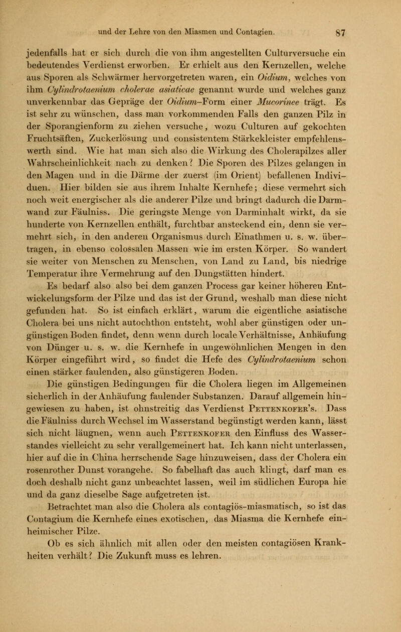 jedenfalls hat er sich durch die von ihm angestellten Culturversuche ein bedeutendes Verdienst erworben. Er erhielt aus den Kernzellen, welche aus Sporen als Schwärmer hervorgetreten waren, ein Oidium, welches von ihm Cylindrotaenium cholerae asiaticae genannt wurde und welches ganz unverkennbar das Gepräge der Oidium-Foxm. einer Mucorinee trägt. Es ist sehr zu wünschen, dass man vorkommenden Falls den ganzen Pilz in der Sporangienform zu ziehen versuche, wozu Culturen auf gekochten Fruchtsäften, Zuckcrlösung und consistentem Stärkekleister empfehlens- werth sind. Wie hat man sich also die Wirkung des Cholerapilzes aller Wahrscheinlichkeit nach zu denken? Die Sporen des Pilzes gelangen in den Magen und in die Därme der zuerst (im Orient) befallenen Indivi- duen. Hier bilden sie aus ihrem Inhalte Kernhefe; diese vermehrt sich noch weit energischer als die anderer Pilze und bringt dadurch die Darm- wand zur Fäulniss. Die geringste Menge von Darminhalt wirkt, da sie hunderte von Kernzellen enthält, furchtbar ansteckend ein, denn sie ver- mehrt sich, in den anderen Organismus durch Einathmen u. s. w. über- tragen, in ebenso colossalen Massen wie im ersten Körper. So wandert sie weiter von Menschen zu Menschen, von Land zu I^and, bis niedrige Temperatur ihre Vermehrung auf den Dungstätten hindert. Es bedarf also also bei dem ganzen Process gar keiner höheren Ent- wickelungsform der Pilze und das ist der Grund, weshalb man diese nicht gefunden hat. So ist einfach erklärt, warum die eigentliche asiatische Cholera bei uns nicht autochthon entsteht, wohl aber günstigen oder un- günstigen Boden findet, denn wenn durch locale Verhältnisse, Anhäufung von Dünger u. s. w. die Kernhefe in ungewöhnlichen Mengen in den Körper eingeführt wird, so findet die Hefe des Cylindrotaenium schon einen stärker faulenden, also günstigeren Boden. Die günstigen Bedingungen für die Cholera liegen im Allgemeinen sicherlich in der Anhäufung faulender Substanzen. Darauf allgemein hin- gewiesen zu haben, ist ohnstreitig das Verdienst Pettenkofer's. Dass die Fäulniss durch Wechsel im Wasserstand begünstigt werden kann, lässt sich nicht läugnen, wenn auch Pettenkofer den Einfluss des Wasser- standes vielleicht zu sehr verallgemeinert hat. Ich kann nicht unterlassen, hier auf die in China herrschende Sage hinzuweisen, dass der Cholera ein rosenrother Dunst vorangehe. So fabelhaft das auch klingt, darf man es doch deshalb nicht ganz unbeachtet lassen, weil im südlichen Europa hie und da ganz dieselbe Sage aufgetreten ist. Betrachtet man also die Cholera als contagiös-miasmatisch, so ist das Contagium die Kernhefe eines exotischen, das Miasma die Kernhefe ein- heimischer Pilze. Ob es sich ähnlich mit allen oder den meisten contagiösen Krank- heiten verhält? Die Zukunft muss es lehren.