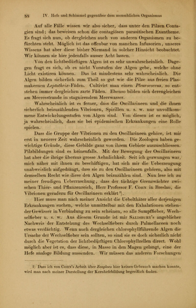 Auf alle Fälle wissen wir also sicher, dass unter den Pilzen Conta- gien sind; das beweisen schon die contagiösen parasitischen Exantheme. Es fragt sich nun, ob dergleichen auch von anderen Organismen zu be- fürchten steht. Möglich ist das offenbar von manchen Infusorien, unseres Wissens hat aber diese bisher Niemand in solcher Hinsicht beobachtet. Wir können sie hier jedenfalls ausser Acht lassen. Von den lichtbedürftigen Algen ist es sehr unwahrscheinlich. Dage- gen fragt es sich, ob es nicht Vorstufen der Algen gebe, welche ohne Licht existiren können. Das ist mindestens sehr wahrscheinlich. Die Algen bilden sicherlich zum Theil so gut wie die Pilze aus freien Plas- makernen LejHothrix-Y'^diGYi. Cultivirt man einen Pleurococcus, so ent- stehen immer dergleichen zarte Fäden. Ebenso bilden sich derengleichen am Meeresstrande in stagnirendem Meerwasser. Wahrscheinlich ist es ferner, dass die Oscillarineen und die ihnen sicherlich beizuzählenden Vibrionen, Spirillen u. s. w. nur unvollkom- mene Entwickelungsstufen von Algen sind. Von diesen ist es möglich, ja wahrscheinlich, dass sie bei epidemischen Erkrankungen eine Polle spielen. Dass die Gruppe der Vibrionen zu den Oscillarineen gehöre, ist mir erst in neuerer Zeit wahrscheinlich geworden. Die Zoologen haben ge- wichtige Gründe, diese Gebilde ganz von ihrem Gebiete auszuschliessen. Pilzbildungen sind es keinenfalls. Mit der Bewegung der Oscillarineen hat aber die ihrige überaus grosse Aehnlichkeit. Seit ich gezwvmgen war, mich näher mit ihnen zu beschäftigen, hat sich mir die Ueberzeugung unabweislich aufgedrängt, dass sie zu den Oscillarineen gehören, also mit demselben Recht wie diese den Algen beizuzählen sind. Nun lese ich zu meiner freudigen Ueberraschung, dass der tüchtige Grenzwächter zwi- schen Thier- und Pflanzenreich, Herr Professor F. Cohn in Breslau, die Vibrionen geradezu für Oscillarineen erklärt^). Hier muss man nach meiner Ansicht die Uebelthäter aller derjenigen Erkrankungen suchen, welche unmittelbar mit den Exhalationen stehen- der Gewässer in Verbindung zu sein scheinen, so alle Sumpffieber, Wech- selfieber u. s. w. Aus diesem Grunde ist mir Salisbüry's angeblicher Nachweis der Entstehung des Wechselfiebers durch Palmellaceen noch etwas verdächtig. Wenn auch dergleichen chlorophyllführende Algen die Ursache der Wechselfieber sein sollten, so sind sie es doch sicherlich nicht durch die Vegetation der lichtbediirftigen Chlorophyllzellen direct. AVohl möglich aber ist es, dass diese, in Masse in den Magen gelangt, eine der Hefe analoge Bildung aussenden. Wir müssen das anderen Forschungen 1) Dass ich von Cohn's Arbeit über Zoogloea hier keinen Gebrauch machen konnte, wird man nach meiner Darstellung der Kernhefebildung begreiflich finden.