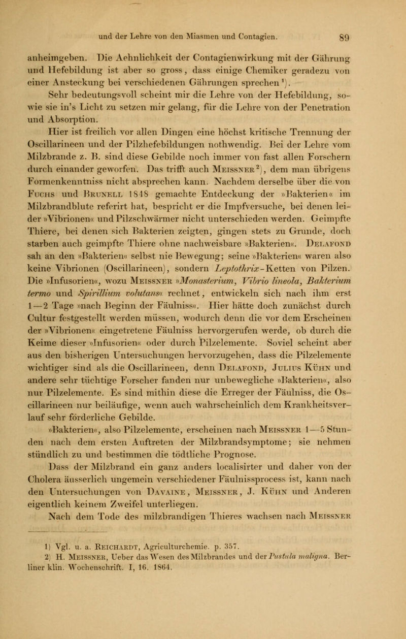 anheimgeben. Die Aehnlichkeit der Contagien Wirkung mit der Gähning und llefebildung ist aber so gross, dass einige Chemiker geradezu von einer Ansteckung bei verscliiedenen Gährungen sprechen^). Sehr bedeutungsvoll scheint mir die I/chre von der Hefebildung, so- wie sie in's Licht zu setzen mir gelang, für die Lehre von der Penetration und Absorption. Hier ist freilich vor allen Dingen eine höchst kritische Trennung der Oscillarineen und der Pilzhefebildungen nothwendig. Bei der Lehre vom Milzbrande z. B. sind diese Gebilde noch immer von fast allen Forschern durch einander gCAA^orfen. Das trifft auch Meissner^), dem man übrigens Formenkenntniss nicht absprechen kann. Nachdem derselbe über die von Fuchs und I^runell 1848 gemachte Entdeckung der «l^akterien« im Milzbrandblute referirt hat, bespricht er die Impfversuche, bei denen lei- der »Vibrionena und Pilzschwärmer nicht unterschieden werden. Geimpfte Thiere, bei denen sich Bakterien zeigten, gingen stets zu Grunde, doch starben auch geimpfte Thiere ohne nachweisbare »Bakterien«. Delafond sah an den »Bakterien« selbst nie Bewegung; seine »]3akterien« waren also keine Vibrionen (Oscillarineen), sondern Lepfothrix-J^etten von Pilzen. Die »Infusorien«, wozu Meissner y)Mo?iasterium, Vibrio liiieola, Bakterium termo und Spirillium volutans^i rechnet, entwickeln sich nach ihm erst 1 — 2 Tage »nach Beginn der Fäulniss«. Hier hätte doch zunächst durch Cultur festgestellt werden müssen, wodurch denn die vor dem Erscheinen der »Vibrionen« eingetretene Fäulniss hervorgerufen werde, ob durch die Keime dieser »Infusorien« oder durch Pilzelemente. Soviel scheint aber aus den bisherigen LTntersuchungen hervorzugehen, dass die Pilzelemente wichtiger sind als die Oscillarineen, denn Delafond, Julius Kühn und andere sehr tüchtige Forscher fanden nur unbewegliche »Bakterien«, also nur Pilzelemcnte. Es sind mithin diese die Erreger der Fäulniss, die Os- cillarineen nur beiläufige, wenn auch wahrscheinlich dem Krankheitsver- lauf sehr förderliche Gebilde. »Bakterien«, also Pilzelemente, erscheinen nach Meissner 1—5 Stun- den nach dem ersten Auftreten der Milzbrandsymptome; sie nehmen stündlich zu und bestimmen die tödtliche Prognose. Dass der Milzbrand ein ganz anders localisirter und daher von der Cholera äiisserlich ungemein verschiedener Fäulnissprocess ist, kann nach den Untersuchungen von Davaine, Meissner, J. Kühn und Anderen eigentlich keinem Zweifel unterliegen. Nach dem Tode des milzbrandigen Thiercs wachsen nach Meissner 1) Vgl. u. a. Reichardt, Agriculturchemie. p. 357. 2) H. Meissner, lieber das Wesen des Milzbrandes und 6er Pustula maligna. Ber- liner klin. Wochenschrift. I, 16. 1864.