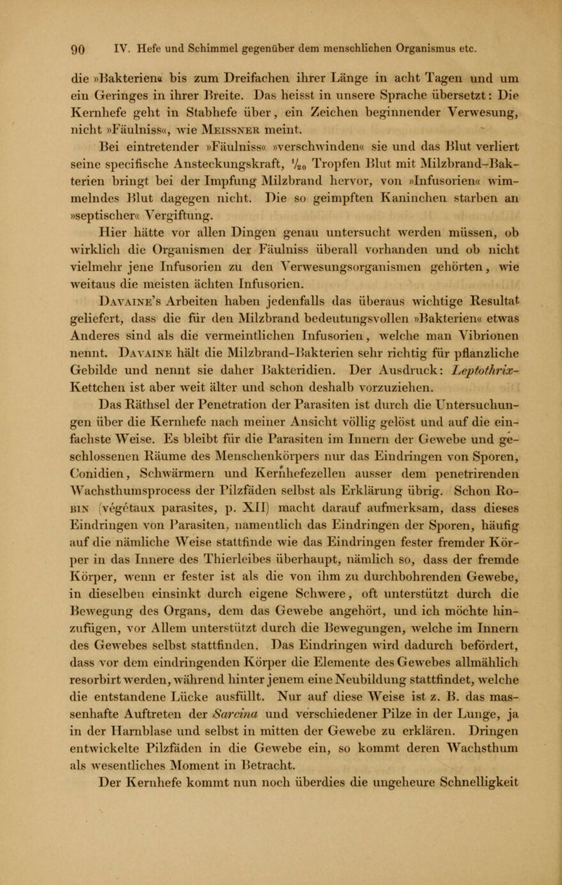 die »Bakteriena bis zum Dreifachen ihrer Länge in acht Tagen und um ein Geringes in ihrer Ikeite. Das heisst in unsere Sprache übersetzt: Die Kernhefe geht in Stabhefe über, ein Zeichen beginnender Verwesung, nicht »Fäulniss«, Avie Meissner meint. Bei eintretender »Fäulnissa »verschwinden« sie und das Blut verliert seine specifische Ansteckungskraft, V20 Tropfen Blut mit Milzbrand-Bak- terien bringt bei der Impfung Milzbrand hervor, von »Infusorien« wim- melndes Blut dagegen nicht. Die so geimpften Kaninchen starben an »septischer« Vergiftung. Hier hätte vor allen Dingen genau untersucht werden müssen, ob wirklich die Organismen der Fäulniss überall vorhanden und ob nicht vielmehr jene Infusorien zu den Verwesungsorganismen gehörten, wde weitaus die meisten ächten Infusorien. Davaine's Arbeiten haben jedenfalls das überaus wichtige Resultat geliefert, dass die für den Milzbrand bedeutungsvollen »Bakterien« etwas Anderes sind als die vermeintlichen Infusorien, welche man Vibrionen nennt. Davaine hält die Milzbrand-Bakterien sehr richtig für pflanzliche Gebilde und nennt sie daher Bakteridien. Der Ausdruck: Leptothrix- Kettchen ist aber weit älter und schon deshalb vorzuziehen. Das Räthsel der Penetration der Parasiten ist durch die Untersuchun- gen über die Kernhefe nach meiner Ansicht völlig gelöst und auf die ein- fachste Weise. Es bleibt für die Parasiten im Innern der Gewebe und ge- schlossenen Räume des Menschenkörpers nur das Eindringen von Sporen, Conidien, Schwärmern und Kernhefezellen ausser dem penetrirenden Wachsthumsprocess der Pilzfäden selbst als Erklärung übrig. Schon Ro- bin (vegetaux parasites, p. XII) macht darauf aufmerksam, dass dieses Eindringen von l^arasiten. namentlich das Eindringen der Sporen, häufig auf die nämliche Weise stattfinde wie das Eindringen fester fremder Kör- per in das Innere des Thierleibes überhaupt, nämlich so, dass der fremde Körper, wenn er fester ist als die von ihm zu durchbohrenden Gewebe, in dieselben einsinkt durch eigene Schwere, oft unterstützt durch die Bewegung des Organs, dem das Gewebe angehört, und ich möchte hin- zufügen, vor Allem unterstützt durch die Bewegungen, welche im Innern des Gewebes selbst stattfinden. Das Eindringen wird dadurch befördert, dass vor dem eindringenden Körper die Elemente des Gewebes allmählich resorbirt werden, während hinter jenem eine Neubildung stattfindet, welche die entstandene Lücke ausfüllt. Nur auf diese Weise ist z. B. das mas- senhafte Auftreten der Sardna und verschiedener Pilze in der Lunge, ja in der Harnblase und selbst in mitten der Gewebe zu erklären. Dringen entwickelte Pilzfäden in die Gewebe ein, so kommt deren Wachsthum als wesentliches Moment in Betracht. Der Kernhefe kommt nun noch überdies die ungeheure Schnelligkeit