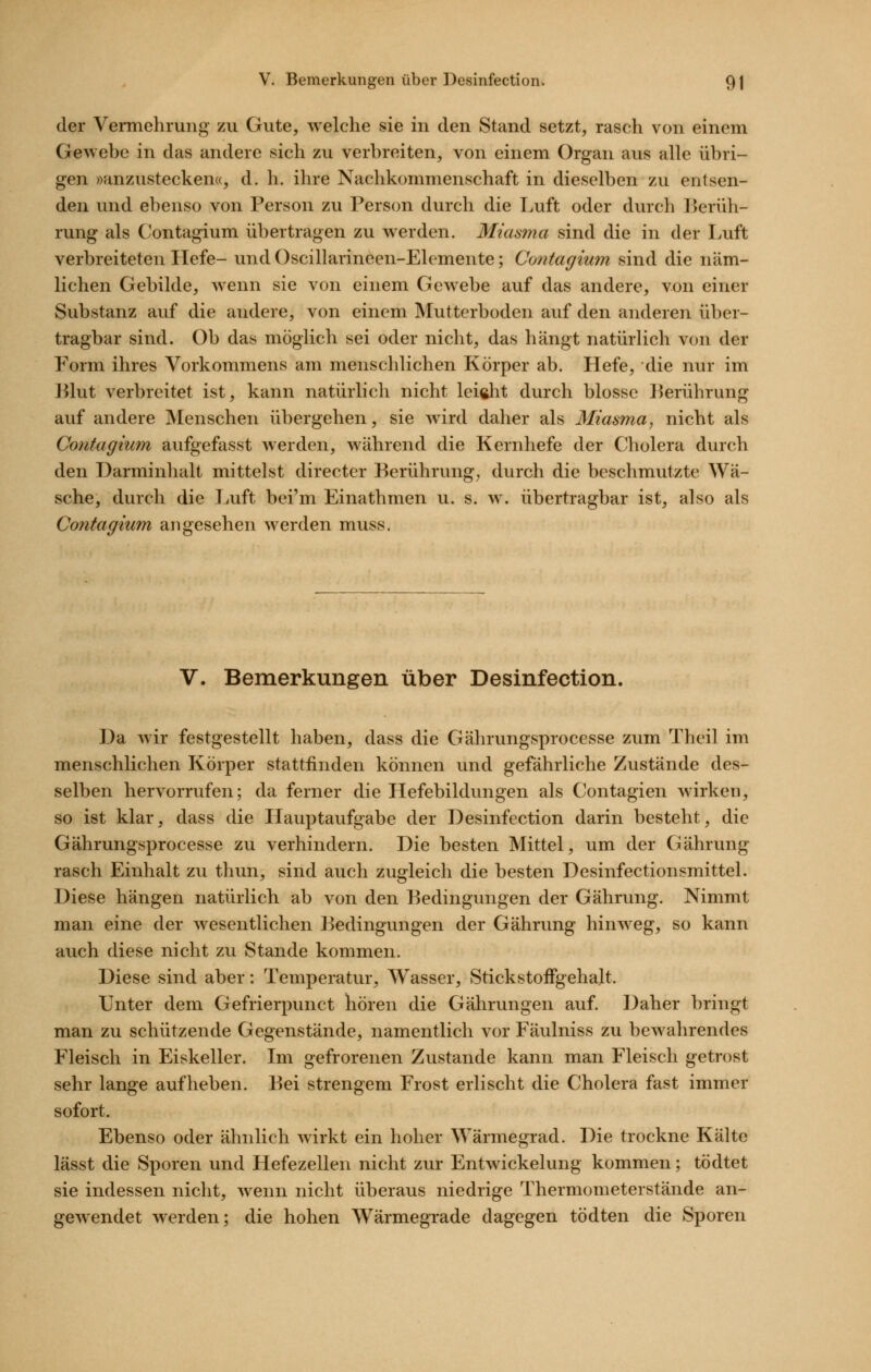 der Vermehrung zu Gute, welche sie in den Stand setzt, rasch von einem Gewebe in das andere sich zu verbreiten, von einem Organ aus alle übri- gen »anzustecken«, d. h. ihre Nachkommenschaft in dieselben zu entsen- den und ebenso von Person zu Person durch die Luft oder durch Berüh- rung als Contagium übertragen zu werden. Miasma sind die in der Luft verbreiteten Liefe- und Oscillarineen-Elemente; Contagium sind die näm- lichen Gebilde, wenn sie von einem Gewebe auf das andere, von einer Substanz auf die andere, von einem Mutterboden auf den anderen über- tragbar sind. Ob das möglich sei oder nicht, das hängt natürlich von der Form ihres Vorkommens am menschlichen Körper ab. Hefe, die nur im J^lut verbreitet ist, kann natürlich nicht leiftlit durch blosse l^erührung auf andere Menschen übergehen, sie wird daher als Miasma, nicht als Contagium aufgefasst werden, während die Kernhefe der Cholera durch den Darminhalt mittelst directer Berührung, durch die beschmutzte Wä- sche, durch die Luft bei'm Einathmen u. s. w. übertragbar ist, also als Contagium angesehen werden muss. V. Bemerkungen über Desinfection. J3a wir festgestellt haben, dass die Gährungsprocesse zum Theil im menschlichen Körper stattfinden können und gefährliche Zustände des- selben hervorrufen; da ferner die Hefebildungen als Contagien wirken, so ist klar, dass die Hauptaufgabe der Desinfection darin besteht, die Gährungsprocesse zu verhindern. Die besten Mittel, um der Gährung rasch Einhalt zu thun, sind auch zugleich die besten Desinfectionsmittel. Diese hängen natürlich ab von den Bedingungen der Gährung. Nimmt man eine der wesentlichen Bedingungen der Gährvmg hinweg, so kann auch diese nicht zu Stande kommen. Diese sind aber: Temperatur, Wasser, StickstofFgeha.lt. Unter dem Gefrierpunct hören die Gährungen auf. Daher bringt man zu schützende Gegenstände, namentlich vor Fäulniss zu bewahrendes Fleisch in Eiskeller. Im gefrorenen Zustande kann man Fleisch getrost sehr lange aufheben. Bei strengem Frost erlischt die Cholera fast immer sofort. Ebenso oder ähnlich wirkt ein hoher Wärmegrad. Die trockne Kälte lässt die Sporen und Hefezellen nicht zur Entwickelung kommen; tödtet sie indessen nicht, wenn nicht überaus niedrige Thermometerstände an- gewendet werden; die hohen Wärmegrade dagegen tödten die Sporen