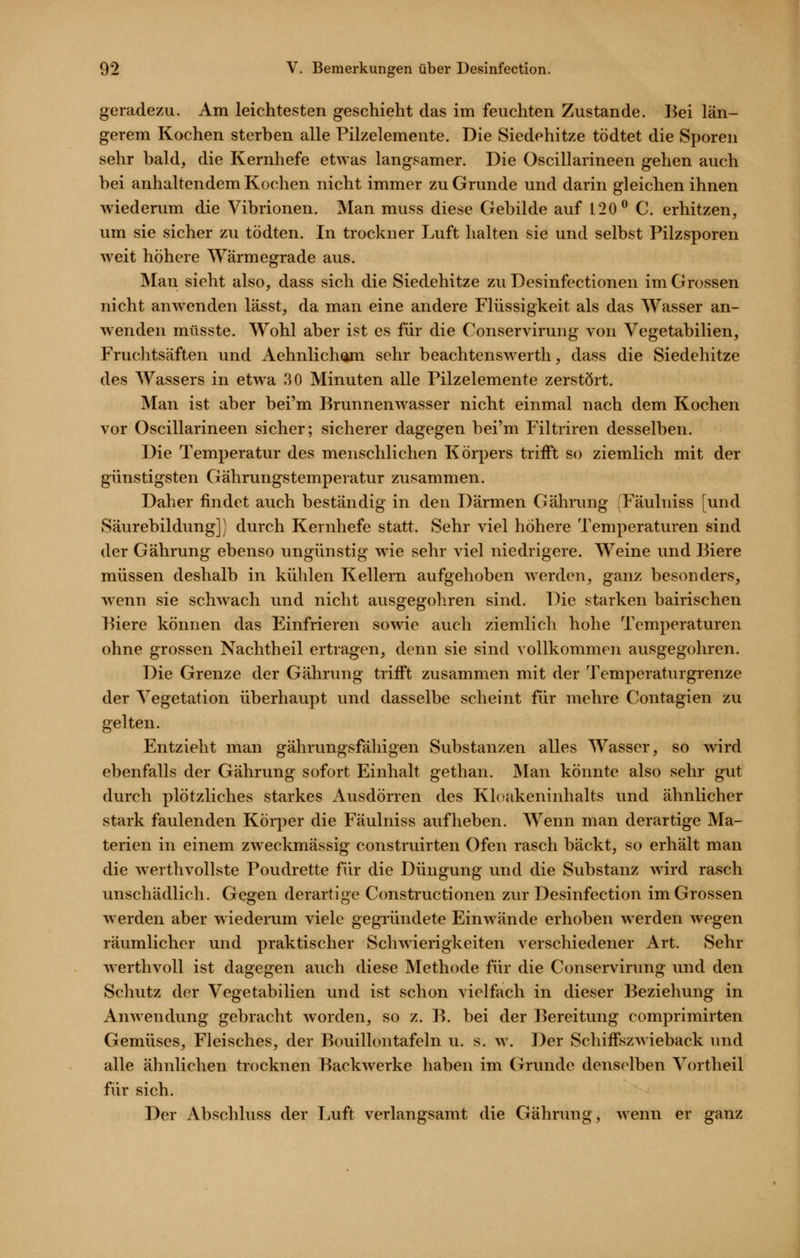 geradezu. Am leichtesten geschieht das im feuchten Zustande, l^ei län- gerem Kochen sterben alle Pilzelemente. Die Siedehitze tödtet die Sporen sehr bald, die Kernhefe etwas langsamer. Die Oscillarineen gehen auch bei anhaltendem Kochen nicht immer zu Grunde und darin gleichen ihnen wiederum die Vibrionen. Man muss diese Gebilde auf 120^ C. erhitzen, um sie sicher zu tödten. In trockner Luft halten sie und selbst Pilzsporen weit höhere Wärmegrade aus. Man sieht also, dass sich die Siedehitze zu Desinfectionen im Grossen nicht anwenden lässt, da man eine andere Flüssigkeit als das Wasser an- wenden müsste. Wohl aber ist es für die Conservirung von Vegetabilien, Fruchtsäften und Aehnlicham sehr beachtenswerth, dass die Siedehitze des Wassers in etwa 30 Minuten alle Pilzelemente zerstört. Man ist aber bei'm Brunnenwasser nicht einmal nach dem Kochen vor Oscillarineen sicher; sicherer dagegen bei'm Filtriren desselben. Die Temperatur des menschlichen Körpers trifft so ziemlich mit der günstigsten Gährungstemperatur zusammen. Daher findet auch beständig in den Därmen Gährung Fäulniss [und Säurebildung]) durch Kernhefe statt. Sehr viel höhere Temperaturen sind der Gährung ebenso ungünstig wie sehr viel niedrigere. Weine und Biere müssen deshalb in kühlen Kellern aufgehoben werden, ganz besonders, wenn sie schwach und nicht ausgegohren sind. Die starken bairischen Piere können das Einfrieren sowie auch ziemlich hohe Temperaturen ohne grossen Nachtheil ertragen, denn sie sind vollkommen ausgegohren. Die Grenze der Gährung trifft zusammen mit der Temperaturgrenze der Vegetation überhaupt und dasselbe scheint für mehre Contagien zu gelten. Entzieht man gährungsfähigen Substanzen alles Wasser, so wird ebenfalls der Gährung sofort Einhalt gethan. Man könnte also sehr gut durch plötzliches starkes Ausdörren des Kloakeninhalts und ähnlicher stark faulenden Körper die Fäulniss aufheben. Wenn man derartige Ma- terien in einem zweckmässig construirten Ofen rasch bäckt, so erhält man die werthvollste Poudrette für die Düngung und die Substanz wird rasch unschädlich. Gegen derartige Constructionen zur Desinfection im Grossen werden aber wiederum viele gegründete Einwände erhoben werden wegen räumlicher und praktischer Schwierigkeiten verschiedener Art. Sehr AverthvoU ist dagegen auch diese Methode für die Conservirung und den Schutz der Vegetabilien und ist schon vielfach in dieser Beziehung in Anwendung gebracht worden, so z. B. bei der l^ereitung comprimirten Gemüses, Fleisches, der Bouillontafeln u. s. w. Der Schiffszwieback und alle ähnlichen trocknen Backwerke haben im Grunde denselben Vortheil für sich. Der Abschluss der TiUft verlangsamt die Gährung, wenn er ganz