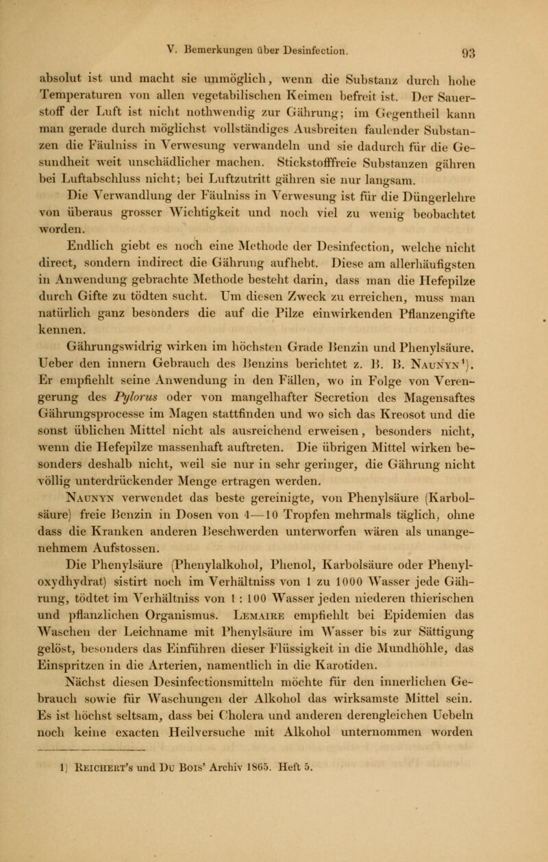 absolut ist und macht sie unmöglich, wenn die Substanz durch hohe Temperaturen von allen vegetabilischen Keimen befreit ist. Der Sauer- stoff der Luft ist nicht nothwendig zur Gährung; im Gegentheil kann man gerade durch möglichst vollständiges Ausbreiten faulender Substan- zen die Fäulniss in Verwesung verwandeln und sie dadurch für die Ge- sundheit weit unschädlicher machen. Stickstofffreie Substanzen gähren bei Luftabschluss nicht; bei Luftzutritt gähren sie nur langsam. Die Verwandlung der Fäulniss in Verwesung ist für die Düngerlehre von überaus grosser Wichtigkeit und noch viel zu wenig beobachtet worden. Endlich giebt es noch eine Methode der Desinfection, welche nicht direct, sondern indirect die Gährung aufhebt. Diese am allerhäufigsten in Anwendung gebrachte Methode bestellt darin, dass man die Hefepilze durch Gifte zu tödten sucht. Um diesen Zweck zu erreichen, muss man natürlich ganz besonders die auf die Pilze einwirkenden Pflanzengifte kennen. Gährungswidrig wirken im höchsten Grade Benzin und Phenylsäure. lieber den innern Gebrauch des l^enzins berichtet z. B. B. Naunyn^). Er empfiehlt seine Anwendung in den Fällen, wo in Folge von Veren- gerung des Pylorus oder von mangelhafter Secretion des Magensaftes Gährungsprocesse im Magen stattfinden und wo sich das Kreosot und die sonst üblichen Mittel nicht als ausreichend erweisen, besonders nicht, wenn die Hefepilzc massenhaft auftreten. Die übrigen Mittel wirken be- sonders deshalb nicht, weil sie nur in sehr geringer, die Gährung nicht völlig unterdrückender Menge ertragen werden. Naunyn verwendet das beste gereinigte, von Phenylsäure (Karbol- säure) freie Benzin in Dosen von 4—10 Tropfen mehrmals täglich^ ohne dass die Kranken anderen Beschwerden unterworfen wären als unange- nehmem Aufstossen. Die Phenylsäure (Phenylalkohol, Phenol, Karbolsäure oder Phenyl- oxydhydrat) sistirt noch im Verbaltniss von 1 zu 1000 AVasser jede Gäh- rung, tödtet im Verhältniss von 1 : 100 Wasser jeden niederen thierischen und pflanzlichen Organismus. Lemaire empfiehlt bei Epidemien das Waschen der Leichname mit Phenylsäure im Wasser bis zur Sättigung gelöst, besonders das Einführen dieser Flüssigkeit in die Mundhöhle, das Einspritzen in die Arterien, namentlich in die Karotiden. Nächst diesen Desinfectionsmitteln möchte für den innerlichen Ge- brauch sowie für Waschungen der Alkohol das wirksamste Mittel sein. Es ist höchst seltsam, dass bei Cholera und anderen derengleichen Uebeln noch keine exacten Heilversuche mit Alkohol unternommen worden 1) Reichert's und Du Bois' Archiv 1865. Heft 5.