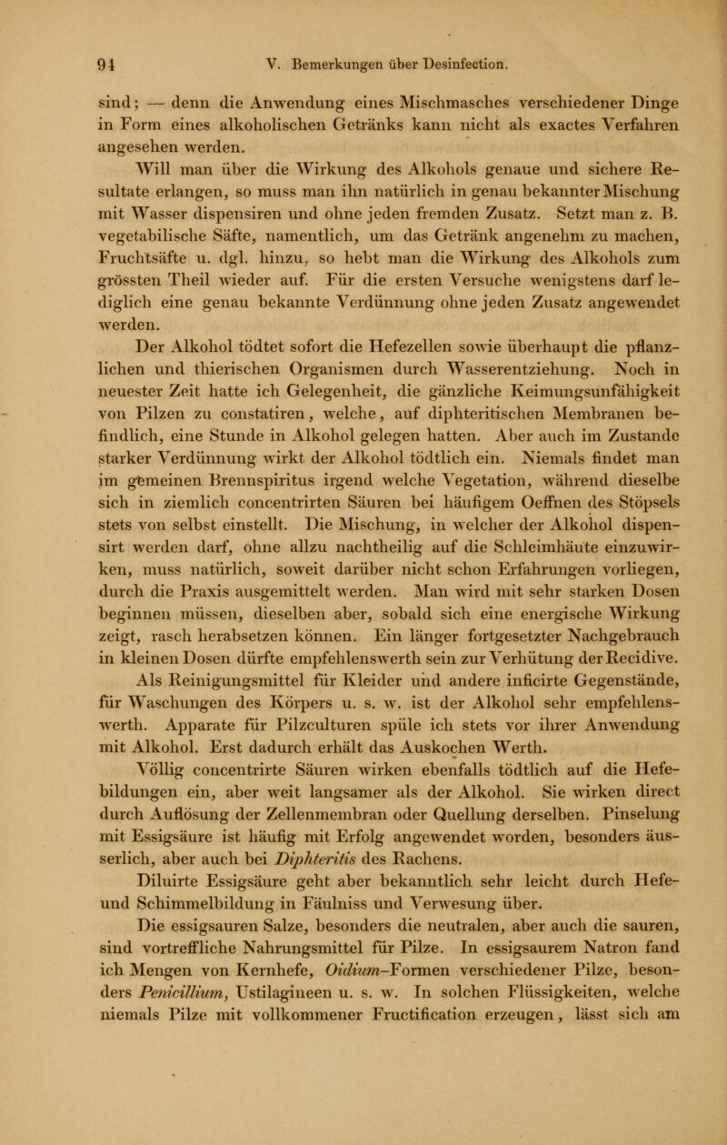 sind; — denn die Anwendung eines Mischmasches verschiedener Dinge in Form eines alkoholischen Getränks kann nicht als exactes Verfahren angesehen werden. Will man iiher die Wirkung des Alkohols genaue und sichere Re- sultate erlangen, so muss man ihn natürlich in genau bekannter Mischung mit Wasser dispensiren und ohne jeden fremden Zusatz. Setzt man z. B. vegetabilische Säfte, namentlich, um das Getränk angenehm zu machen, Fruchtsäfte u. dgl. hinzu^ so hebt man die Wirkung des Alkohols zum grössten Theil wieder auf. Für die ersten Versuche wenigstens darf le- diglich eine genau bekannte Verdünnung ohne jeden Zusatz angewendet werden. Der Alkohol tödtet sofort die Hefezellen sowie überhaupt die pflanz- lichen und thierischen Organismen durch Wasserentziehung. Noch in neuester Zeit hatte ich Gelegenheit, die gänzliche Keimungsunfähigkeit von Pilzen zu constatiren, welche, auf diphteritischen IVIembranen be- findlich, eine Stunde in Alkohol gelegen hatten. Aber auch im Zustande starker Verdünnung wirkt der Alkohol tödtlich ein. Niemals findet man im gemeinen Brennspiritus irgend welche Vegetation, während dieselbe sich in ziemlich concentrirten Säuren bei häufigem Oeffnen des Stöpsels stets von selbst einstellt. Die Älischung, in welcher der Alkohol dispen- sirt werden darf, ohne allzu nachtheilig auf die Schleimhäute einzuwir- ken, muss natürlich, soweit darüber nicht schon Erfahrungen vorliegen, durch die Praxis ausgemittelt werden. Man wird mit sehr starken Dosen beginnen müssen, dieselben aber, sobald sich eine energische Wirkung zeigt, rasch herabsetzen können. Ein länger fortgesetzter Nachgebrauch in kleinen Dosen dürfte empfehlensAverth sein zur Verhütung derRecidive. Als Reinigungsmittel für Kleider uiid andere inficirte Gegenstände, für Waschungen des Körpers u. s. w. ist der Alkohol sehr empfehlens- werth. Apparate für Pilzculturen spüle ich stets vor ihrer Anwendung mit Alkohol. Erst dadurch erhält das Auskochen Werth. Völlig concentrirte Säuren wirken ebenfalls tödtlich auf die Hefe- bildungen ein, aber weit langsamer als der Alkohol. Sie wirken direct durch Auflösung der Zellenmembran oder Quellung derselben. Pinselung mit Essigsäure ist häufig mit Erfolg angewendet worden, besonders äus- serlich, aber auch bei Diphteritis des Rachens. Diluirte Essigsäure geht aber bekanntlich sehr leicht durch Hefe- und Schimmelbildung in Fäulniss und Verwesung über. Die essigsauren Salze, besonders die neutralen, aber auch die sauren, sind vortreff'liche Nahrungsmittel für Pilze. In essigsaurem Natron fand ich Mengen von Kernhefe, Oidium-FoxvdQn verschiedener Pilze, beson- ders Penicillium, Ustilagineen u. s. w. In solchen Flüssigkeiten, welche niemals Pilze mit vollkommener Fructification erzeugen, lässt sich am