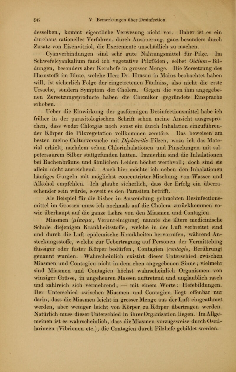 desselben, kommt eigentliche Verwesung nicht vor. Daher ist es ein durchaus rationelles Verfahren, durch Ansäuerung, ganz besonders durch Zusatz von Eisenvitriol, die Excremente unschädlich zu machen. CyanVerbindungen sind sehr gute Nahrungsmittel für Pilze. Im Sclnvefelcyankalium fand ich vegetative Pilzfäden, selbst Oidiwn-JMl- dungen, besonders aber Kernhefe in grosser Menge. Die Zersetzung des Harnstoffs im Blute, welche Herr Dr. Hirsch in Mainz beobachtet haben will, ist sicherlich Folge der eingetretenen Fäulniss, also nicht die erste Ursache, sondern Symptom der Cholera. Gegen die von ihm angegebe- nen Zersetzungsproducte haben die Chemiker gegründete Einsprache erhoben. lieber die Einwirkung der gasförmigen ]3esinfectionsmittel habe ich früher in der parasitologischen Schrift schon meine Ansicht ausgespro- chen, dass weder Chlorgas noch sonst ein durch Inhalation einzuführen- der Körper die Pilzvegetation vollkommen zerstöre. Das beweisen am besten meine Culturversuche mit Diphteritis-VHzQw, avozu ich das Mate- rial erhielt, nachdem schon Chlorinhalationen und Piiiselungen mit sal- petersaurem Silber stattgefunden hatten. Immerhin sind die Inhalationen bei Eachenbräune vmd ähnlichen Leiden höchst werthvoll; doch sind sie allein nicht ausreichend. Auch hier möchte ich neben den Inhalationen häufiges Gurgeln mit möglichst concentrirter Mischung von Wasser und Alkohol empfehlen. Ich glaube sicherlich, dass der Erfolg ein überra- schender sein würde, soweit es den Parasiten betrifft. Als Beispiel für die bisher in Anwendung gebrachten Desinfections- mittel im Grossen muss ich nochmals auf die Cholera zurückkommen so- wie überhaupt auf die ganze Lehre von den Miasmen und Contagien. Miasmen (iiiLaof.ia, Verunreinigung) nannte die ältere medicinische Schule diejenigen Krankheitsstoffe, welche in der Luft verbreitet sind und durch die Luft epidemische Krankheiten hervorrufen, während An- steckungsstoffe, welche zur Uebertragung auf Personen der Vermittelung flüssiger oder fester Körper bedürfen, Contagien [contagio, Berührung) genannt wurden. Wahrscheinlich existirt dieser Unterschied zwischen Miasmen und Contagien nicht in dem eben angegebenen Sinne; vielmehr sind Miasmen und Contagien höchst wahrscheinlich Organismen von winziger Grösse, in ungeheuren Massen auftretend und unglaublich rasch und zahlreich sich vermehrend; — mit einem Worte: Ilefebildungen. Der Unterschied zwischen Miasmen und Contagien liegt offenbar nur darin, dass die Miasmen leicht in grosser Menge aus der Luft eingeathmet werden, aber weniger leicht von Körper zu Körper übertragen werden. Natürlich muss dieser Unterschied in ihrer Organisation liegen. Im Allge- meinen ist es wahrscheinlich, dass die Miasmen vorzugsweise durch Oscil- larineen (Vibrionen etc.), die Contagien durch Pilzhefe gebildet werden.