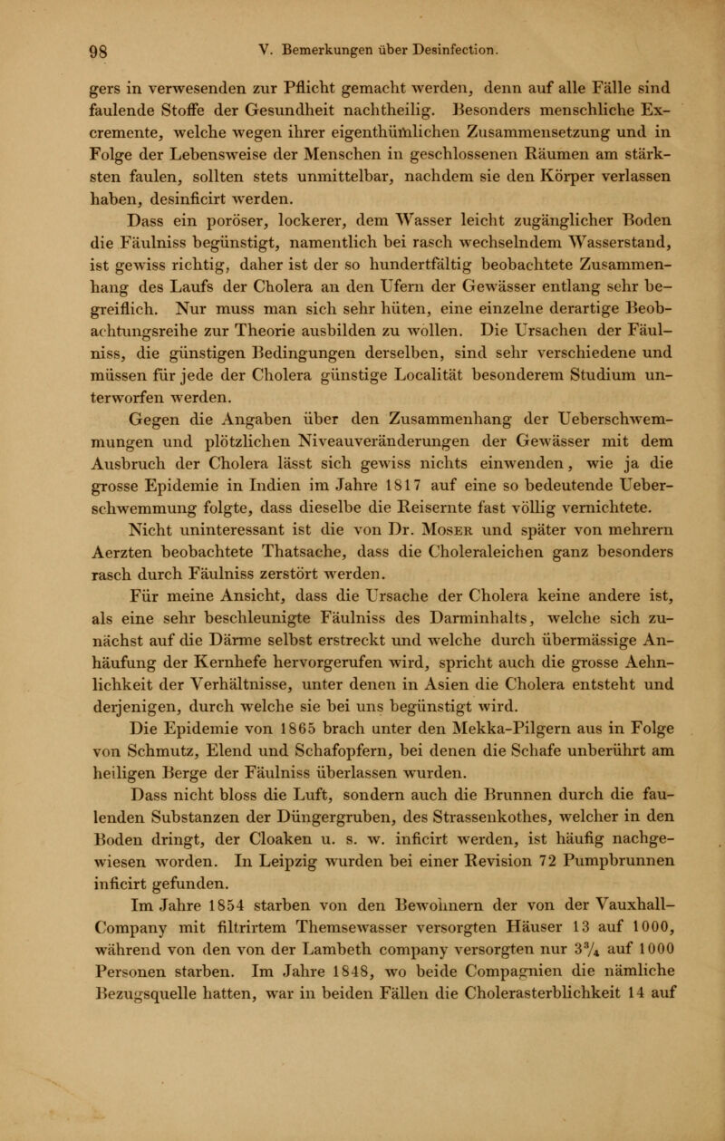 gers in verwesenden zur Pflicht gemacht werden, denn auf alle Fälle sind faulende Stoffe der Gesundheit nachtheilig. Besonders menschliche Ex- cremente, welche wegen ihrer eigenthüftilichen Zusammensetzung und in Folge der Lebensweise der Menschen in geschlossenen Räumen am stärk- sten faulen, sollten stets unmittelbar, nachdem sie den Körper verlassen haben, desinficirt werden. Dass ein poröser, lockerer, dem Wasser leicht zugänglicher Boden die Fäulniss begünstigt, namentlich bei rasch wechselndem Wasserstand, ist gewiss richtig, daher ist der so hundertfältig beobachtete Zusammen- hang des Laufs der Cholera an den Ufern der Gewässer entlang sehr be- greiflich. Nur muss man sich sehr hüten, eine einzelne derartige Beob- achtungsreihe zur Theorie ausbilden zu wollen. Die Ursachen der Fäul- niss, die günstigen Bedingungen derselben, sind sehr verschiedene und müssen für jede der Cholera günstige Localität besonderem Studium un- terworfen werden. Gegen die Angaben über den Zusammenhang der Ueberschw^em- mungen und plötzlichen Niveauveränderungen der Gewässer mit dem Ausbruch der Cholera lässt sich gewiss nichts einwenden, wie ja die grosse Epidemie in Lidien im Jahre 1817 auf eine so bedeutende Ueber- schwemmung folgte, dass dieselbe die Reisernte fast völlig vernichtete. Nicht uninteressant ist die von Dr. Moser und später von mehrern Aerzten beobachtete Thatsache, dass die Choleraleichen ganz besonders rasch durch Fäulniss zerstört werden. Für meine Ansicht, dass die Ursache der Cholera keine andere ist, als eine sehr beschleunigte Fäulniss des Darminhalts, welche sich zu- nächst auf die Därme selbst erstreckt und welche durch übermässige An- häufung der Kernhefe hervorgerufen wird, spricht auch die grosse Aehn- lichkeit der Verhältnisse, unter denen in Asien die Cholera entsteht und derjenigen, durch welche sie bei uns begünstigt wird. Die Epidemie von 1865 brach unter den Mekka-Pilgern aus in Folge von Schmutz, Elend und Schafopfern, bei denen die Schafe unberührt am heiligen Berge der Fäulniss überlassen wurden. Dass nicht bloss die Luft, sondern auch die Brunnen durch die fau- lenden Substanzen der Düngergruben, des Strassenkothes, welcher in den Boden dringt, der Cloaken u. s. w. inficirt werden, ist häufig nachge- wiesen worden. In Leipzig wurden bei einer Revision 72 Pumpbrunnen inficirt gefunden. Im Jahre 1854 starben von den Bewohnern der von der Vauxhall- Company mit filtrirtem Themsewasser versorgten Häuser 13 auf 1000, während von den von der Lambeth Company versorgten nur 3V4 auf 1000 Personen starben. Im Jahre 1848, wo beide Compagnien die nämliche Bezugsquelle hatten, war in beiden Fällen die Cholerasterblichkeit 14 auf